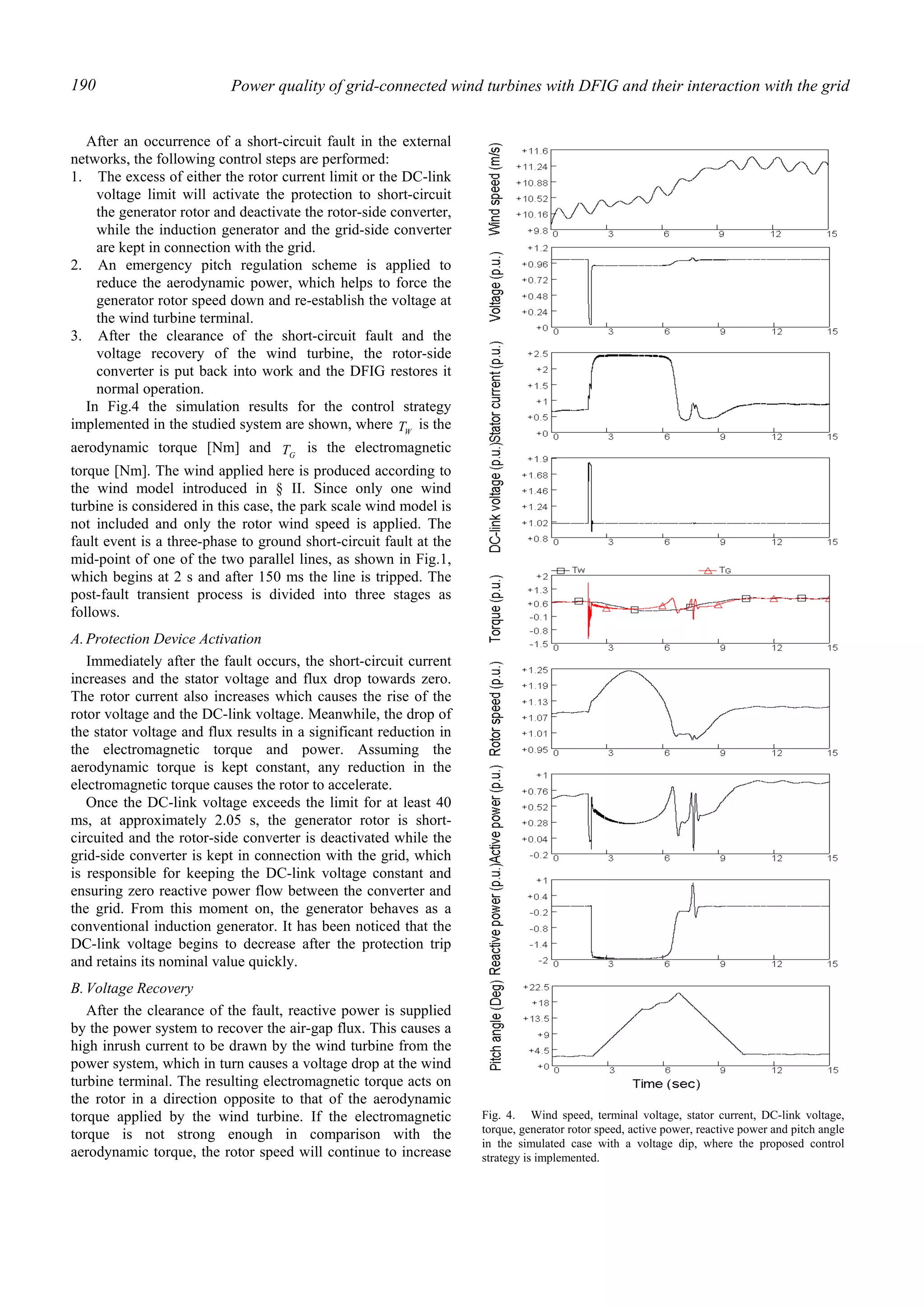 Power quality of grid-connected wind turbines with DFIG and their interaction with the grid190
After an occurrence of a short-circuit fault in the external
networks, the following control steps are performed:
1. The excess of either the rotor current limit or the DC-link
voltage limit will activate the protection to short-circuit
the generator rotor and deactivate the rotor-side converter,
while the induction generator and the grid-side converter
are kept in connection with the grid.
2. An emergency pitch regulation scheme is applied to
reduce the aerodynamic power, which helps to force the
generator rotor speed down and re-establish the voltage at
the wind turbine terminal.
3. After the clearance of the short-circuit fault and the
voltage recovery of the wind turbine, the rotor-side
converter is put back into work and the DFIG restores it
normal operation.
In Fig.4 the simulation results for the control strategy
implemented in the studied system are shown, where WT is the
aerodynamic torque [Nm] and GT is the electromagnetic
torque [Nm]. The wind applied here is produced according to
the wind model introduced in § II. Since only one wind
turbine is considered in this case, the park scale wind model is
not included and only the rotor wind speed is applied. The
fault event is a three-phase to ground short-circuit fault at the
mid-point of one of the two parallel lines, as shown in Fig.1,
which begins at 2 s and after 150 ms the line is tripped. The
post-fault transient process is divided into three stages as
follows.
A.Protection Device Activation
Immediately after the fault occurs, the short-circuit current
increases and the stator voltage and flux drop towards zero.
The rotor current also increases which causes the rise of the
rotor voltage and the DC-link voltage. Meanwhile, the drop of
the stator voltage and flux results in a significant reduction in
the electromagnetic torque and power. Assuming the
aerodynamic torque is kept constant, any reduction in the
electromagnetic torque causes the rotor to accelerate.
Once the DC-link voltage exceeds the limit for at least 40
ms, at approximately 2.05 s, the generator rotor is short-
circuited and the rotor-side converter is deactivated while the
grid-side converter is kept in connection with the grid, which
is responsible for keeping the DC-link voltage constant and
ensuring zero reactive power flow between the converter and
the grid. From this moment on, the generator behaves as a
conventional induction generator. It has been noticed that the
DC-link voltage begins to decrease after the protection trip
and retains its nominal value quickly.
B.Voltage Recovery
After the clearance of the fault, reactive power is supplied
by the power system to recover the air-gap flux. This causes a
high inrush current to be drawn by the wind turbine from the
power system, which in turn causes a voltage drop at the wind
turbine terminal. The resulting electromagnetic torque acts on
the rotor in a direction opposite to that of the aerodynamic
torque applied by the wind turbine. If the electromagnetic
torque is not strong enough in comparison with the
aerodynamic torque, the rotor speed will continue to increase
Fig. 4. Wind speed, terminal voltage, stator current, DC-link voltage,
torque, generator rotor speed, active power, reactive power and pitch angle
in the simulated case with a voltage dip, where the proposed control
strategy is implemented.
 