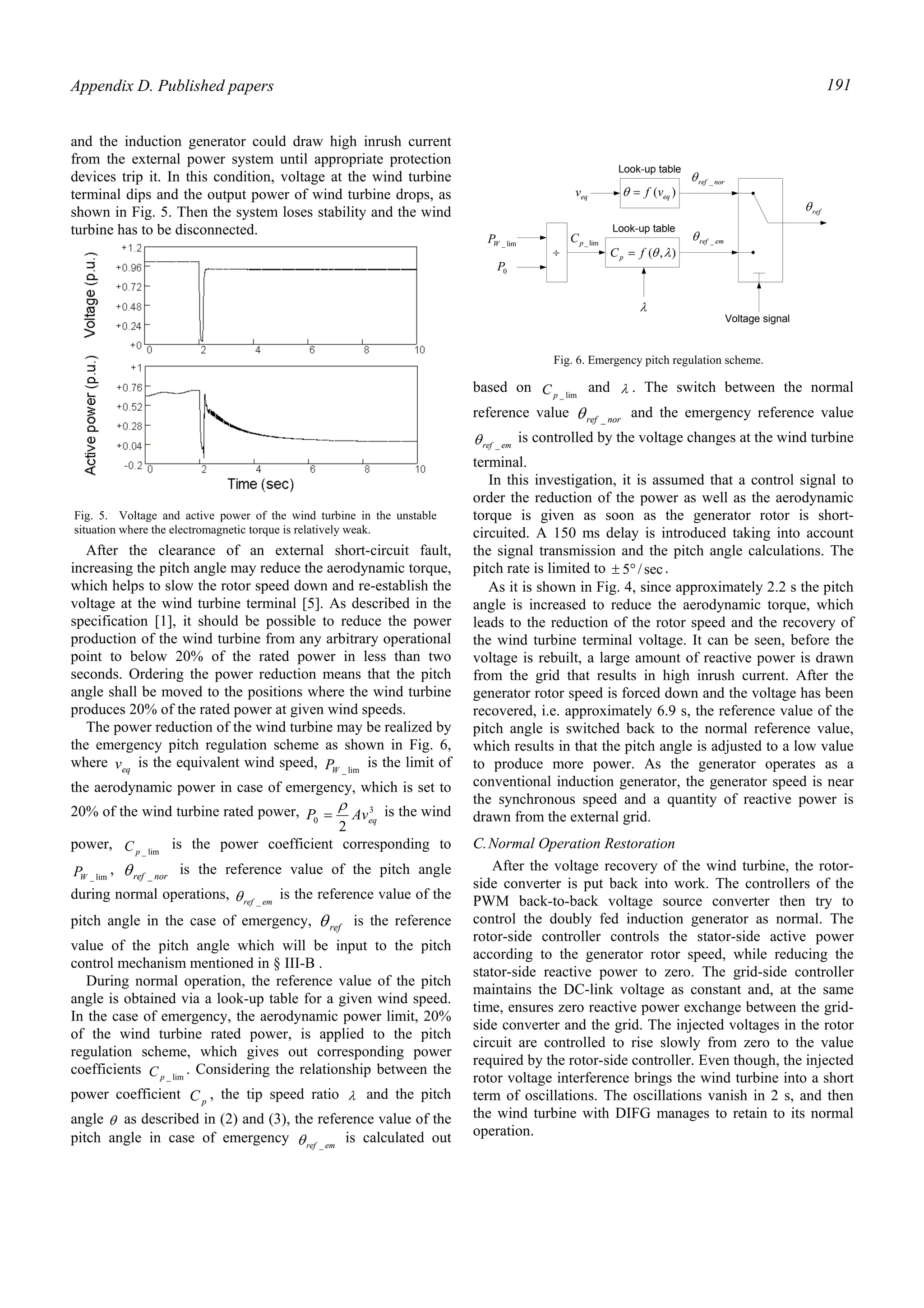 Appendix D. Published papers 191
and the induction generator could draw high inrush current
from the external power system until appropriate protection
devices trip it. In this condition, voltage at the wind turbine
terminal dips and the output power of wind turbine drops, as
shown in Fig. 5. Then the system loses stability and the wind
turbine has to be disconnected.
After the clearance of an external short-circuit fault,
increasing the pitch angle may reduce the aerodynamic torque,
which helps to slow the rotor speed down and re-establish the
voltage at the wind turbine terminal [5]. As described in the
specification [1], it should be possible to reduce the power
production of the wind turbine from any arbitrary operational
point to below 20% of the rated power in less than two
seconds. Ordering the power reduction means that the pitch
angle shall be moved to the positions where the wind turbine
produces 20% of the rated power at given wind speeds.
The power reduction of the wind turbine may be realized by
the emergency pitch regulation scheme as shown in Fig. 6,
where eqv is the equivalent wind speed, lim_WP is the limit of
the aerodynamic power in case of emergency, which is set to
20% of the wind turbine rated power, 3
0
2
eqAvP
ρ
= is the wind
power, lim_pC is the power coefficient corresponding to
lim_WP , norref _θ is the reference value of the pitch angle
during normal operations, emref _θ is the reference value of the
pitch angle in the case of emergency, refθ is the reference
value of the pitch angle which will be input to the pitch
control mechanism mentioned in § III-B .
During normal operation, the reference value of the pitch
angle is obtained via a look-up table for a given wind speed.
In the case of emergency, the aerodynamic power limit, 20%
of the wind turbine rated power, is applied to the pitch
regulation scheme, which gives out corresponding power
coefficients lim_pC . Considering the relationship between the
power coefficient pC , the tip speed ratio λ and the pitch
angle θ as described in (2) and (3), the reference value of the
pitch angle in case of emergency emref _θ is calculated out
based on lim_pC and λ . The switch between the normal
reference value norref _θ and the emergency reference value
emref _θ is controlled by the voltage changes at the wind turbine
terminal.
In this investigation, it is assumed that a control signal to
order the reduction of the power as well as the aerodynamic
torque is given as soon as the generator rotor is short-
circuited. A 150 ms delay is introduced taking into account
the signal transmission and the pitch angle calculations. The
pitch rate is limited to sec/5°± .
As it is shown in Fig. 4, since approximately 2.2 s the pitch
angle is increased to reduce the aerodynamic torque, which
leads to the reduction of the rotor speed and the recovery of
the wind turbine terminal voltage. It can be seen, before the
voltage is rebuilt, a large amount of reactive power is drawn
from the grid that results in high inrush current. After the
generator rotor speed is forced down and the voltage has been
recovered, i.e. approximately 6.9 s, the reference value of the
pitch angle is switched back to the normal reference value,
which results in that the pitch angle is adjusted to a low value
to produce more power. As the generator operates as a
conventional induction generator, the generator speed is near
the synchronous speed and a quantity of reactive power is
drawn from the external grid.
C.Normal Operation Restoration
After the voltage recovery of the wind turbine, the rotor-
side converter is put back into work. The controllers of the
PWM back-to-back voltage source converter then try to
control the doubly fed induction generator as normal. The
rotor-side controller controls the stator-side active power
according to the generator rotor speed, while reducing the
stator-side reactive power to zero. The grid-side controller
maintains the DC-link voltage as constant and, at the same
time, ensures zero reactive power exchange between the grid-
side converter and the grid. The injected voltages in the rotor
circuit are controlled to rise slowly from zero to the value
required by the rotor-side controller. Even though, the injected
rotor voltage interference brings the wind turbine into a short
term of oscillations. The oscillations vanish in 2 s, and then
the wind turbine with DIFG manages to retain to its normal
operation.
Fig. 5. Voltage and active power of the wind turbine in the unstable
situation where the electromagnetic torque is relatively weak.
eqv
Look-up table
)( eqvf=θ
lim_WP
0P
÷
Look-up table
),( λθfCp =
λ
lim_pC
norref _θ
emref _θ
Voltage signal
refθ
Fig. 6. Emergency pitch regulation scheme.
 