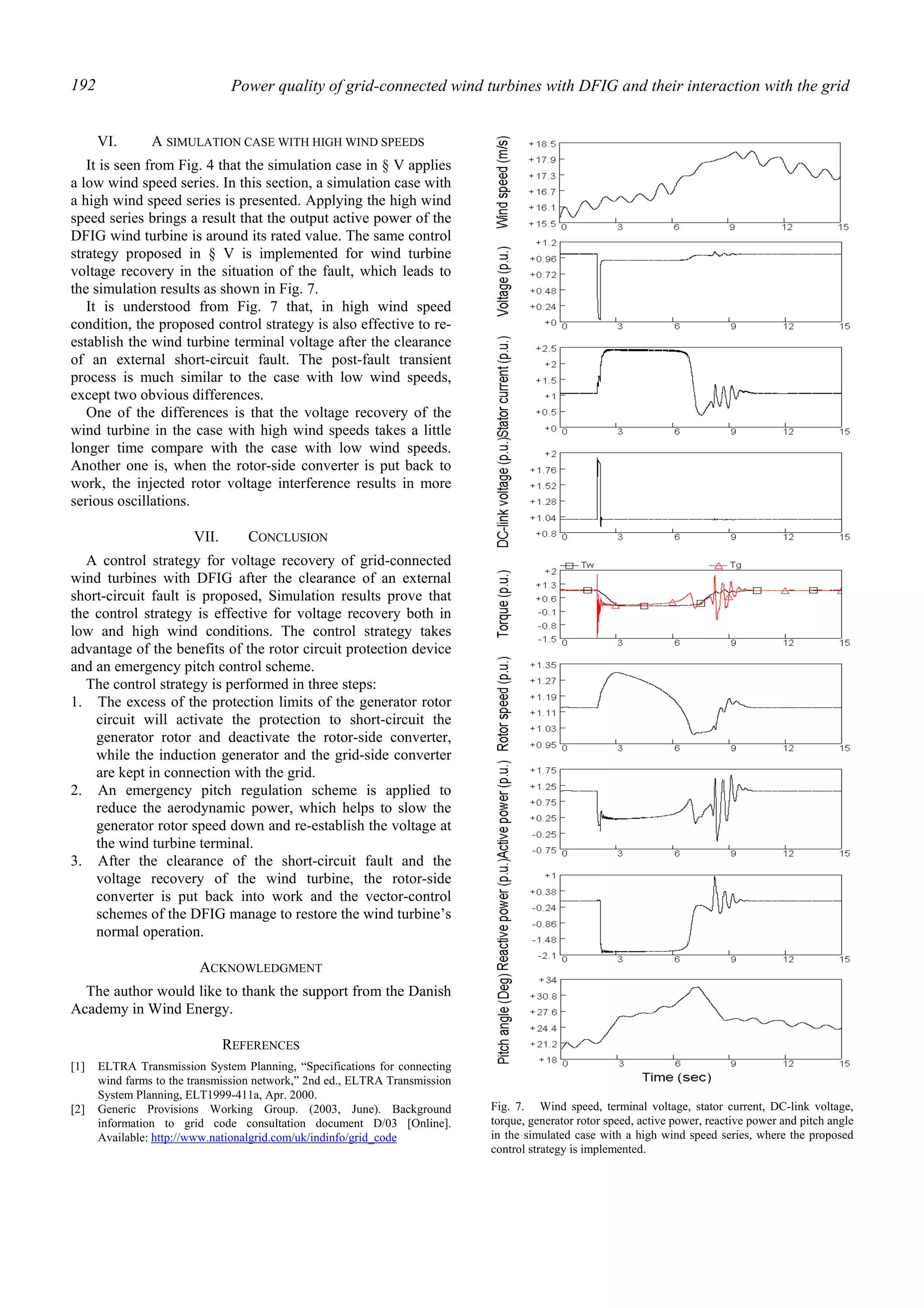 Power quality of grid-connected wind turbines with DFIG and their interaction with the grid192
VI. A SIMULATION CASE WITH HIGH WIND SPEEDS
It is seen from Fig. 4 that the simulation case in § V applies
a low wind speed series. In this section, a simulation case with
a high wind speed series is presented. Applying the high wind
speed series brings a result that the output active power of the
DFIG wind turbine is around its rated value. The same control
strategy proposed in § V is implemented for wind turbine
voltage recovery in the situation of the fault, which leads to
the simulation results as shown in Fig. 7.
It is understood from Fig. 7 that, in high wind speed
condition, the proposed control strategy is also effective to re-
establish the wind turbine terminal voltage after the clearance
of an external short-circuit fault. The post-fault transient
process is much similar to the case with low wind speeds,
except two obvious differences.
One of the differences is that the voltage recovery of the
wind turbine in the case with high wind speeds takes a little
longer time compare with the case with low wind speeds.
Another one is, when the rotor-side converter is put back to
work, the injected rotor voltage interference results in more
serious oscillations.
VII. CONCLUSION
A control strategy for voltage recovery of grid-connected
wind turbines with DFIG after the clearance of an external
short-circuit fault is proposed, Simulation results prove that
the control strategy is effective for voltage recovery both in
low and high wind conditions. The control strategy takes
advantage of the benefits of the rotor circuit protection device
and an emergency pitch control scheme.
The control strategy is performed in three steps:
1. The excess of the protection limits of the generator rotor
circuit will activate the protection to short-circuit the
generator rotor and deactivate the rotor-side converter,
while the induction generator and the grid-side converter
are kept in connection with the grid.
2. An emergency pitch regulation scheme is applied to
reduce the aerodynamic power, which helps to slow the
generator rotor speed down and re-establish the voltage at
the wind turbine terminal.
3. After the clearance of the short-circuit fault and the
voltage recovery of the wind turbine, the rotor-side
converter is put back into work and the vector-control
schemes of the DFIG manage to restore the wind turbine’s
normal operation.
ACKNOWLEDGMENT
The author would like to thank the support from the Danish
Academy in Wind Energy.
REFERENCES
[1] ELTRA Transmission System Planning, “Specifications for connecting
wind farms to the transmission network,” 2nd ed., ELTRA Transmission
System Planning, ELT1999-411a, Apr. 2000.
[2] Generic Provisions Working Group. (2003, June). Background
information to grid code consultation document D/03 [Online].
Available: http://www.nationalgrid.com/uk/indinfo/grid_code
Fig. 7. Wind speed, terminal voltage, stator current, DC-link voltage,
torque, generator rotor speed, active power, reactive power and pitch angle
in the simulated case with a high wind speed series, where the proposed
control strategy is implemented.
 