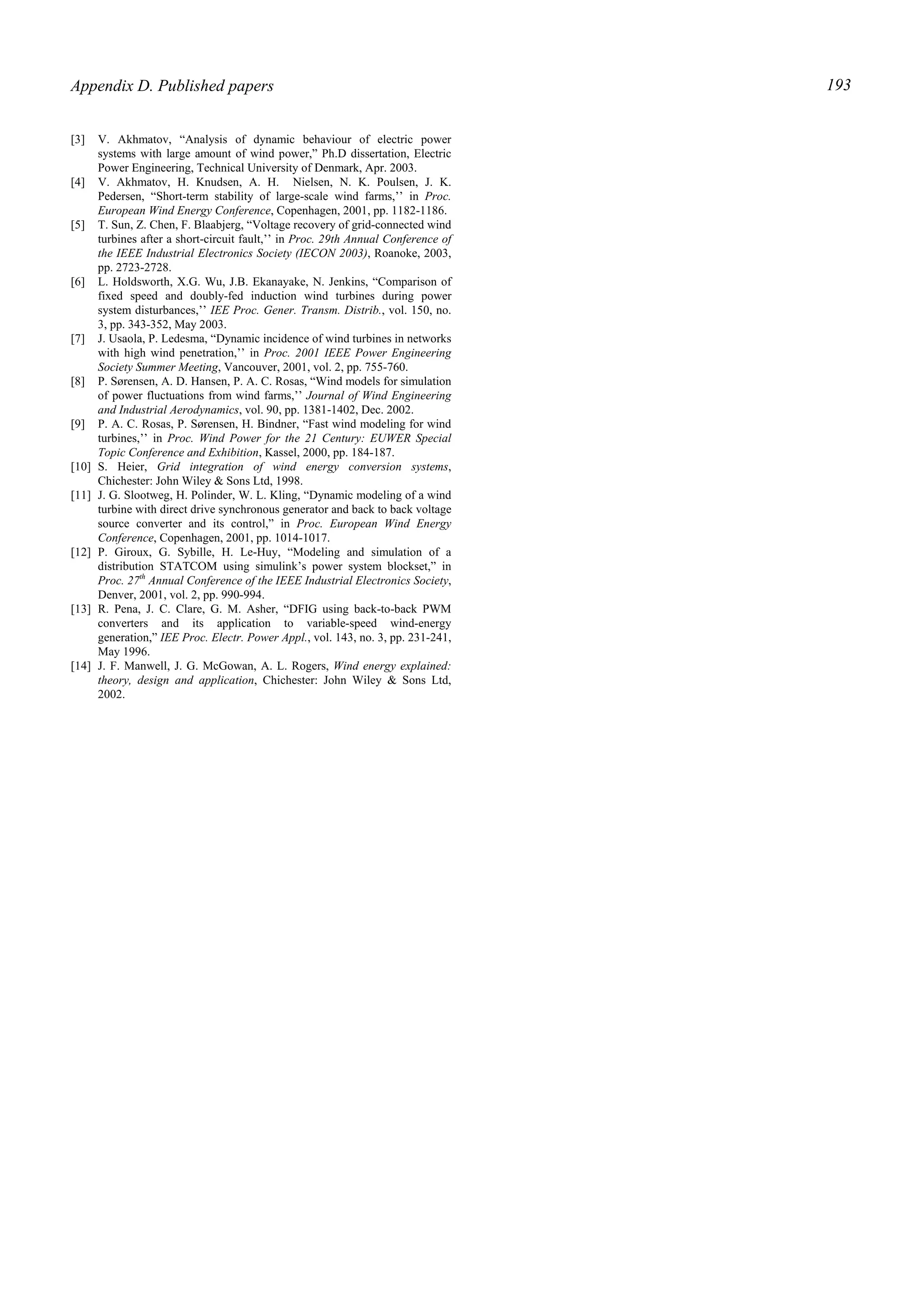 Appendix D. Published papers 193
[3] V. Akhmatov, “Analysis of dynamic behaviour of electric power
systems with large amount of wind power,” Ph.D dissertation, Electric
Power Engineering, Technical University of Denmark, Apr. 2003.
[4] V. Akhmatov, H. Knudsen, A. H. Nielsen, N. K. Poulsen, J. K.
Pedersen, “Short-term stability of large-scale wind farms,’’ in Proc.
European Wind Energy Conference, Copenhagen, 2001, pp. 1182-1186.
[5] T. Sun, Z. Chen, F. Blaabjerg, “Voltage recovery of grid-connected wind
turbines after a short-circuit fault,’’ in Proc. 29th Annual Conference of
the IEEE Industrial Electronics Society (IECON 2003), Roanoke, 2003,
pp. 2723-2728.
[6] L. Holdsworth, X.G. Wu, J.B. Ekanayake, N. Jenkins, “Comparison of
fixed speed and doubly-fed induction wind turbines during power
system disturbances,’’ IEE Proc. Gener. Transm. Distrib., vol. 150, no.
3, pp. 343-352, May 2003.
[7] J. Usaola, P. Ledesma, “Dynamic incidence of wind turbines in networks
with high wind penetration,’’ in Proc. 2001 IEEE Power Engineering
Society Summer Meeting, Vancouver, 2001, vol. 2, pp. 755-760.
[8] P. Sørensen, A. D. Hansen, P. A. C. Rosas, “Wind models for simulation
of power fluctuations from wind farms,’’ Journal of Wind Engineering
and Industrial Aerodynamics, vol. 90, pp. 1381-1402, Dec. 2002.
[9] P. A. C. Rosas, P. Sørensen, H. Bindner, “Fast wind modeling for wind
turbines,’’ in Proc. Wind Power for the 21 Century: EUWER Special
Topic Conference and Exhibition, Kassel, 2000, pp. 184-187.
[10] S. Heier, Grid integration of wind energy conversion systems,
Chichester: John Wiley & Sons Ltd, 1998.
[11] J. G. Slootweg, H. Polinder, W. L. Kling, “Dynamic modeling of a wind
turbine with direct drive synchronous generator and back to back voltage
source converter and its control,” in Proc. European Wind Energy
Conference, Copenhagen, 2001, pp. 1014-1017.
[12] P. Giroux, G. Sybille, H. Le-Huy, “Modeling and simulation of a
distribution STATCOM using simulink’s power system blockset,” in
Proc. 27th
Annual Conference of the IEEE Industrial Electronics Society,
Denver, 2001, vol. 2, pp. 990-994.
[13] R. Pena, J. C. Clare, G. M. Asher, “DFIG using back-to-back PWM
converters and its application to variable-speed wind-energy
generation,” IEE Proc. Electr. Power Appl., vol. 143, no. 3, pp. 231-241,
May 1996.
[14] J. F. Manwell, J. G. McGowan, A. L. Rogers, Wind energy explained:
theory, design and application, Chichester: John Wiley & Sons Ltd,
2002.
 