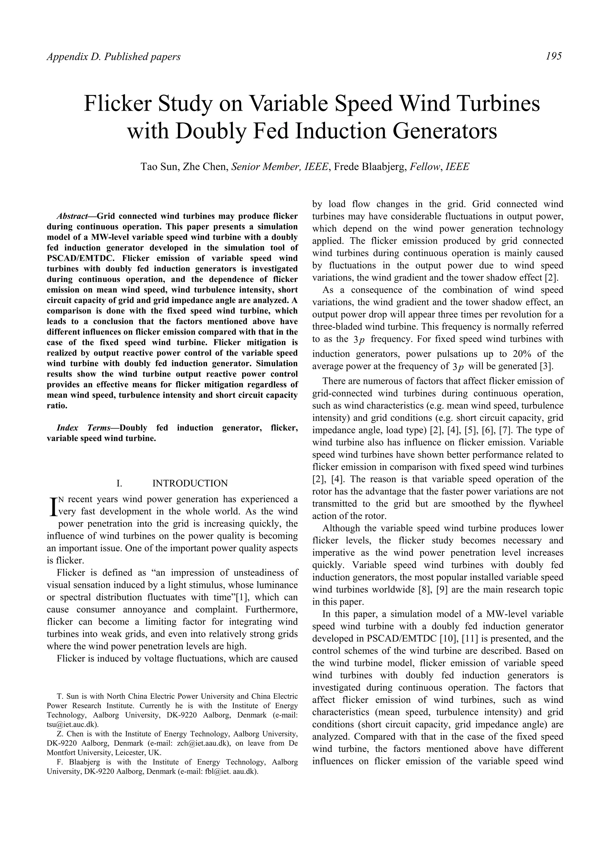 Appendix D. Published papers 195
Abstract—Grid connected wind turbines may produce flicker
during continuous operation. This paper presents a simulation
model of a MW-level variable speed wind turbine with a doubly
fed induction generator developed in the simulation tool of
PSCAD/EMTDC. Flicker emission of variable speed wind
turbines with doubly fed induction generators is investigated
during continuous operation, and the dependence of flicker
emission on mean wind speed, wind turbulence intensity, short
circuit capacity of grid and grid impedance angle are analyzed. A
comparison is done with the fixed speed wind turbine, which
leads to a conclusion that the factors mentioned above have
different influences on flicker emission compared with that in the
case of the fixed speed wind turbine. Flicker mitigation is
realized by output reactive power control of the variable speed
wind turbine with doubly fed induction generator. Simulation
results show the wind turbine output reactive power control
provides an effective means for flicker mitigation regardless of
mean wind speed, turbulence intensity and short circuit capacity
ratio.
Index Terms—Doubly fed induction generator, flicker,
variable speed wind turbine.
I. INTRODUCTION
N recent years wind power generation has experienced a
very fast development in the whole world. As the wind
power penetration into the grid is increasing quickly, the
influence of wind turbines on the power quality is becoming
an important issue. One of the important power quality aspects
is flicker.
Flicker is defined as “an impression of unsteadiness of
visual sensation induced by a light stimulus, whose luminance
or spectral distribution fluctuates with time”[1], which can
cause consumer annoyance and complaint. Furthermore,
flicker can become a limiting factor for integrating wind
turbines into weak grids, and even into relatively strong grids
where the wind power penetration levels are high.
Flicker is induced by voltage fluctuations, which are caused
T. Sun is with North China Electric Power University and China Electric
Power Research Institute. Currently he is with the Institute of Energy
Technology, Aalborg University, DK-9220 Aalborg, Denmark (e-mail:
tsu@iet.auc.dk).
Z. Chen is with the Institute of Energy Technology, Aalborg University,
DK-9220 Aalborg, Denmark (e-mail: zch@iet.aau.dk), on leave from De
Montfort University, Leicester, UK.
F. Blaabjerg is with the Institute of Energy Technology, Aalborg
University, DK-9220 Aalborg, Denmark (e-mail: fbl@iet. aau.dk).
by load flow changes in the grid. Grid connected wind
turbines may have considerable fluctuations in output power,
which depend on the wind power generation technology
applied. The flicker emission produced by grid connected
wind turbines during continuous operation is mainly caused
by fluctuations in the output power due to wind speed
variations, the wind gradient and the tower shadow effect [2].
As a consequence of the combination of wind speed
variations, the wind gradient and the tower shadow effect, an
output power drop will appear three times per revolution for a
three-bladed wind turbine. This frequency is normally referred
to as the p3 frequency. For fixed speed wind turbines with
induction generators, power pulsations up to 20% of the
average power at the frequency of p3 will be generated [3].
There are numerous of factors that affect flicker emission of
grid-connected wind turbines during continuous operation,
such as wind characteristics (e.g. mean wind speed, turbulence
intensity) and grid conditions (e.g. short circuit capacity, grid
impedance angle, load type) [2], [4], [5], [6], [7]. The type of
wind turbine also has influence on flicker emission. Variable
speed wind turbines have shown better performance related to
flicker emission in comparison with fixed speed wind turbines
[2], [4]. The reason is that variable speed operation of the
rotor has the advantage that the faster power variations are not
transmitted to the grid but are smoothed by the flywheel
action of the rotor.
Although the variable speed wind turbine produces lower
flicker levels, the flicker study becomes necessary and
imperative as the wind power penetration level increases
quickly. Variable speed wind turbines with doubly fed
induction generators, the most popular installed variable speed
wind turbines worldwide [8], [9] are the main research topic
in this paper.
In this paper, a simulation model of a MW-level variable
speed wind turbine with a doubly fed induction generator
developed in PSCAD/EMTDC [10], [11] is presented, and the
control schemes of the wind turbine are described. Based on
the wind turbine model, flicker emission of variable speed
wind turbines with doubly fed induction generators is
investigated during continuous operation. The factors that
affect flicker emission of wind turbines, such as wind
characteristics (mean speed, turbulence intensity) and grid
conditions (short circuit capacity, grid impedance angle) are
analyzed. Compared with that in the case of the fixed speed
wind turbine, the factors mentioned above have different
influences on flicker emission of the variable speed wind
Tao Sun, Zhe Chen, Senior Member, IEEE, Frede Blaabjerg, Fellow, IEEE
Flicker Study on Variable Speed Wind Turbines
with Doubly Fed Induction Generators
I
 