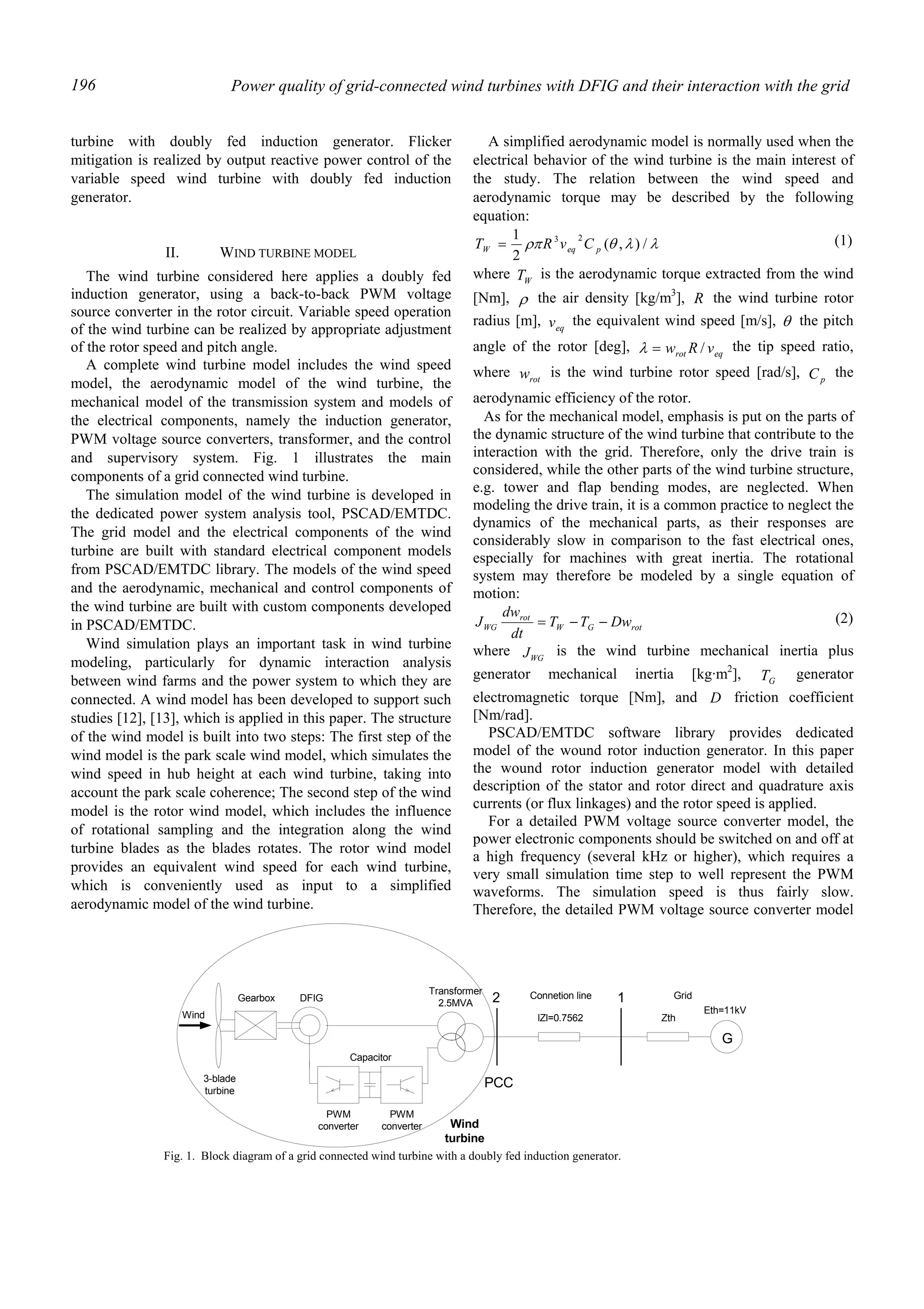Power quality of grid-connected wind turbines with DFIG and their interaction with the grid196
turbine with doubly fed induction generator. Flicker
mitigation is realized by output reactive power control of the
variable speed wind turbine with doubly fed induction
generator.
II. WIND TURBINE MODEL
The wind turbine considered here applies a doubly fed
induction generator, using a back-to-back PWM voltage
source converter in the rotor circuit. Variable speed operation
of the wind turbine can be realized by appropriate adjustment
of the rotor speed and pitch angle.
A complete wind turbine model includes the wind speed
model, the aerodynamic model of the wind turbine, the
mechanical model of the transmission system and models of
the electrical components, namely the induction generator,
PWM voltage source converters, transformer, and the control
and supervisory system. Fig. 1 illustrates the main
components of a grid connected wind turbine.
The simulation model of the wind turbine is developed in
the dedicated power system analysis tool, PSCAD/EMTDC.
The grid model and the electrical components of the wind
turbine are built with standard electrical component models
from PSCAD/EMTDC library. The models of the wind speed
and the aerodynamic, mechanical and control components of
the wind turbine are built with custom components developed
in PSCAD/EMTDC.
Wind simulation plays an important task in wind turbine
modeling, particularly for dynamic interaction analysis
between wind farms and the power system to which they are
connected. A wind model has been developed to support such
studies [12], [13], which is applied in this paper. The structure
of the wind model is built into two steps: The first step of the
wind model is the park scale wind model, which simulates the
wind speed in hub height at each wind turbine, taking into
account the park scale coherence; The second step of the wind
model is the rotor wind model, which includes the influence
of rotational sampling and the integration along the wind
turbine blades as the blades rotates. The rotor wind model
provides an equivalent wind speed for each wind turbine,
which is conveniently used as input to a simplified
aerodynamic model of the wind turbine.
A simplified aerodynamic model is normally used when the
electrical behavior of the wind turbine is the main interest of
the study. The relation between the wind speed and
aerodynamic torque may be described by the following
equation:
λλθρπ /),(
2
1 23
peqW CvRT = (1)
where WT is the aerodynamic torque extracted from the wind
[Nm], ρ the air density [kg/m3
], R the wind turbine rotor
radius [m], eqv the equivalent wind speed [m/s], θ the pitch
angle of the rotor [deg], eqrot vRw /=λ the tip speed ratio,
where rotw is the wind turbine rotor speed [rad/s], pC the
aerodynamic efficiency of the rotor.
As for the mechanical model, emphasis is put on the parts of
the dynamic structure of the wind turbine that contribute to the
interaction with the grid. Therefore, only the drive train is
considered, while the other parts of the wind turbine structure,
e.g. tower and flap bending modes, are neglected. When
modeling the drive train, it is a common practice to neglect the
dynamics of the mechanical parts, as their responses are
considerably slow in comparison to the fast electrical ones,
especially for machines with great inertia. The rotational
system may therefore be modeled by a single equation of
motion:
rotGW
rot
WG DwTT
dt
dw
J −−= (2)
where WGJ is the wind turbine mechanical inertia plus
generator mechanical inertia [kg·m2
], GT generator
electromagnetic torque [Nm], and D friction coefficient
[Nm/rad].
PSCAD/EMTDC software library provides dedicated
model of the wound rotor induction generator. In this paper
the wound rotor induction generator model with detailed
description of the stator and rotor direct and quadrature axis
currents (or flux linkages) and the rotor speed is applied.
For a detailed PWM voltage source converter model, the
power electronic components should be switched on and off at
a high frequency (several kHz or higher), which requires a
very small simulation time step to well represent the PWM
waveforms. The simulation speed is thus fairly slow.
Therefore, the detailed PWM voltage source converter model
3-blade
turbine
Gearbox
Transformer
2.5MVA
G
lZl=0.7562 Zth
Eth=11kV
2 1
Wind
DFIG
Capacitor
PWM
converter
PWM
converter Wind
turbine
PCC
Connetion line Grid
Fig. 1. Block diagram of a grid connected wind turbine with a doubly fed induction generator.
 