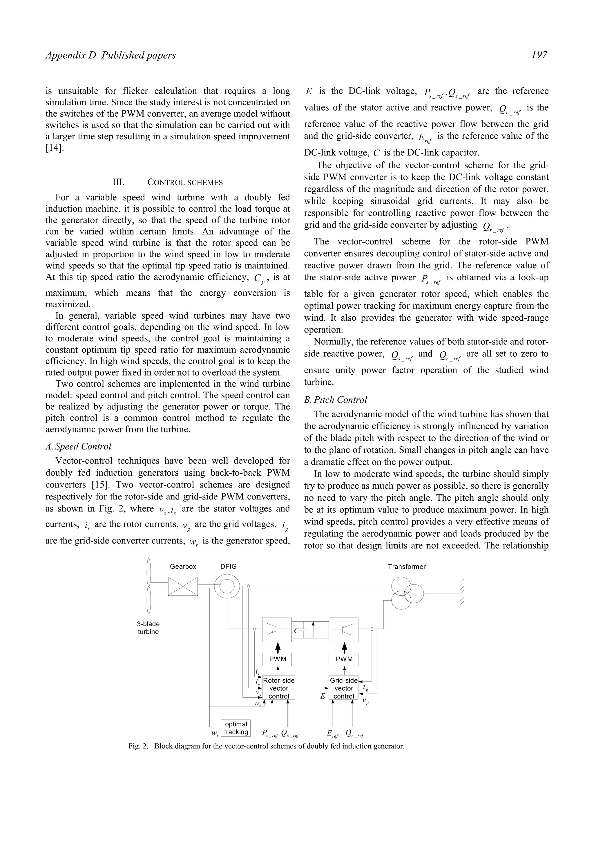 Appendix D. Published papers 197
is unsuitable for flicker calculation that requires a long
simulation time. Since the study interest is not concentrated on
the switches of the PWM converter, an average model without
switches is used so that the simulation can be carried out with
a larger time step resulting in a simulation speed improvement
[14].
III. CONTROL SCHEMES
For a variable speed wind turbine with a doubly fed
induction machine, it is possible to control the load torque at
the generator directly, so that the speed of the turbine rotor
can be varied within certain limits. An advantage of the
variable speed wind turbine is that the rotor speed can be
adjusted in proportion to the wind speed in low to moderate
wind speeds so that the optimal tip speed ratio is maintained.
At this tip speed ratio the aerodynamic efficiency, pC , is at
maximum, which means that the energy conversion is
maximized.
In general, variable speed wind turbines may have two
different control goals, depending on the wind speed. In low
to moderate wind speeds, the control goal is maintaining a
constant optimum tip speed ratio for maximum aerodynamic
efficiency. In high wind speeds, the control goal is to keep the
rated output power fixed in order not to overload the system.
Two control schemes are implemented in the wind turbine
model: speed control and pitch control. The speed control can
be realized by adjusting the generator power or torque. The
pitch control is a common control method to regulate the
aerodynamic power from the turbine.
A.Speed Control
Vector-control techniques have been well developed for
doubly fed induction generators using back-to-back PWM
converters [15]. Two vector-control schemes are designed
respectively for the rotor-side and grid-side PWM converters,
as shown in Fig. 2, where ss iv , are the stator voltages and
currents, ri are the rotor currents, gv are the grid voltages, gi
are the grid-side converter currents, rw is the generator speed,
E is the DC-link voltage, refsrefs QP __ , are the reference
values of the stator active and reactive power, refrQ _
is the
reference value of the reactive power flow between the grid
and the grid-side converter, refE is the reference value of the
DC-link voltage, C is the DC-link capacitor.
The objective of the vector-control scheme for the grid-
side PWM converter is to keep the DC-link voltage constant
regardless of the magnitude and direction of the rotor power,
while keeping sinusoidal grid currents. It may also be
responsible for controlling reactive power flow between the
grid and the grid-side converter by adjusting refrQ _
.
The vector-control scheme for the rotor-side PWM
converter ensures decoupling control of stator-side active and
reactive power drawn from the grid. The reference value of
the stator-side active power refsP _
is obtained via a look-up
table for a given generator rotor speed, which enables the
optimal power tracking for maximum energy capture from the
wind. It also provides the generator with wide speed-range
operation.
Normally, the reference values of both stator-side and rotor-
side reactive power, refsQ _
and refrQ _
are all set to zero to
ensure unity power factor operation of the studied wind
turbine.
B.Pitch Control
The aerodynamic model of the wind turbine has shown that
the aerodynamic efficiency is strongly influenced by variation
of the blade pitch with respect to the direction of the wind or
to the plane of rotation. Small changes in pitch angle can have
a dramatic effect on the power output.
In low to moderate wind speeds, the turbine should simply
try to produce as much power as possible, so there is generally
no need to vary the pitch angle. The pitch angle should only
be at its optimum value to produce maximum power. In high
wind speeds, pitch control provides a very effective means of
regulating the aerodynamic power and loads produced by the
rotor so that design limits are not exceeded. The relationship
PWM PWM
Rotor-side
vector
control
Grid-side
vector
control
gi
gvE
ri
si
sv
rw
optimal
tracking refsP _ refsQ _ refE refrQ _
3-blade
turbine
Gearbox DFIG Transformer
C
rw
Fig. 2. Block diagram for the vector-control schemes of doubly fed induction generator.
 
