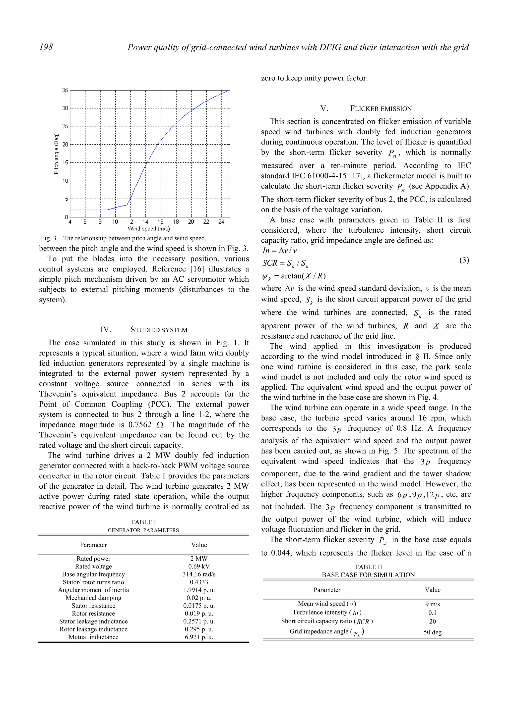 Power quality of grid-connected wind turbines with DFIG and their interaction with the grid198
between the pitch angle and the wind speed is shown in Fig. 3.
To put the blades into the necessary position, various
control systems are employed. Reference [16] illustrates a
simple pitch mechanism driven by an AC servomotor which
subjects to external pitching moments (disturbances to the
system).
IV. STUDIED SYSTEM
The case simulated in this study is shown in Fig. 1. It
represents a typical situation, where a wind farm with doubly
fed induction generators represented by a single machine is
integrated to the external power system represented by a
constant voltage source connected in series with its
Thevenin’s equivalent impedance. Bus 2 accounts for the
Point of Common Coupling (PCC). The external power
system is connected to bus 2 through a line 1-2, where the
impedance magnitude is 0.7562 Ω . The magnitude of the
Thevenin’s equivalent impedance can be found out by the
rated voltage and the short circuit capacity.
The wind turbine drives a 2 MW doubly fed induction
generator connected with a back-to-back PWM voltage source
converter in the rotor circuit. Table I provides the parameters
of the generator in detail. The wind turbine generates 2 MW
active power during rated state operation, while the output
reactive power of the wind turbine is normally controlled as
zero to keep unity power factor.
V. FLICKER EMISSION
This section is concentrated on flicker emission of variable
speed wind turbines with doubly fed induction generators
during continuous operation. The level of flicker is quantified
by the short-term flicker severity stP , which is normally
measured over a ten-minute period. According to IEC
standard IEC 61000-4-15 [17], a flickermeter model is built to
calculate the short-term flicker severity stP (see Appendix A).
The short-term flicker severity of bus 2, the PCC, is calculated
on the basis of the voltage variation.
A base case with parameters given in Table II is first
considered, where the turbulence intensity, short circuit
capacity ratio, grid impedance angle are defined as:
)/arctan(
/
/
RX
SSSCR
vvIn
k
nk
=
=
∆=
ψ
(3)
where v∆ is the wind speed standard deviation, v is the mean
wind speed, kS is the short circuit apparent power of the grid
where the wind turbines are connected, nS is the rated
apparent power of the wind turbines, R and X are the
resistance and reactance of the grid line.
The wind applied in this investigation is produced
according to the wind model introduced in § II. Since only
one wind turbine is considered in this case, the park scale
wind model is not included and only the rotor wind speed is
applied. The equivalent wind speed and the output power of
the wind turbine in the base case are shown in Fig. 4.
The wind turbine can operate in a wide speed range. In the
base case, the turbine speed varies around 16 rpm, which
corresponds to the p3 frequency of 0.8 Hz. A frequency
analysis of the equivalent wind speed and the output power
has been carried out, as shown in Fig. 5. The spectrum of the
equivalent wind speed indicates that the p3 frequency
component, due to the wind gradient and the tower shadow
effect, has been represented in the wind model. However, the
higher frequency components, such as p6 , p9 , p12 , etc, are
not included. The p3 frequency component is transmitted to
the output power of the wind turbine, which will induce
voltage fluctuation and flicker in the grid.
The short-term flicker severity stP in the base case equals
to 0.044, which represents the flicker level in the case of a
Fig. 3. The relationship between pitch angle and wind speed.
TABLE I
GENERATOR PARAMETERS
Parameter Value
Rated power 2 MW
Rated voltage 0.69 kV
Base angular frequency 314.16 rad/s
Stator/ rotor turns ratio 0.4333
Angular moment of inertia 1.9914 p. u.
Mechanical damping 0.02 p. u.
Stator resistance 0.0175 p. u.
Rotor resistance 0.019 p. u.
Stator leakage inductance 0.2571 p. u.
Rotor leakage inductance 0.295 p. u.
Mutual inductance 6.921 p. u.
TABLE II
BASE CASE FOR SIMULATION
Parameter Value
Mean wind speed (v ) 9 m/s
Turbulence intensity ( In ) 0.1
Short circuit capacity ratio ( SCR ) 20
Grid impedance angle (
kψ ) 50 deg
 