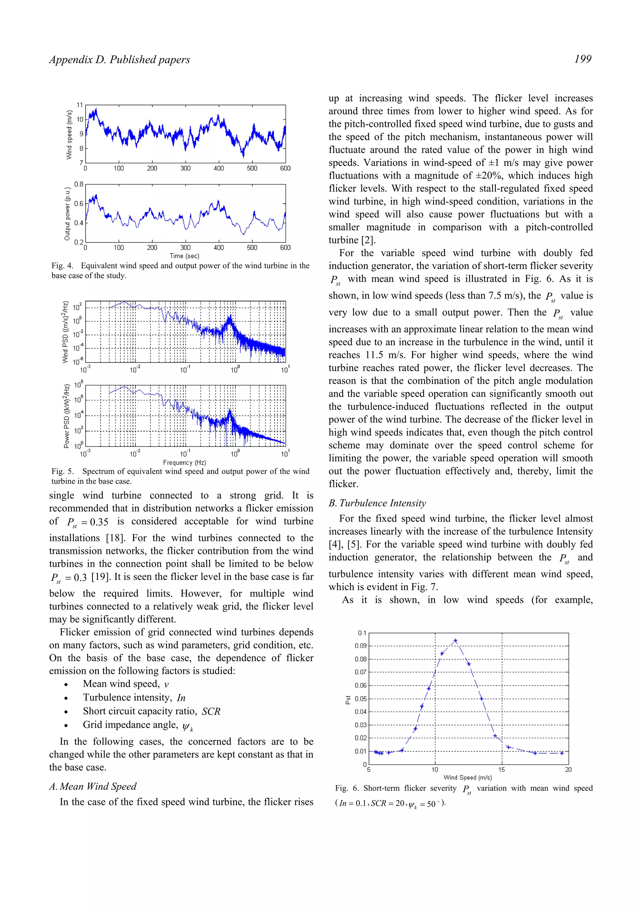 Appendix D. Published papers 199
single wind turbine connected to a strong grid. It is
recommended that in distribution networks a flicker emission
of 35.0=stP is considered acceptable for wind turbine
installations [18]. For the wind turbines connected to the
transmission networks, the flicker contribution from the wind
turbines in the connection point shall be limited to be below
3.0=stP [19]. It is seen the flicker level in the base case is far
below the required limits. However, for multiple wind
turbines connected to a relatively weak grid, the flicker level
may be significantly different.
Flicker emission of grid connected wind turbines depends
on many factors, such as wind parameters, grid condition, etc.
On the basis of the base case, the dependence of flicker
emission on the following factors is studied:
• Mean wind speed, v
• Turbulence intensity, In
• Short circuit capacity ratio, SCR
• Grid impedance angle, kψ
In the following cases, the concerned factors are to be
changed while the other parameters are kept constant as that in
the base case.
A.Mean Wind Speed
In the case of the fixed speed wind turbine, the flicker rises
up at increasing wind speeds. The flicker level increases
around three times from lower to higher wind speed. As for
the pitch-controlled fixed speed wind turbine, due to gusts and
the speed of the pitch mechanism, instantaneous power will
fluctuate around the rated value of the power in high wind
speeds. Variations in wind-speed of ±1 m/s may give power
fluctuations with a magnitude of ±20%, which induces high
flicker levels. With respect to the stall-regulated fixed speed
wind turbine, in high wind-speed condition, variations in the
wind speed will also cause power fluctuations but with a
smaller magnitude in comparison with a pitch-controlled
turbine [2].
For the variable speed wind turbine with doubly fed
induction generator, the variation of short-term flicker severity
stP with mean wind speed is illustrated in Fig. 6. As it is
shown, in low wind speeds (less than 7.5 m/s), the stP value is
very low due to a small output power. Then the stP value
increases with an approximate linear relation to the mean wind
speed due to an increase in the turbulence in the wind, until it
reaches 11.5 m/s. For higher wind speeds, where the wind
turbine reaches rated power, the flicker level decreases. The
reason is that the combination of the pitch angle modulation
and the variable speed operation can significantly smooth out
the turbulence-induced fluctuations reflected in the output
power of the wind turbine. The decrease of the flicker level in
high wind speeds indicates that, even though the pitch control
scheme may dominate over the speed control scheme for
limiting the power, the variable speed operation will smooth
out the power fluctuation effectively and, thereby, limit the
flicker.
B.Turbulence Intensity
For the fixed speed wind turbine, the flicker level almost
increases linearly with the increase of the turbulence Intensity
[4], [5]. For the variable speed wind turbine with doubly fed
induction generator, the relationship between the stP and
turbulence intensity varies with different mean wind speed,
which is evident in Fig. 7.
As it is shown, in low wind speeds (for example,
Fig. 4. Equivalent wind speed and output power of the wind turbine in the
base case of the study.
Fig. 5. Spectrum of equivalent wind speed and output power of the wind
turbine in the base case.
Fig. 6. Short-term flicker severity stP variation with mean wind speed
( 1.0=In , 20=SCR , o
50=kψ ).
 