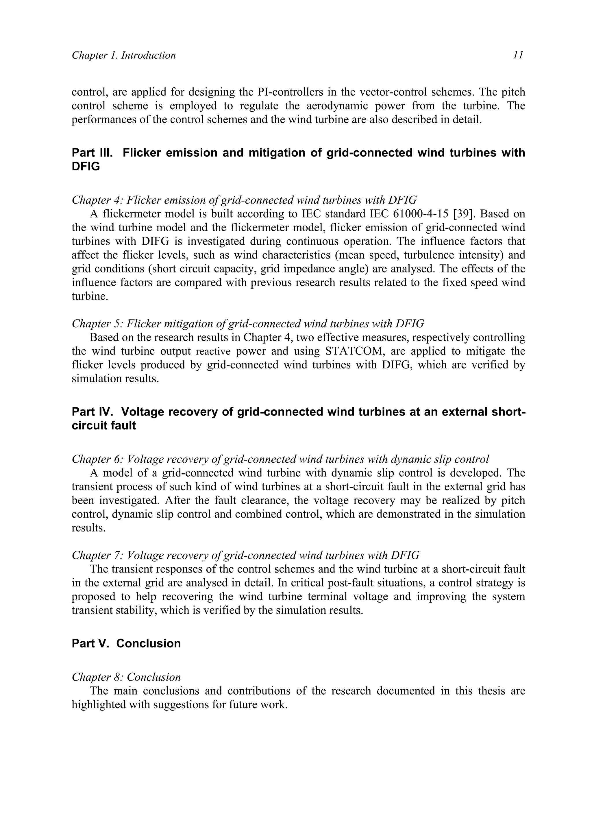 Chapter 1. Introduction 11
control, are applied for designing the PI-controllers in the vector-control schemes. The pitch
control scheme is employed to regulate the aerodynamic power from the turbine. The
performances of the control schemes and the wind turbine are also described in detail.
Part III. Flicker emission and mitigation of grid-connected wind turbines with
DFIG
Chapter 4: Flicker emission of grid-connected wind turbines with DFIG
A flickermeter model is built according to IEC standard IEC 61000-4-15 [39]. Based on
the wind turbine model and the flickermeter model, flicker emission of grid-connected wind
turbines with DIFG is investigated during continuous operation. The influence factors that
affect the flicker levels, such as wind characteristics (mean speed, turbulence intensity) and
grid conditions (short circuit capacity, grid impedance angle) are analysed. The effects of the
influence factors are compared with previous research results related to the fixed speed wind
turbine.
Chapter 5: Flicker mitigation of grid-connected wind turbines with DFIG
Based on the research results in Chapter 4, two effective measures, respectively controlling
the wind turbine output reactive power and using STATCOM, are applied to mitigate the
flicker levels produced by grid-connected wind turbines with DIFG, which are verified by
simulation results.
Part IV. Voltage recovery of grid-connected wind turbines at an external short-
circuit fault
Chapter 6: Voltage recovery of grid-connected wind turbines with dynamic slip control
A model of a grid-connected wind turbine with dynamic slip control is developed. The
transient process of such kind of wind turbines at a short-circuit fault in the external grid has
been investigated. After the fault clearance, the voltage recovery may be realized by pitch
control, dynamic slip control and combined control, which are demonstrated in the simulation
results.
Chapter 7: Voltage recovery of grid-connected wind turbines with DFIG
The transient responses of the control schemes and the wind turbine at a short-circuit fault
in the external grid are analysed in detail. In critical post-fault situations, a control strategy is
proposed to help recovering the wind turbine terminal voltage and improving the system
transient stability, which is verified by the simulation results.
Part V. Conclusion
Chapter 8: Conclusion
The main conclusions and contributions of the research documented in this thesis are
highlighted with suggestions for future work.
 