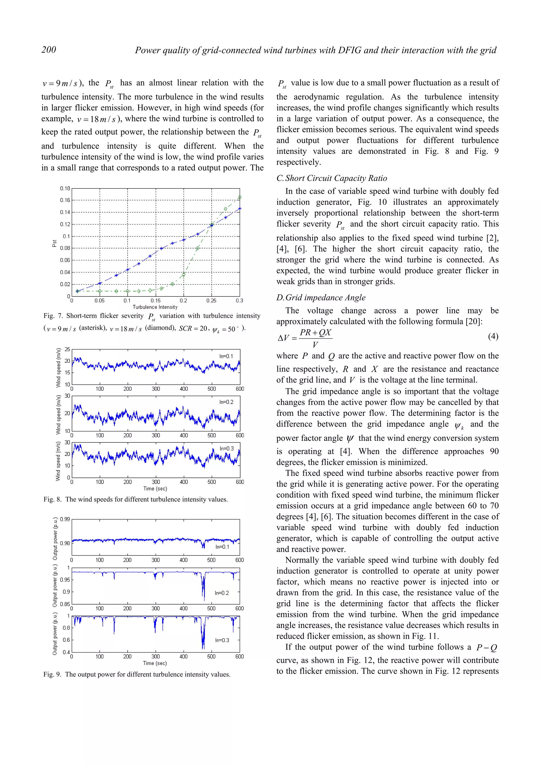 Power quality of grid-connected wind turbines with DFIG and their interaction with the grid200
smv /9= ), the stP has an almost linear relation with the
turbulence intensity. The more turbulence in the wind results
in larger flicker emission. However, in high wind speeds (for
example, smv /18= ), where the wind turbine is controlled to
keep the rated output power, the relationship between the stP
and turbulence intensity is quite different. When the
turbulence intensity of the wind is low, the wind profile varies
in a small range that corresponds to a rated output power. The
stP value is low due to a small power fluctuation as a result of
the aerodynamic regulation. As the turbulence intensity
increases, the wind profile changes significantly which results
in a large variation of output power. As a consequence, the
flicker emission becomes serious. The equivalent wind speeds
and output power fluctuations for different turbulence
intensity values are demonstrated in Fig. 8 and Fig. 9
respectively.
C.Short Circuit Capacity Ratio
In the case of variable speed wind turbine with doubly fed
induction generator, Fig. 10 illustrates an approximately
inversely proportional relationship between the short-term
flicker severity stP and the short circuit capacity ratio. This
relationship also applies to the fixed speed wind turbine [2],
[4], [6]. The higher the short circuit capacity ratio, the
stronger the grid where the wind turbine is connected. As
expected, the wind turbine would produce greater flicker in
weak grids than in stronger grids.
D.Grid impedance Angle
The voltage change across a power line may be
approximately calculated with the following formula [20]:
V
QXPR
V
+
=∆ (4)
where P and Q are the active and reactive power flow on the
line respectively, R and X are the resistance and reactance
of the grid line, and V is the voltage at the line terminal.
The grid impedance angle is so important that the voltage
changes from the active power flow may be cancelled by that
from the reactive power flow. The determining factor is the
difference between the grid impedance angle kψ and the
power factor angle ψ that the wind energy conversion system
is operating at [4]. When the difference approaches 90
degrees, the flicker emission is minimized.
The fixed speed wind turbine absorbs reactive power from
the grid while it is generating active power. For the operating
condition with fixed speed wind turbine, the minimum flicker
emission occurs at a grid impedance angle between 60 to 70
degrees [4], [6]. The situation becomes different in the case of
variable speed wind turbine with doubly fed induction
generator, which is capable of controlling the output active
and reactive power.
Normally the variable speed wind turbine with doubly fed
induction generator is controlled to operate at unity power
factor, which means no reactive power is injected into or
drawn from the grid. In this case, the resistance value of the
grid line is the determining factor that affects the flicker
emission from the wind turbine. When the grid impedance
angle increases, the resistance value decreases which results in
reduced flicker emission, as shown in Fig. 11.
If the output power of the wind turbine follows a QP −
curve, as shown in Fig. 12, the reactive power will contribute
to the flicker emission. The curve shown in Fig. 12 represents
Fig. 7. Short-term flicker severity stP variation with turbulence intensity
( smv /9= (asterisk), smv /18= (diamond), 20=SCR , o
50=kψ ).
Fig. 9. The output power for different turbulence intensity values.
Fig. 8. The wind speeds for different turbulence intensity values.
 