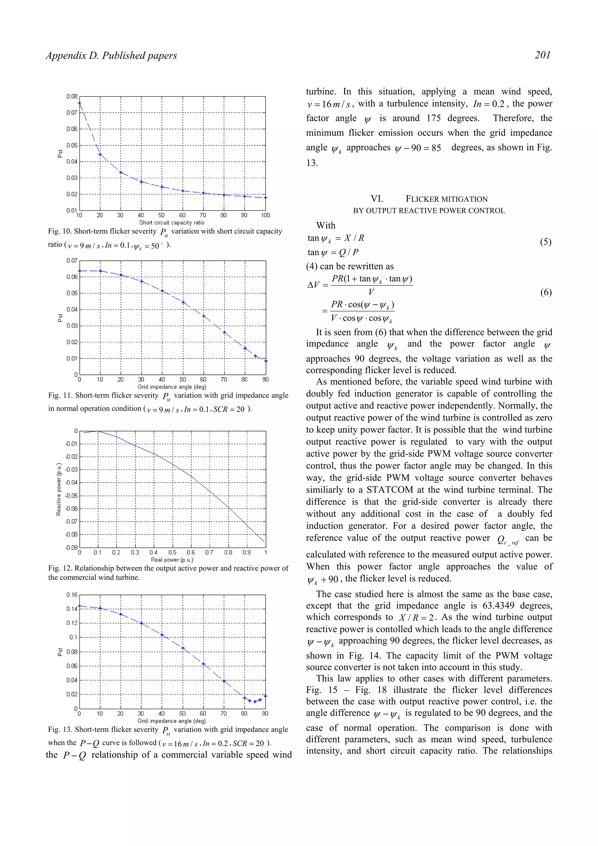 Appendix D. Published papers 201
the QP − relationship of a commercial variable speed wind
turbine. In this situation, applying a mean wind speed,
smv /16= , with a turbulence intensity, 2.0=In , the power
factor angle ψ is around 175 degrees. Therefore, the
minimum flicker emission occurs when the grid impedance
angle kψ approaches 8590 =−ψ degrees, as shown in Fig.
13.
VI. FLICKER MITIGATION
BY OUTPUT REACTIVE POWER CONTROL
With
PQ
RXk
/tan
/tan
=
=
ψ
ψ (5)
(4) can be rewritten as
k
k
k
V
PR
V
PR
V
ψψ
ψψ
ψψ
coscos
)cos(
)tantan1(
⋅⋅
−⋅
=
⋅+
=∆
(6)
It is seen from (6) that when the difference between the grid
impedance angle kψ and the power factor angle ψ
approaches 90 degrees, the voltage variation as well as the
corresponding flicker level is reduced.
As mentioned before, the variable speed wind turbine with
doubly fed induction generator is capable of controlling the
output active and reactive power independently. Normally, the
output reactive power of the wind turbine is controlled as zero
to keep unity power factor. It is possible that the wind turbine
output reactive power is regulated to vary with the output
active power by the grid-side PWM voltage source converter
control, thus the power factor angle may be changed. In this
way, the grid-side PWM voltage source converter behaves
similiarly to a STATCOM at the wind turbine terminal. The
difference is that the grid-side converter is already there
without any additional cost in the case of a doubly fed
induction generator. For a desired power factor angle, the
reference value of the output reactive power refrQ _
can be
calculated with reference to the measured output active power.
When this power factor angle approaches the value of
90+kψ , the flicker level is reduced.
The case studied here is almost the same as the base case,
except that the grid impedance angle is 63.4349 degrees,
which corresponds to 2/ =RX . As the wind turbine output
reactive power is contolled which leads to the angle difference
kψψ − approaching 90 degrees, the flicker level decreases, as
shown in Fig. 14. The capacity limit of the PWM voltage
source converter is not taken into account in this study.
This law applies to other cases with different parameters.
Fig. 15 – Fig. 18 illustrate the flicker level differences
between the case with output reactive power control, i.e. the
angle difference kψψ − is regulated to be 90 degrees, and the
case of normal operation. The comparison is done with
different parameters, such as mean wind speed, turbulence
intensity, and short circuit capacity ratio. The relationships
Fig. 10. Short-term flicker severity stP variation with short circuit capacity
ratio ( smv /9= , 1.0=In , o
50=kψ ).
Fig. 11. Short-term flicker severity stP variation with grid impedance angle
in normal operation condition ( smv /9= , 1.0=In , 20=SCR ).
Fig. 12. Relationship between the output active power and reactive power of
the commercial wind turbine.
Fig. 13. Short-term flicker severity stP variation with grid impedance angle
when the QP− curve is followed ( smv /16= , 2.0=In , 20=SCR ).
 
