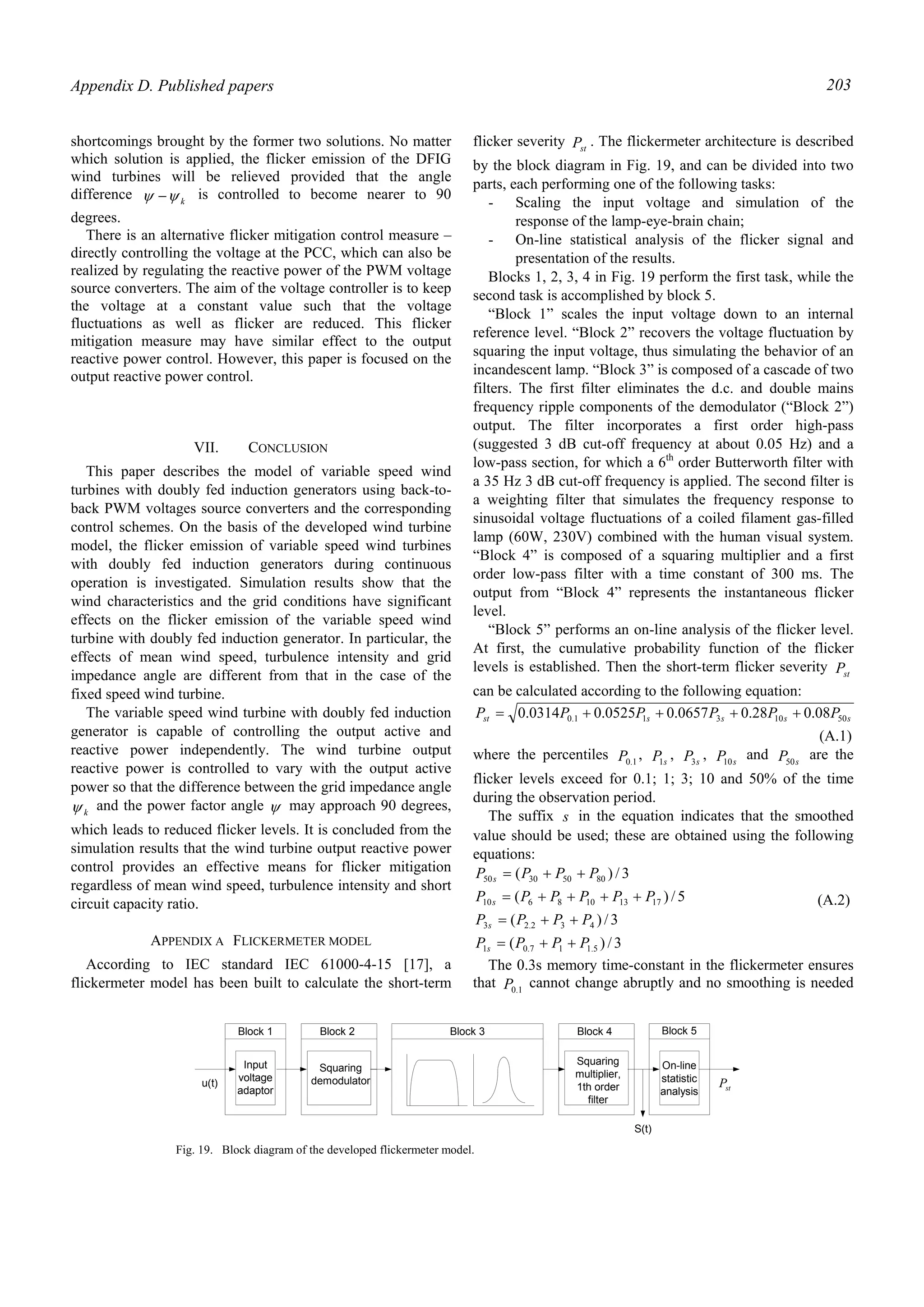 Appendix D. Published papers 203
shortcomings brought by the former two solutions. No matter
which solution is applied, the flicker emission of the DFIG
wind turbines will be relieved provided that the angle
difference kψψ − is controlled to become nearer to 90
degrees.
There is an alternative flicker mitigation control measure –
directly controlling the voltage at the PCC, which can also be
realized by regulating the reactive power of the PWM voltage
source converters. The aim of the voltage controller is to keep
the voltage at a constant value such that the voltage
fluctuations as well as flicker are reduced. This flicker
mitigation measure may have similar effect to the output
reactive power control. However, this paper is focused on the
output reactive power control.
VII. CONCLUSION
This paper describes the model of variable speed wind
turbines with doubly fed induction generators using back-to-
back PWM voltages source converters and the corresponding
control schemes. On the basis of the developed wind turbine
model, the flicker emission of variable speed wind turbines
with doubly fed induction generators during continuous
operation is investigated. Simulation results show that the
wind characteristics and the grid conditions have significant
effects on the flicker emission of the variable speed wind
turbine with doubly fed induction generator. In particular, the
effects of mean wind speed, turbulence intensity and grid
impedance angle are different from that in the case of the
fixed speed wind turbine.
The variable speed wind turbine with doubly fed induction
generator is capable of controlling the output active and
reactive power independently. The wind turbine output
reactive power is controlled to vary with the output active
power so that the difference between the grid impedance angle
kψ and the power factor angle ψ may approach 90 degrees,
which leads to reduced flicker levels. It is concluded from the
simulation results that the wind turbine output reactive power
control provides an effective means for flicker mitigation
regardless of mean wind speed, turbulence intensity and short
circuit capacity ratio.
APPENDIX A FLICKERMETER MODEL
According to IEC standard IEC 61000-4-15 [17], a
flickermeter model has been built to calculate the short-term
flicker severity stP . The flickermeter architecture is described
by the block diagram in Fig. 19, and can be divided into two
parts, each performing one of the following tasks:
- Scaling the input voltage and simulation of the
response of the lamp-eye-brain chain;
- On-line statistical analysis of the flicker signal and
presentation of the results.
Blocks 1, 2, 3, 4 in Fig. 19 perform the first task, while the
second task is accomplished by block 5.
“Block 1” scales the input voltage down to an internal
reference level. “Block 2” recovers the voltage fluctuation by
squaring the input voltage, thus simulating the behavior of an
incandescent lamp. “Block 3” is composed of a cascade of two
filters. The first filter eliminates the d.c. and double mains
frequency ripple components of the demodulator (“Block 2”)
output. The filter incorporates a first order high-pass
(suggested 3 dB cut-off frequency at about 0.05 Hz) and a
low-pass section, for which a 6th
order Butterworth filter with
a 35 Hz 3 dB cut-off frequency is applied. The second filter is
a weighting filter that simulates the frequency response to
sinusoidal voltage fluctuations of a coiled filament gas-filled
lamp (60W, 230V) combined with the human visual system.
“Block 4” is composed of a squaring multiplier and a first
order low-pass filter with a time constant of 300 ms. The
output from “Block 4” represents the instantaneous flicker
level.
“Block 5” performs an on-line analysis of the flicker level.
At first, the cumulative probability function of the flicker
levels is established. Then the short-term flicker severity stP
can be calculated according to the following equation:
ssssst PPPPPP 5010311.0 08.028.00657.00525.00314.0 ++++=
(A.1)
where the percentiles 1.0P , sP1
, sP3
, sP10
and sP50
are the
flicker levels exceed for 0.1; 1; 3; 10 and 50% of the time
during the observation period.
The suffix s in the equation indicates that the smoothed
value should be used; these are obtained using the following
equations:
3/)(
3/)(
5/)(
3/)(
5.117.01
432.23
1713108610
80503050
PPPP
PPPP
PPPPPP
PPPP
s
s
s
s
++=
++=
++++=
++=
(A.2)
The 0.3s memory time-constant in the flickermeter ensures
that 1.0P cannot change abruptly and no smoothing is needed
Input
voltage
adaptor
Squaring
demodulator
Squaring
multiplier,
1th order
filter
On-line
statistic
analysis
Block 1 Block 5Block 4Block 3Block 2
u(t)
S(t)
stP
Fig. 19. Block diagram of the developed flickermeter model.
 