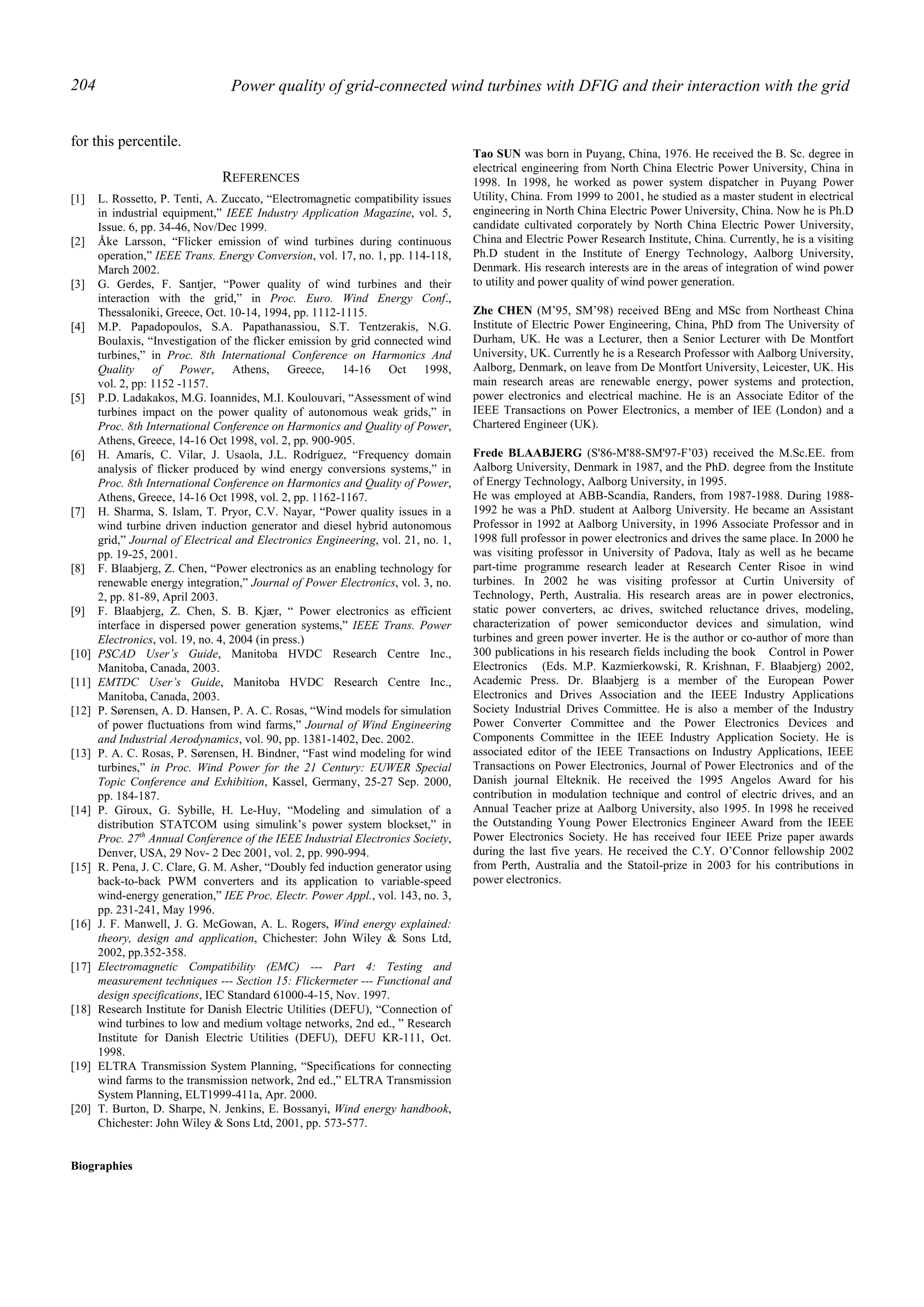 Power quality of grid-connected wind turbines with DFIG and their interaction with the grid204
for this percentile.
REFERENCES
[1] L. Rossetto, P. Tenti, A. Zuccato, “Electromagnetic compatibility issues
in industrial equipment,” IEEE Industry Application Magazine, vol. 5,
Issue. 6, pp. 34-46, Nov/Dec 1999.
[2] Åke Larsson, “Flicker emission of wind turbines during continuous
operation,” IEEE Trans. Energy Conversion, vol. 17, no. 1, pp. 114-118,
March 2002.
[3] G. Gerdes, F. Santjer, “Power quality of wind turbines and their
interaction with the grid,” in Proc. Euro. Wind Energy Conf.,
Thessaloniki, Greece, Oct. 10-14, 1994, pp. 1112-1115.
[4] M.P. Papadopoulos, S.A. Papathanassiou, S.T. Tentzerakis, N.G.
Boulaxis, “Investigation of the flicker emission by grid connected wind
turbines,” in Proc. 8th International Conference on Harmonics And
Quality of Power, Athens, Greece, 14-16 Oct 1998,
vol. 2, pp: 1152 -1157.
[5] P.D. Ladakakos, M.G. Ioannides, M.I. Koulouvari, “Assessment of wind
turbines impact on the power quality of autonomous weak grids,” in
Proc. 8th International Conference on Harmonics and Quality of Power,
Athens, Greece, 14-16 Oct 1998, vol. 2, pp. 900-905.
[6] H. Amarís, C. Vilar, J. Usaola, J.L. Rodríguez, “Frequency domain
analysis of flicker produced by wind energy conversions systems,” in
Proc. 8th International Conference on Harmonics and Quality of Power,
Athens, Greece, 14-16 Oct 1998, vol. 2, pp. 1162-1167.
[7] H. Sharma, S. Islam, T. Pryor, C.V. Nayar, “Power quality issues in a
wind turbine driven induction generator and diesel hybrid autonomous
grid,” Journal of Electrical and Electronics Engineering, vol. 21, no. 1,
pp. 19-25, 2001.
[8] F. Blaabjerg, Z. Chen, “Power electronics as an enabling technology for
renewable energy integration,” Journal of Power Electronics, vol. 3, no.
2, pp. 81-89, April 2003.
[9] F. Blaabjerg, Z. Chen, S. B. Kjær, “ Power electronics as efficient
interface in dispersed power generation systems,” IEEE Trans. Power
Electronics, vol. 19, no. 4, 2004 (in press.)
[10] PSCAD User’s Guide, Manitoba HVDC Research Centre Inc.,
Manitoba, Canada, 2003.
[11] EMTDC User’s Guide, Manitoba HVDC Research Centre Inc.,
Manitoba, Canada, 2003.
[12] P. Sørensen, A. D. Hansen, P. A. C. Rosas, “Wind models for simulation
of power fluctuations from wind farms,” Journal of Wind Engineering
and Industrial Aerodynamics, vol. 90, pp. 1381-1402, Dec. 2002.
[13] P. A. C. Rosas, P. Sørensen, H. Bindner, “Fast wind modeling for wind
turbines,” in Proc. Wind Power for the 21 Century: EUWER Special
Topic Conference and Exhibition, Kassel, Germany, 25-27 Sep. 2000,
pp. 184-187.
[14] P. Giroux, G. Sybille, H. Le-Huy, “Modeling and simulation of a
distribution STATCOM using simulink’s power system blockset,” in
Proc. 27th
Annual Conference of the IEEE Industrial Electronics Society,
Denver, USA, 29 Nov- 2 Dec 2001, vol. 2, pp. 990-994.
[15] R. Pena, J. C. Clare, G. M. Asher, “Doubly fed induction generator using
back-to-back PWM converters and its application to variable-speed
wind-energy generation,” IEE Proc. Electr. Power Appl., vol. 143, no. 3,
pp. 231-241, May 1996.
[16] J. F. Manwell, J. G. McGowan, A. L. Rogers, Wind energy explained:
theory, design and application, Chichester: John Wiley & Sons Ltd,
2002, pp.352-358.
[17] Electromagnetic Compatibility (EMC) --- Part 4: Testing and
measurement techniques --- Section 15: Flickermeter --- Functional and
design specifications, IEC Standard 61000-4-15, Nov. 1997.
[18] Research Institute for Danish Electric Utilities (DEFU), “Connection of
wind turbines to low and medium voltage networks, 2nd ed., ” Research
Institute for Danish Electric Utilities (DEFU), DEFU KR-111, Oct.
1998.
[19] ELTRA Transmission System Planning, “Specifications for connecting
wind farms to the transmission network, 2nd ed.,” ELTRA Transmission
System Planning, ELT1999-411a, Apr. 2000.
[20] T. Burton, D. Sharpe, N. Jenkins, E. Bossanyi, Wind energy handbook,
Chichester: John Wiley & Sons Ltd, 2001, pp. 573-577.
Biographies
Tao SUN was born in Puyang, China, 1976. He received the B. Sc. degree in
electrical engineering from North China Electric Power University, China in
1998. In 1998, he worked as power system dispatcher in Puyang Power
Utility, China. From 1999 to 2001, he studied as a master student in electrical
engineering in North China Electric Power University, China. Now he is Ph.D
candidate cultivated corporately by North China Electric Power University,
China and Electric Power Research Institute, China. Currently, he is a visiting
Ph.D student in the Institute of Energy Technology, Aalborg University,
Denmark. His research interests are in the areas of integration of wind power
to utility and power quality of wind power generation.
Zhe CHEN (M’95, SM’98) received BEng and MSc from Northeast China
Institute of Electric Power Engineering, China, PhD from The University of
Durham, UK. He was a Lecturer, then a Senior Lecturer with De Montfort
University, UK. Currently he is a Research Professor with Aalborg University,
Aalborg, Denmark, on leave from De Montfort University, Leicester, UK. His
main research areas are renewable energy, power systems and protection,
power electronics and electrical machine. He is an Associate Editor of the
IEEE Transactions on Power Electronics, a member of IEE (London) and a
Chartered Engineer (UK).
Frede BLAABJERG (S'86-M'88-SM'97-F’03) received the M.Sc.EE. from
Aalborg University, Denmark in 1987, and the PhD. degree from the Institute
of Energy Technology, Aalborg University, in 1995.
He was employed at ABB-Scandia, Randers, from 1987-1988. During 1988-
1992 he was a PhD. student at Aalborg University. He became an Assistant
Professor in 1992 at Aalborg University, in 1996 Associate Professor and in
1998 full professor in power electronics and drives the same place. In 2000 he
was visiting professor in University of Padova, Italy as well as he became
part-time programme research leader at Research Center Risoe in wind
turbines. In 2002 he was visiting professor at Curtin University of
Technology, Perth, Australia. His research areas are in power electronics,
static power converters, ac drives, switched reluctance drives, modeling,
characterization of power semiconductor devices and simulation, wind
turbines and green power inverter. He is the author or co-author of more than
300 publications in his research fields including the book Control in Power
Electronics (Eds. M.P. Kazmierkowski, R. Krishnan, F. Blaabjerg) 2002,
Academic Press. Dr. Blaabjerg is a member of the European Power
Electronics and Drives Association and the IEEE Industry Applications
Society Industrial Drives Committee. He is also a member of the Industry
Power Converter Committee and the Power Electronics Devices and
Components Committee in the IEEE Industry Application Society. He is
associated editor of the IEEE Transactions on Industry Applications, IEEE
Transactions on Power Electronics, Journal of Power Electronics and of the
Danish journal Elteknik. He received the 1995 Angelos Award for his
contribution in modulation technique and control of electric drives, and an
Annual Teacher prize at Aalborg University, also 1995. In 1998 he received
the Outstanding Young Power Electronics Engineer Award from the IEEE
Power Electronics Society. He has received four IEEE Prize paper awards
during the last five years. He received the C.Y. O’Connor fellowship 2002
from Perth, Australia and the Statoil-prize in 2003 for his contributions in
power electronics.
 