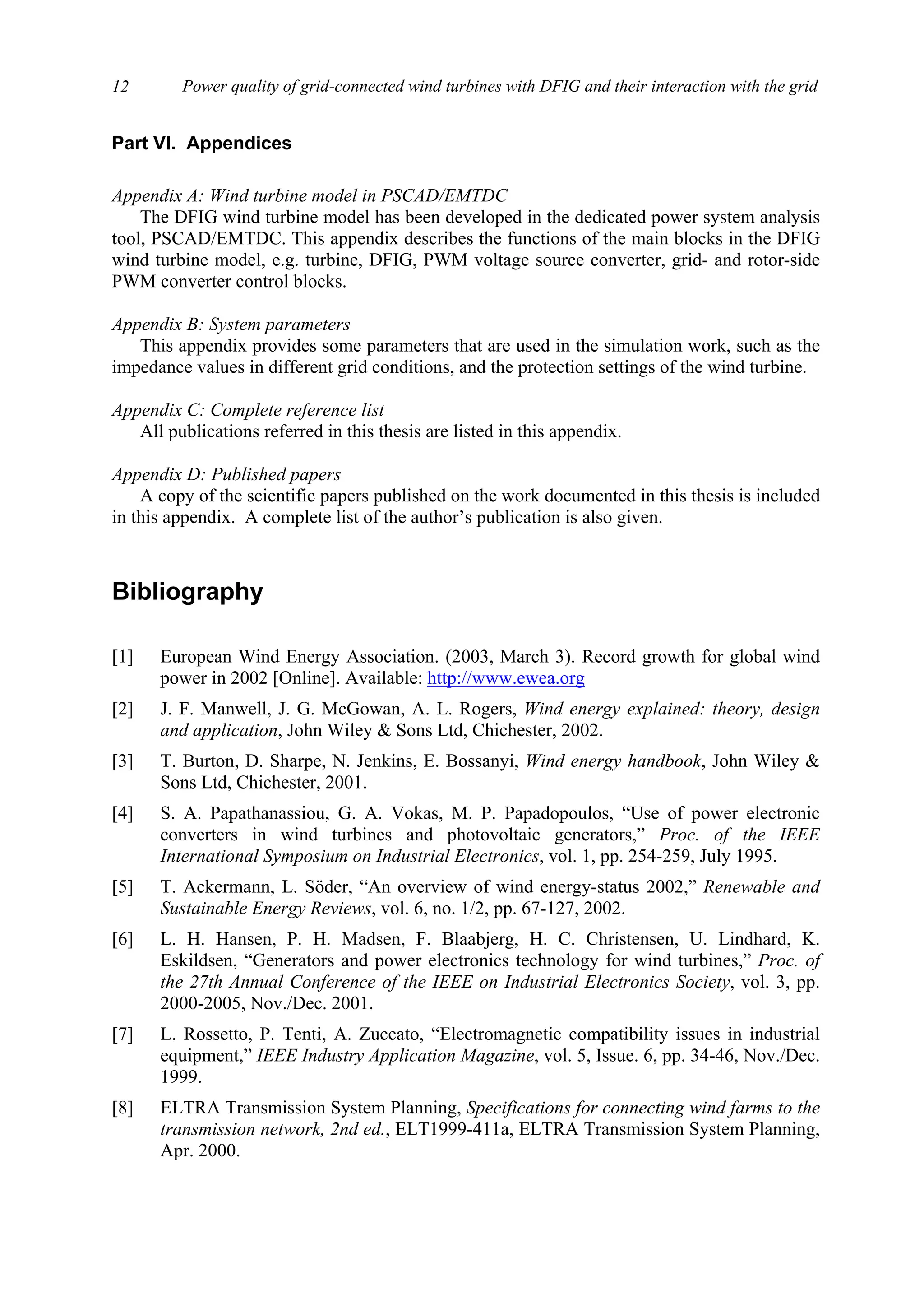 Power quality of grid-connected wind turbines with DFIG and their interaction with the grid12
Part VI. Appendices
Appendix A: Wind turbine model in PSCAD/EMTDC
The DFIG wind turbine model has been developed in the dedicated power system analysis
tool, PSCAD/EMTDC. This appendix describes the functions of the main blocks in the DFIG
wind turbine model, e.g. turbine, DFIG, PWM voltage source converter, grid- and rotor-side
PWM converter control blocks.
Appendix B: System parameters
This appendix provides some parameters that are used in the simulation work, such as the
impedance values in different grid conditions, and the protection settings of the wind turbine.
Appendix C: Complete reference list
All publications referred in this thesis are listed in this appendix.
Appendix D: Published papers
A copy of the scientific papers published on the work documented in this thesis is included
in this appendix. A complete list of the author’s publication is also given.
Bibliography
[1] European Wind Energy Association. (2003, March 3). Record growth for global wind
power in 2002 [Online]. Available: http://www.ewea.org
[2] J. F. Manwell, J. G. McGowan, A. L. Rogers, Wind energy explained: theory, design
and application, John Wiley & Sons Ltd, Chichester, 2002.
[3] T. Burton, D. Sharpe, N. Jenkins, E. Bossanyi, Wind energy handbook, John Wiley &
Sons Ltd, Chichester, 2001.
[4] S. A. Papathanassiou, G. A. Vokas, M. P. Papadopoulos, “Use of power electronic
converters in wind turbines and photovoltaic generators,” Proc. of the IEEE
International Symposium on Industrial Electronics, vol. 1, pp. 254-259, July 1995.
[5] T. Ackermann, L. Söder, “An overview of wind energy-status 2002,” Renewable and
Sustainable Energy Reviews, vol. 6, no. 1/2, pp. 67-127, 2002.
[6] L. H. Hansen, P. H. Madsen, F. Blaabjerg, H. C. Christensen, U. Lindhard, K.
Eskildsen, “Generators and power electronics technology for wind turbines,” Proc. of
the 27th Annual Conference of the IEEE on Industrial Electronics Society, vol. 3, pp.
2000-2005, Nov./Dec. 2001.
[7] L. Rossetto, P. Tenti, A. Zuccato, “Electromagnetic compatibility issues in industrial
equipment,” IEEE Industry Application Magazine, vol. 5, Issue. 6, pp. 34-46, Nov./Dec.
1999.
[8] ELTRA Transmission System Planning, Specifications for connecting wind farms to the
transmission network, 2nd ed., ELT1999-411a, ELTRA Transmission System Planning,
Apr. 2000.
 
