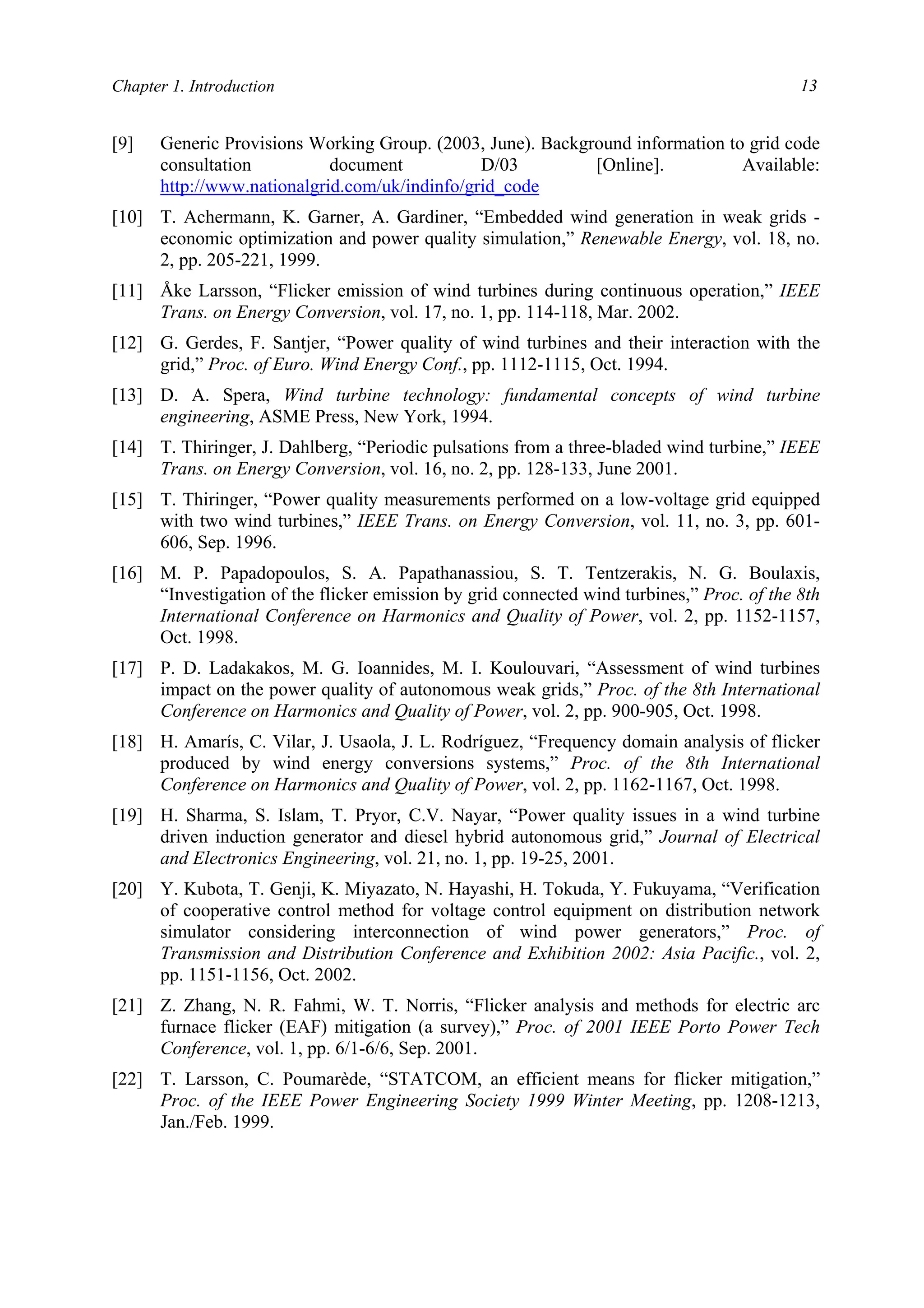 Chapter 1. Introduction 13
[9] Generic Provisions Working Group. (2003, June). Background information to grid code
consultation document D/03 [Online]. Available:
http://www.nationalgrid.com/uk/indinfo/grid_code
[10] T. Achermann, K. Garner, A. Gardiner, “Embedded wind generation in weak grids -
economic optimization and power quality simulation,” Renewable Energy, vol. 18, no.
2, pp. 205-221, 1999.
[11] Åke Larsson, “Flicker emission of wind turbines during continuous operation,” IEEE
Trans. on Energy Conversion, vol. 17, no. 1, pp. 114-118, Mar. 2002.
[12] G. Gerdes, F. Santjer, “Power quality of wind turbines and their interaction with the
grid,” Proc. of Euro. Wind Energy Conf., pp. 1112-1115, Oct. 1994.
[13] D. A. Spera, Wind turbine technology: fundamental concepts of wind turbine
engineering, ASME Press, New York, 1994.
[14] T. Thiringer, J. Dahlberg, “Periodic pulsations from a three-bladed wind turbine,” IEEE
Trans. on Energy Conversion, vol. 16, no. 2, pp. 128-133, June 2001.
[15] T. Thiringer, “Power quality measurements performed on a low-voltage grid equipped
with two wind turbines,” IEEE Trans. on Energy Conversion, vol. 11, no. 3, pp. 601-
606, Sep. 1996.
[16] M. P. Papadopoulos, S. A. Papathanassiou, S. T. Tentzerakis, N. G. Boulaxis,
“Investigation of the flicker emission by grid connected wind turbines,” Proc. of the 8th
International Conference on Harmonics and Quality of Power, vol. 2, pp. 1152-1157,
Oct. 1998.
[17] P. D. Ladakakos, M. G. Ioannides, M. I. Koulouvari, “Assessment of wind turbines
impact on the power quality of autonomous weak grids,” Proc. of the 8th International
Conference on Harmonics and Quality of Power, vol. 2, pp. 900-905, Oct. 1998.
[18] H. Amarís, C. Vilar, J. Usaola, J. L. Rodríguez, “Frequency domain analysis of flicker
produced by wind energy conversions systems,” Proc. of the 8th International
Conference on Harmonics and Quality of Power, vol. 2, pp. 1162-1167, Oct. 1998.
[19] H. Sharma, S. Islam, T. Pryor, C.V. Nayar, “Power quality issues in a wind turbine
driven induction generator and diesel hybrid autonomous grid,” Journal of Electrical
and Electronics Engineering, vol. 21, no. 1, pp. 19-25, 2001.
[20] Y. Kubota, T. Genji, K. Miyazato, N. Hayashi, H. Tokuda, Y. Fukuyama, “Verification
of cooperative control method for voltage control equipment on distribution network
simulator considering interconnection of wind power generators,” Proc. of
Transmission and Distribution Conference and Exhibition 2002: Asia Pacific., vol. 2,
pp. 1151-1156, Oct. 2002.
[21] Z. Zhang, N. R. Fahmi, W. T. Norris, “Flicker analysis and methods for electric arc
furnace flicker (EAF) mitigation (a survey),” Proc. of 2001 IEEE Porto Power Tech
Conference, vol. 1, pp. 6/1-6/6, Sep. 2001.
[22] T. Larsson, C. Poumarède, “STATCOM, an efficient means for flicker mitigation,”
Proc. of the IEEE Power Engineering Society 1999 Winter Meeting, pp. 1208-1213,
Jan./Feb. 1999.
 