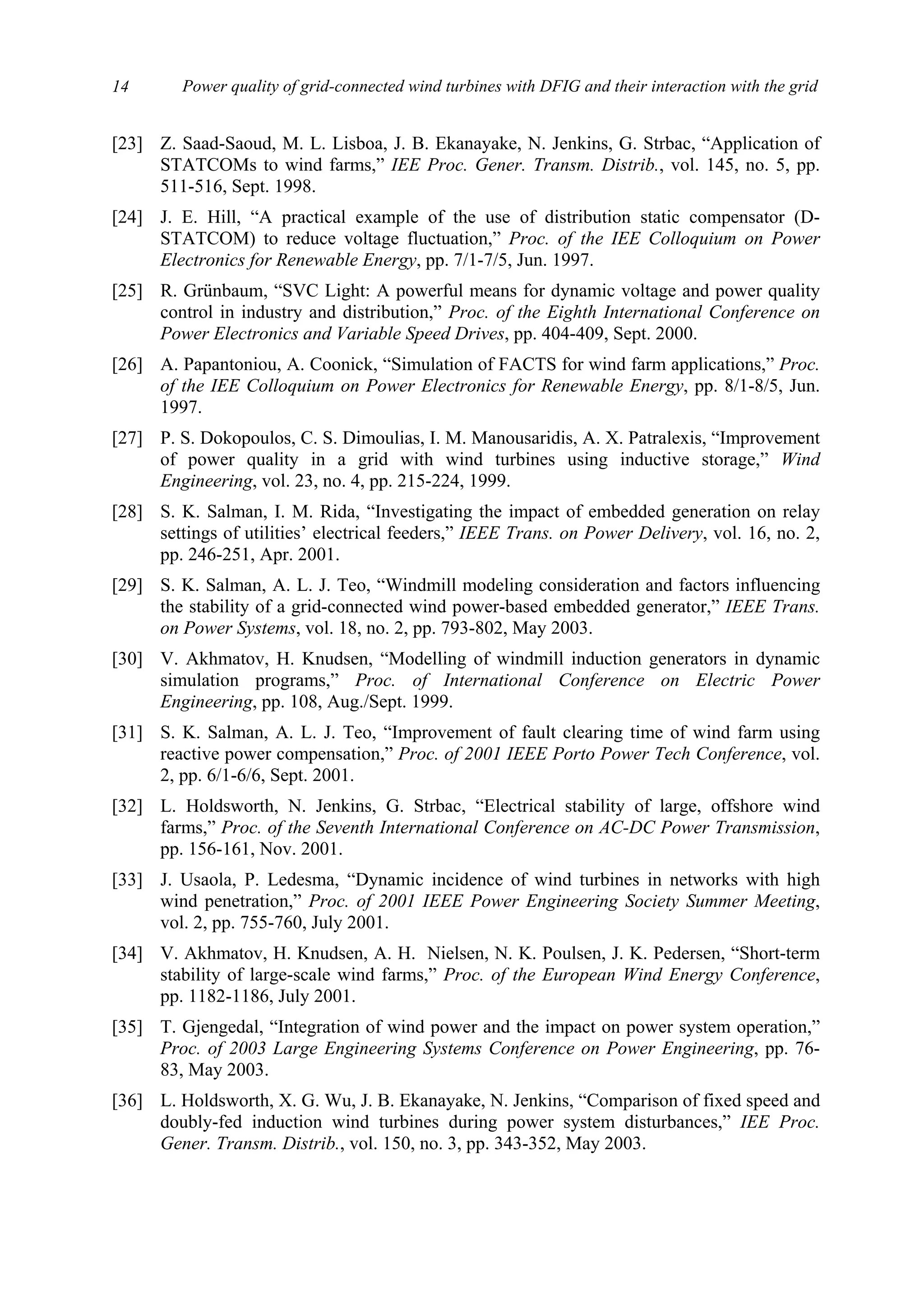 Power quality of grid-connected wind turbines with DFIG and their interaction with the grid14
[23] Z. Saad-Saoud, M. L. Lisboa, J. B. Ekanayake, N. Jenkins, G. Strbac, “Application of
STATCOMs to wind farms,” IEE Proc. Gener. Transm. Distrib., vol. 145, no. 5, pp.
511-516, Sept. 1998.
[24] J. E. Hill, “A practical example of the use of distribution static compensator (D-
STATCOM) to reduce voltage fluctuation,” Proc. of the IEE Colloquium on Power
Electronics for Renewable Energy, pp. 7/1-7/5, Jun. 1997.
[25] R. Grünbaum, “SVC Light: A powerful means for dynamic voltage and power quality
control in industry and distribution,” Proc. of the Eighth International Conference on
Power Electronics and Variable Speed Drives, pp. 404-409, Sept. 2000.
[26] A. Papantoniou, A. Coonick, “Simulation of FACTS for wind farm applications,” Proc.
of the IEE Colloquium on Power Electronics for Renewable Energy, pp. 8/1-8/5, Jun.
1997.
[27] P. S. Dokopoulos, C. S. Dimoulias, I. M. Manousaridis, A. X. Patralexis, “Improvement
of power quality in a grid with wind turbines using inductive storage,” Wind
Engineering, vol. 23, no. 4, pp. 215-224, 1999.
[28] S. K. Salman, I. M. Rida, “Investigating the impact of embedded generation on relay
settings of utilities’ electrical feeders,” IEEE Trans. on Power Delivery, vol. 16, no. 2,
pp. 246-251, Apr. 2001.
[29] S. K. Salman, A. L. J. Teo, “Windmill modeling consideration and factors influencing
the stability of a grid-connected wind power-based embedded generator,” IEEE Trans.
on Power Systems, vol. 18, no. 2, pp. 793-802, May 2003.
[30] V. Akhmatov, H. Knudsen, “Modelling of windmill induction generators in dynamic
simulation programs,” Proc. of International Conference on Electric Power
Engineering, pp. 108, Aug./Sept. 1999.
[31] S. K. Salman, A. L. J. Teo, “Improvement of fault clearing time of wind farm using
reactive power compensation,” Proc. of 2001 IEEE Porto Power Tech Conference, vol.
2, pp. 6/1-6/6, Sept. 2001.
[32] L. Holdsworth, N. Jenkins, G. Strbac, “Electrical stability of large, offshore wind
farms,” Proc. of the Seventh International Conference on AC-DC Power Transmission,
pp. 156-161, Nov. 2001.
[33] J. Usaola, P. Ledesma, “Dynamic incidence of wind turbines in networks with high
wind penetration,” Proc. of 2001 IEEE Power Engineering Society Summer Meeting,
vol. 2, pp. 755-760, July 2001.
[34] V. Akhmatov, H. Knudsen, A. H. Nielsen, N. K. Poulsen, J. K. Pedersen, “Short-term
stability of large-scale wind farms,” Proc. of the European Wind Energy Conference,
pp. 1182-1186, July 2001.
[35] T. Gjengedal, “Integration of wind power and the impact on power system operation,”
Proc. of 2003 Large Engineering Systems Conference on Power Engineering, pp. 76-
83, May 2003.
[36] L. Holdsworth, X. G. Wu, J. B. Ekanayake, N. Jenkins, “Comparison of fixed speed and
doubly-fed induction wind turbines during power system disturbances,” IEE Proc.
Gener. Transm. Distrib., vol. 150, no. 3, pp. 343-352, May 2003.
 