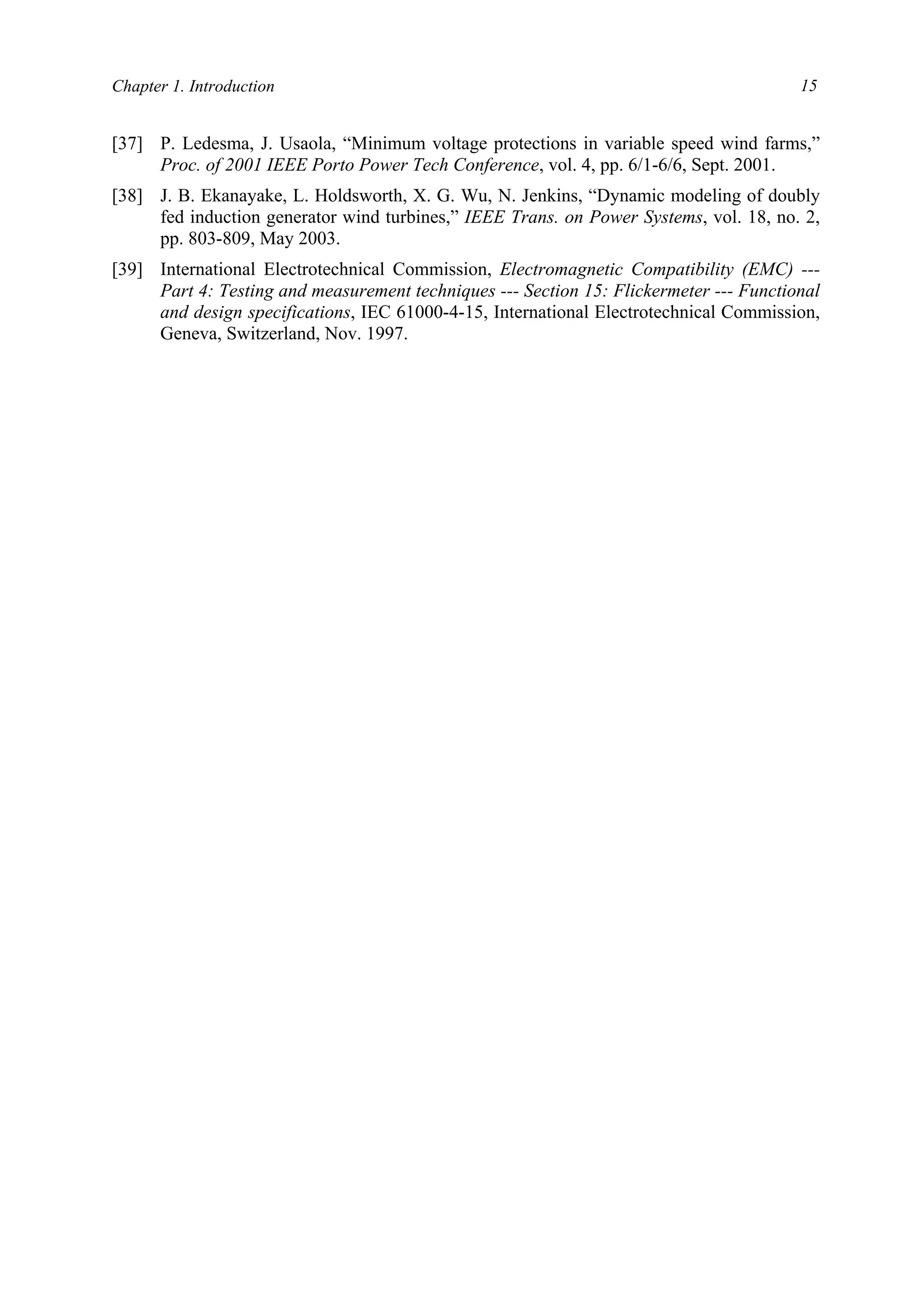 Chapter 1. Introduction 15
[37] P. Ledesma, J. Usaola, “Minimum voltage protections in variable speed wind farms,”
Proc. of 2001 IEEE Porto Power Tech Conference, vol. 4, pp. 6/1-6/6, Sept. 2001.
[38] J. B. Ekanayake, L. Holdsworth, X. G. Wu, N. Jenkins, “Dynamic modeling of doubly
fed induction generator wind turbines,” IEEE Trans. on Power Systems, vol. 18, no. 2,
pp. 803-809, May 2003.
[39] International Electrotechnical Commission, Electromagnetic Compatibility (EMC) ---
Part 4: Testing and measurement techniques --- Section 15: Flickermeter --- Functional
and design specifications, IEC 61000-4-15, International Electrotechnical Commission,
Geneva, Switzerland, Nov. 1997.
 