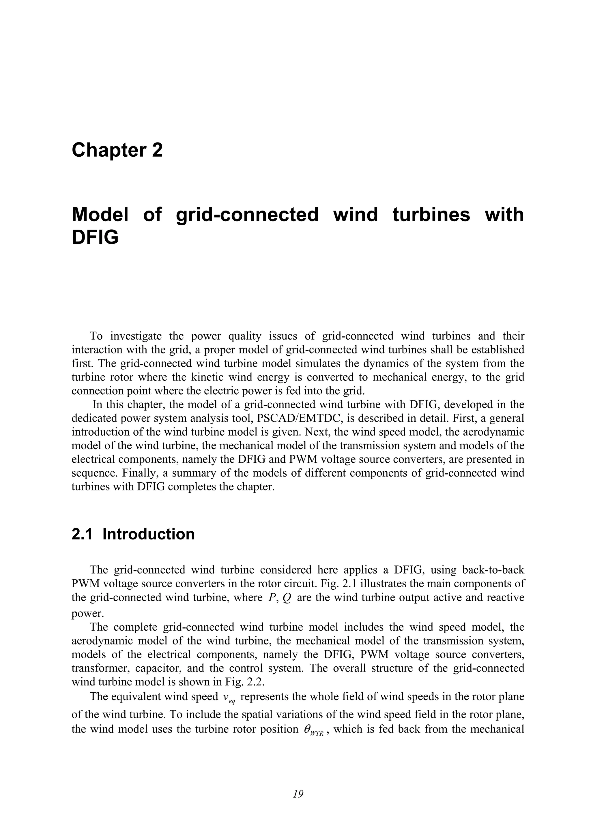 19
Chapter 2
Model of grid-connected wind turbines with
DFIG
To investigate the power quality issues of grid-connected wind turbines and their
interaction with the grid, a proper model of grid-connected wind turbines shall be established
first. The grid-connected wind turbine model simulates the dynamics of the system from the
turbine rotor where the kinetic wind energy is converted to mechanical energy, to the grid
connection point where the electric power is fed into the grid.
In this chapter, the model of a grid-connected wind turbine with DFIG, developed in the
dedicated power system analysis tool, PSCAD/EMTDC, is described in detail. First, a general
introduction of the wind turbine model is given. Next, the wind speed model, the aerodynamic
model of the wind turbine, the mechanical model of the transmission system and models of the
electrical components, namely the DFIG and PWM voltage source converters, are presented in
sequence. Finally, a summary of the models of different components of grid-connected wind
turbines with DFIG completes the chapter.
2.1 Introduction
The grid-connected wind turbine considered here applies a DFIG, using back-to-back
PWM voltage source converters in the rotor circuit. Fig. 2.1 illustrates the main components of
the grid-connected wind turbine, where QP, are the wind turbine output active and reactive
power.
The complete grid-connected wind turbine model includes the wind speed model, the
aerodynamic model of the wind turbine, the mechanical model of the transmission system,
models of the electrical components, namely the DFIG, PWM voltage source converters,
transformer, capacitor, and the control system. The overall structure of the grid-connected
wind turbine model is shown in Fig. 2.2.
The equivalent wind speed eqv represents the whole field of wind speeds in the rotor plane
of the wind turbine. To include the spatial variations of the wind speed field in the rotor plane,
the wind model uses the turbine rotor position WTRθ , which is fed back from the mechanical
 