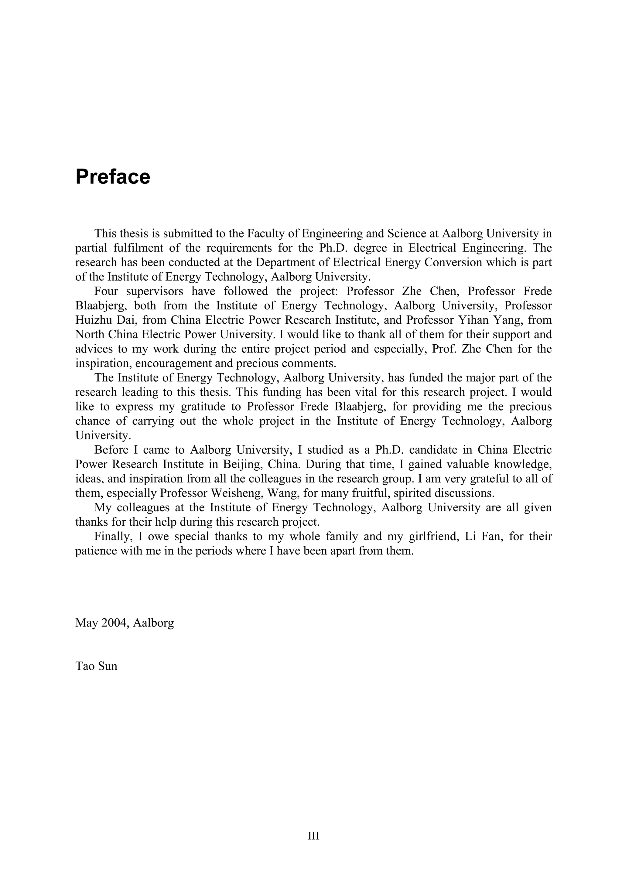 III
Preface
This thesis is submitted to the Faculty of Engineering and Science at Aalborg University in
partial fulfilment of the requirements for the Ph.D. degree in Electrical Engineering. The
research has been conducted at the Department of Electrical Energy Conversion which is part
of the Institute of Energy Technology, Aalborg University.
Four supervisors have followed the project: Professor Zhe Chen, Professor Frede
Blaabjerg, both from the Institute of Energy Technology, Aalborg University, Professor
Huizhu Dai, from China Electric Power Research Institute, and Professor Yihan Yang, from
North China Electric Power University. I would like to thank all of them for their support and
advices to my work during the entire project period and especially, Prof. Zhe Chen for the
inspiration, encouragement and precious comments.
The Institute of Energy Technology, Aalborg University, has funded the major part of the
research leading to this thesis. This funding has been vital for this research project. I would
like to express my gratitude to Professor Frede Blaabjerg, for providing me the precious
chance of carrying out the whole project in the Institute of Energy Technology, Aalborg
University.
Before I came to Aalborg University, I studied as a Ph.D. candidate in China Electric
Power Research Institute in Beijing, China. During that time, I gained valuable knowledge,
ideas, and inspiration from all the colleagues in the research group. I am very grateful to all of
them, especially Professor Weisheng, Wang, for many fruitful, spirited discussions.
My colleagues at the Institute of Energy Technology, Aalborg University are all given
thanks for their help during this research project.
Finally, I owe special thanks to my whole family and my girlfriend, Li Fan, for their
patience with me in the periods where I have been apart from them.
May 2004, Aalborg
Tao Sun
 
