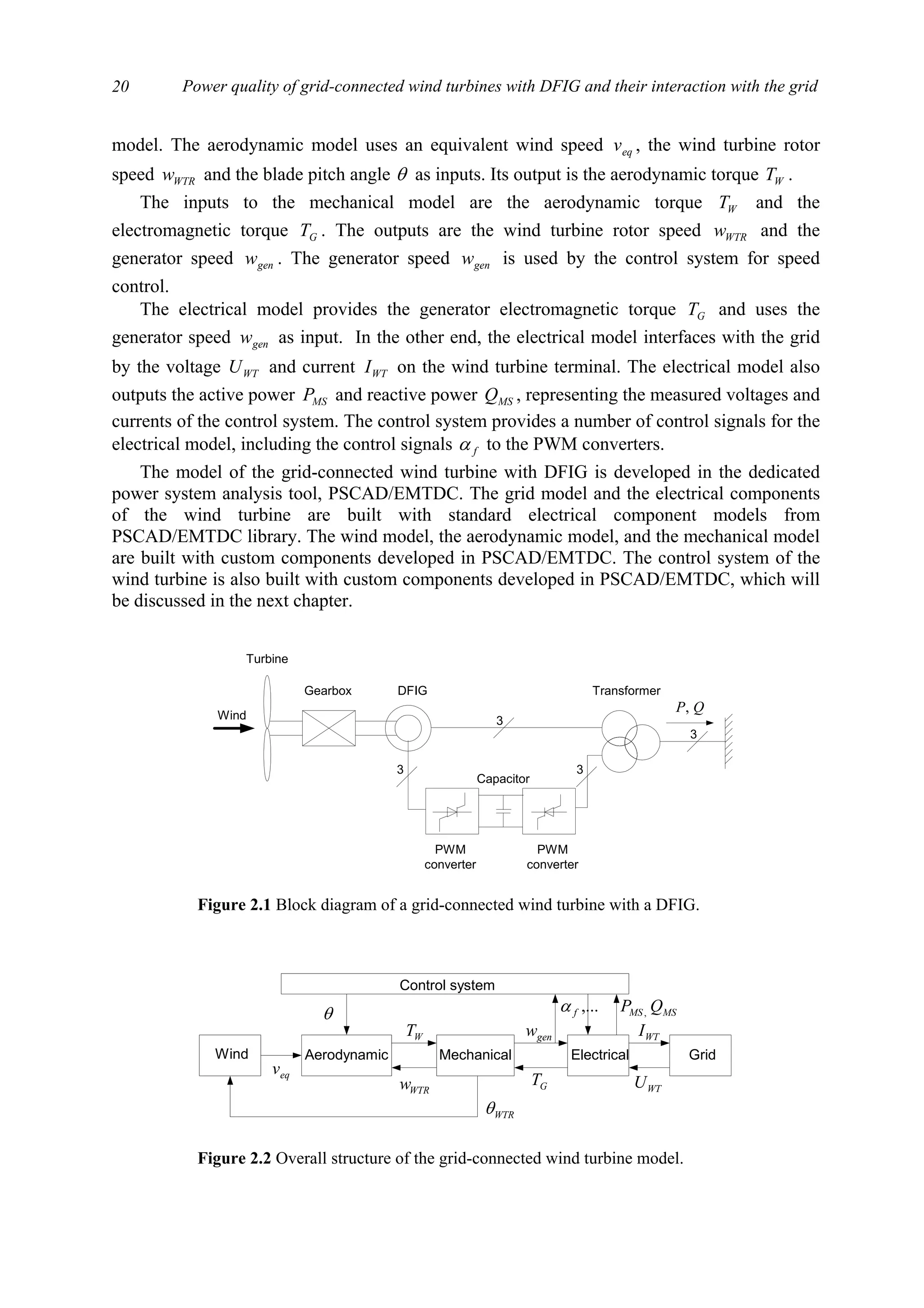 Power quality of grid-connected wind turbines with DFIG and their interaction with the grid20
model. The aerodynamic model uses an equivalent wind speed eqv , the wind turbine rotor
speed WTRw and the blade pitch angle θ as inputs. Its output is the aerodynamic torque WT .
The inputs to the mechanical model are the aerodynamic torque WT and the
electromagnetic torque GT . The outputs are the wind turbine rotor speed WTRw and the
generator speed genw . The generator speed genw is used by the control system for speed
control.
The electrical model provides the generator electromagnetic torque GT and uses the
generator speed genw as input. In the other end, the electrical model interfaces with the grid
by the voltage WTU and current WTI on the wind turbine terminal. The electrical model also
outputs the active power MSP and reactive power MSQ , representing the measured voltages and
currents of the control system. The control system provides a number of control signals for the
electrical model, including the control signals fα to the PWM converters.
The model of the grid-connected wind turbine with DFIG is developed in the dedicated
power system analysis tool, PSCAD/EMTDC. The grid model and the electrical components
of the wind turbine are built with standard electrical component models from
PSCAD/EMTDC library. The wind model, the aerodynamic model, and the mechanical model
are built with custom components developed in PSCAD/EMTDC. The control system of the
wind turbine is also built with custom components developed in PSCAD/EMTDC, which will
be discussed in the next chapter.
Wind
Turbine
DFIG Transformer
PWM
converter
PWM
converter
Capacitor
Gearbox
3
3 3
3
QP,
Figure 2.1 Block diagram of a grid-connected wind turbine with a DFIG.
Wind GridElectricalMechanicalAerodynamic
eqv
WTRw
WT
WTRθ
GT
genw
WTU
WTI
θ
Control system
MSMS QP ,,...fα
Figure 2.2 Overall structure of the grid-connected wind turbine model.
 