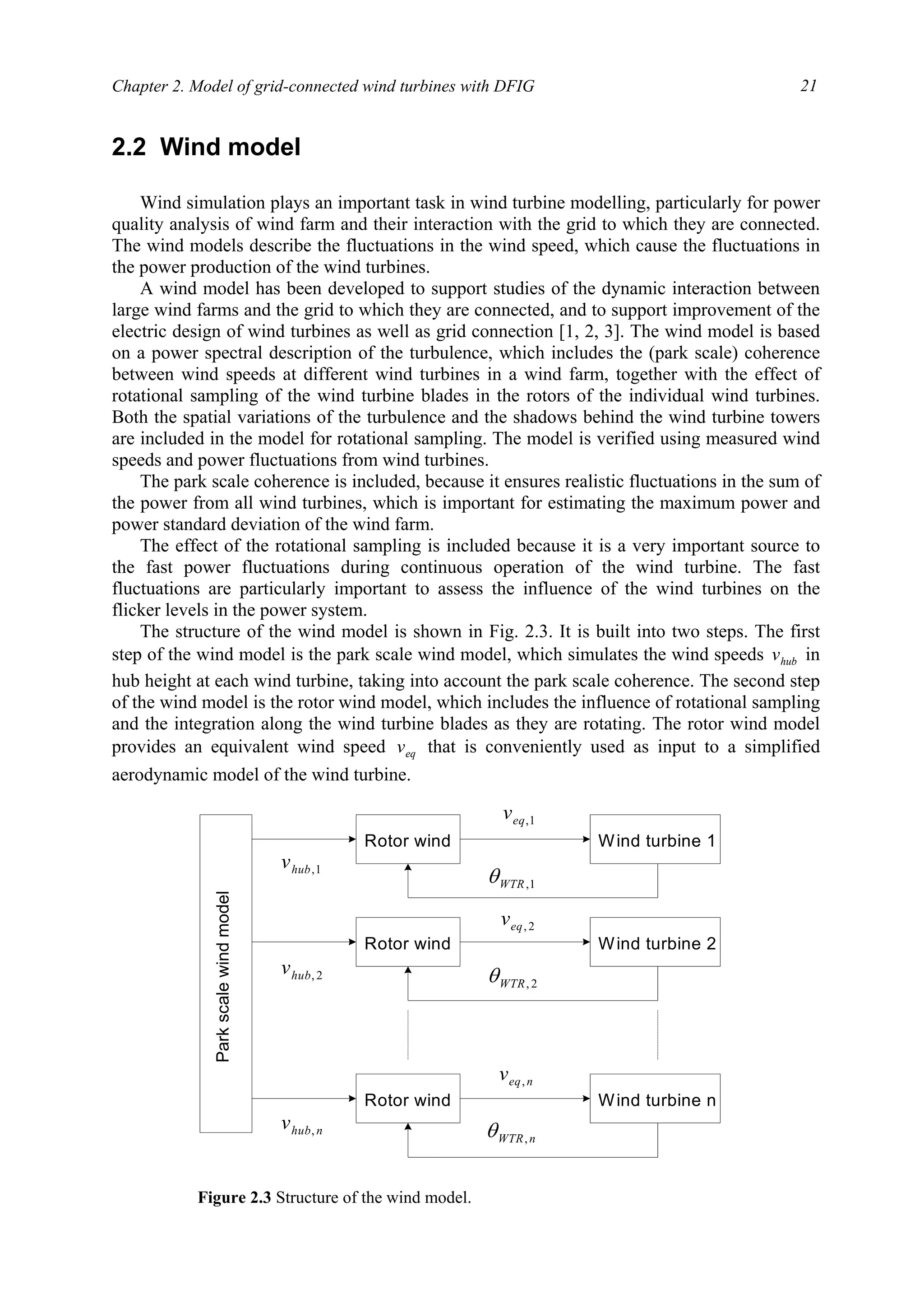 Chapter 2. Model of grid-connected wind turbines with DFIG 21
2.2 Wind model
Wind simulation plays an important task in wind turbine modelling, particularly for power
quality analysis of wind farm and their interaction with the grid to which they are connected.
The wind models describe the fluctuations in the wind speed, which cause the fluctuations in
the power production of the wind turbines.
A wind model has been developed to support studies of the dynamic interaction between
large wind farms and the grid to which they are connected, and to support improvement of the
electric design of wind turbines as well as grid connection [1, 2, 3]. The wind model is based
on a power spectral description of the turbulence, which includes the (park scale) coherence
between wind speeds at different wind turbines in a wind farm, together with the effect of
rotational sampling of the wind turbine blades in the rotors of the individual wind turbines.
Both the spatial variations of the turbulence and the shadows behind the wind turbine towers
are included in the model for rotational sampling. The model is verified using measured wind
speeds and power fluctuations from wind turbines.
The park scale coherence is included, because it ensures realistic fluctuations in the sum of
the power from all wind turbines, which is important for estimating the maximum power and
power standard deviation of the wind farm.
The effect of the rotational sampling is included because it is a very important source to
the fast power fluctuations during continuous operation of the wind turbine. The fast
fluctuations are particularly important to assess the influence of the wind turbines on the
flicker levels in the power system.
The structure of the wind model is shown in Fig. 2.3. It is built into two steps. The first
step of the wind model is the park scale wind model, which simulates the wind speeds hubv in
hub height at each wind turbine, taking into account the park scale coherence. The second step
of the wind model is the rotor wind model, which includes the influence of rotational sampling
and the integration along the wind turbine blades as they are rotating. The rotor wind model
provides an equivalent wind speed eqv that is conveniently used as input to a simplified
aerodynamic model of the wind turbine.
Parkscalewindmodel
Rotor wind Wind turbine 1
Rotor wind Wind turbine 2
Rotor wind Wind turbine n
1,hubv
nhubv ,
2,hubv
1,eqv
neqv ,
2,eqv
1,WTRθ
nWTR,θ
2,WTRθ
Figure 2.3 Structure of the wind model.
 