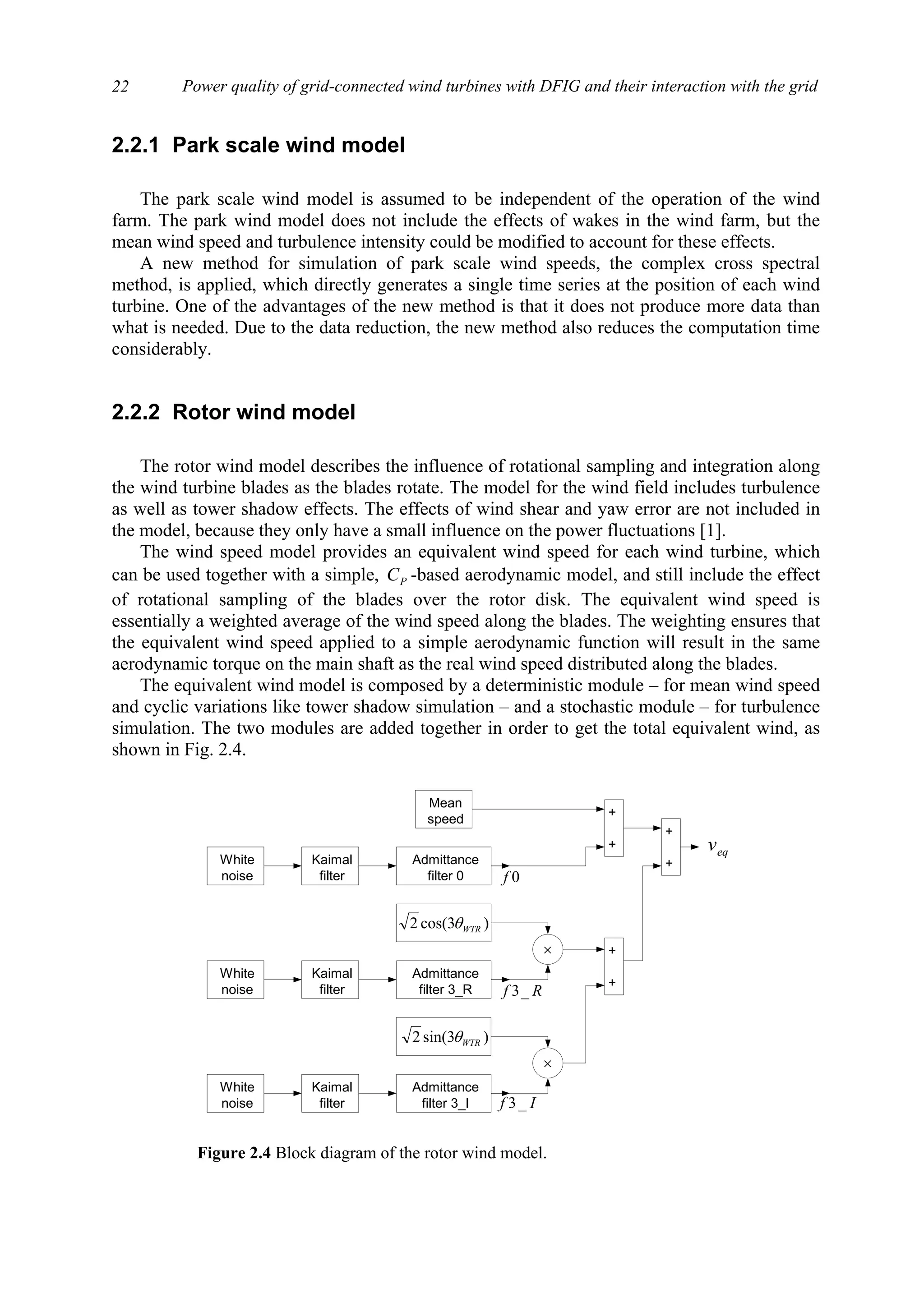 Power quality of grid-connected wind turbines with DFIG and their interaction with the grid22
2.2.1 Park scale wind model
The park scale wind model is assumed to be independent of the operation of the wind
farm. The park wind model does not include the effects of wakes in the wind farm, but the
mean wind speed and turbulence intensity could be modified to account for these effects.
A new method for simulation of park scale wind speeds, the complex cross spectral
method, is applied, which directly generates a single time series at the position of each wind
turbine. One of the advantages of the new method is that it does not produce more data than
what is needed. Due to the data reduction, the new method also reduces the computation time
considerably.
2.2.2 Rotor wind model
The rotor wind model describes the influence of rotational sampling and integration along
the wind turbine blades as the blades rotate. The model for the wind field includes turbulence
as well as tower shadow effects. The effects of wind shear and yaw error are not included in
the model, because they only have a small influence on the power fluctuations [1].
The wind speed model provides an equivalent wind speed for each wind turbine, which
can be used together with a simple, PC -based aerodynamic model, and still include the effect
of rotational sampling of the blades over the rotor disk. The equivalent wind speed is
essentially a weighted average of the wind speed along the blades. The weighting ensures that
the equivalent wind speed applied to a simple aerodynamic function will result in the same
aerodynamic torque on the main shaft as the real wind speed distributed along the blades.
The equivalent wind model is composed by a deterministic module – for mean wind speed
and cyclic variations like tower shadow simulation – and a stochastic module – for turbulence
simulation. The two modules are added together in order to get the total equivalent wind, as
shown in Fig. 2.4.
White
noise
Kaimal
filter
Admittance
filter 0
White
noise
Kaimal
filter
Admittance
filter 3_R
White
noise
Kaimal
filter
Admittance
filter 3_I
Mean
speed
)3cos(2 WTRθ
)3sin(2 WTRθ
+
+
+
+
+
+
eqv
0f
Rf _3
If _3
×
×
Figure 2.4 Block diagram of the rotor wind model.
 