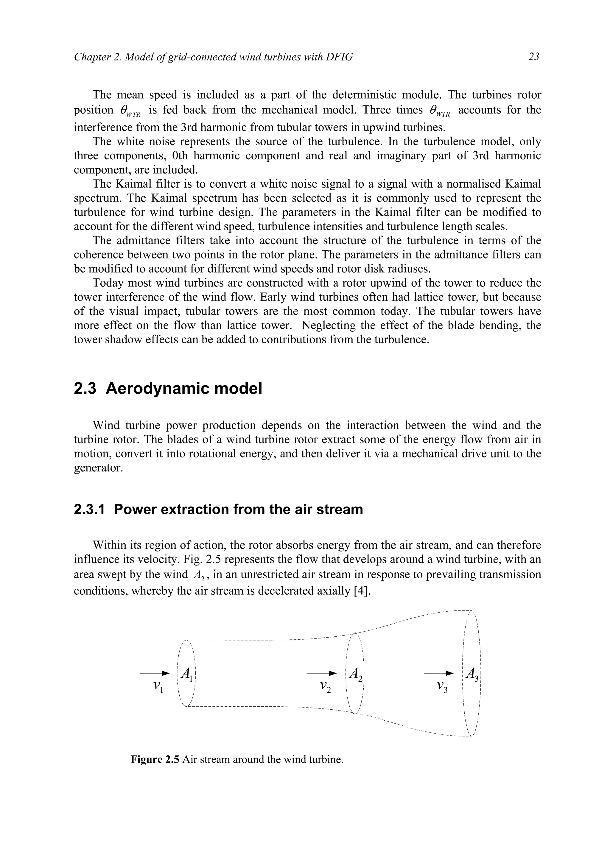 Chapter 2. Model of grid-connected wind turbines with DFIG 23
The mean speed is included as a part of the deterministic module. The turbines rotor
position WTRθ is fed back from the mechanical model. Three times WTRθ accounts for the
interference from the 3rd harmonic from tubular towers in upwind turbines.
The white noise represents the source of the turbulence. In the turbulence model, only
three components, 0th harmonic component and real and imaginary part of 3rd harmonic
component, are included.
The Kaimal filter is to convert a white noise signal to a signal with a normalised Kaimal
spectrum. The Kaimal spectrum has been selected as it is commonly used to represent the
turbulence for wind turbine design. The parameters in the Kaimal filter can be modified to
account for the different wind speed, turbulence intensities and turbulence length scales.
The admittance filters take into account the structure of the turbulence in terms of the
coherence between two points in the rotor plane. The parameters in the admittance filters can
be modified to account for different wind speeds and rotor disk radiuses.
Today most wind turbines are constructed with a rotor upwind of the tower to reduce the
tower interference of the wind flow. Early wind turbines often had lattice tower, but because
of the visual impact, tubular towers are the most common today. The tubular towers have
more effect on the flow than lattice tower. Neglecting the effect of the blade bending, the
tower shadow effects can be added to contributions from the turbulence.
2.3 Aerodynamic model
Wind turbine power production depends on the interaction between the wind and the
turbine rotor. The blades of a wind turbine rotor extract some of the energy flow from air in
motion, convert it into rotational energy, and then deliver it via a mechanical drive unit to the
generator.
2.3.1 Power extraction from the air stream
Within its region of action, the rotor absorbs energy from the air stream, and can therefore
influence its velocity. Fig. 2.5 represents the flow that develops around a wind turbine, with an
area swept by the wind 2A , in an unrestricted air stream in response to prevailing transmission
conditions, whereby the air stream is decelerated axially [4].
1A 3A2A
1v 2v 3v
Figure 2.5 Air stream around the wind turbine.
 