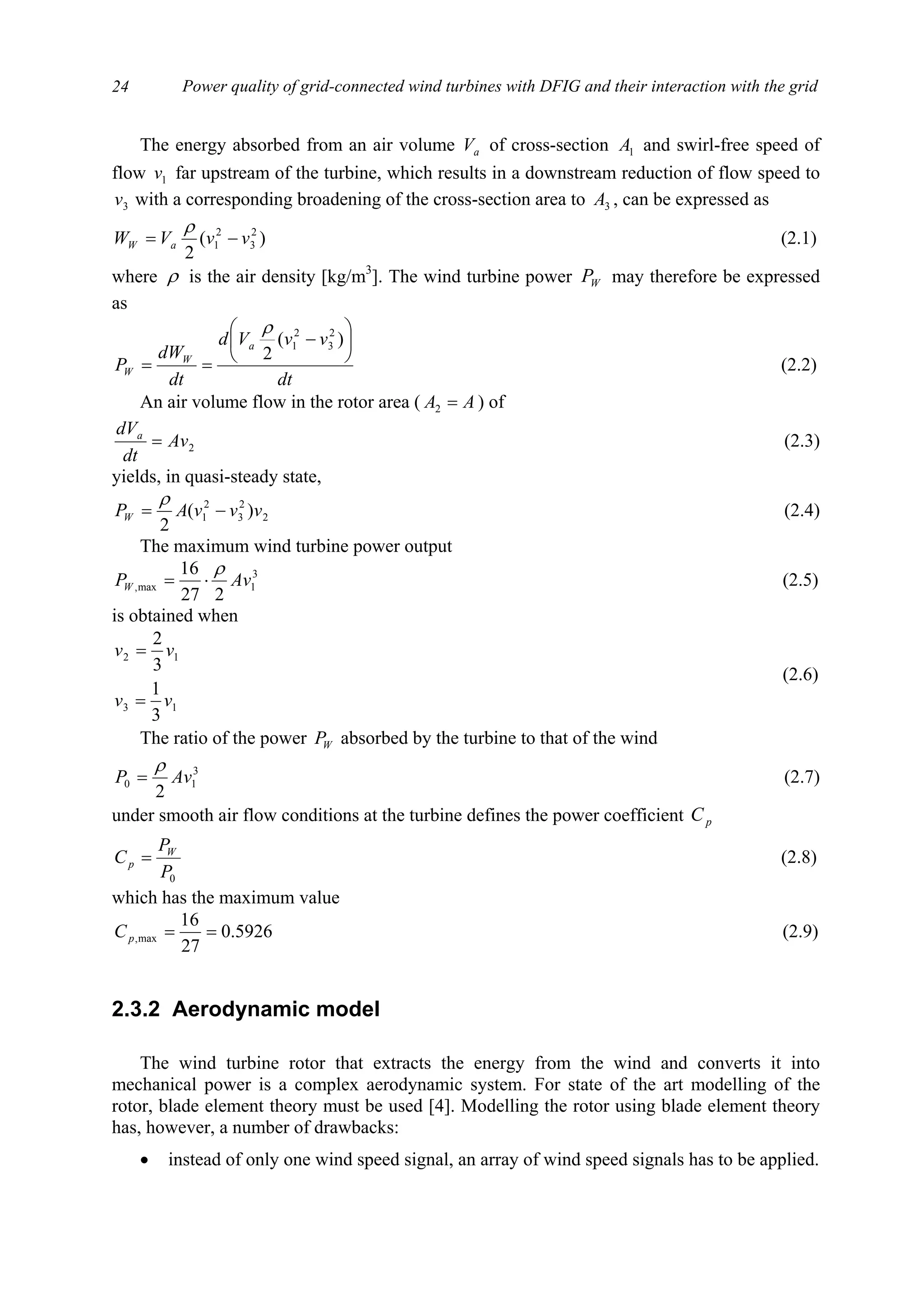 Power quality of grid-connected wind turbines with DFIG and their interaction with the grid24
The energy absorbed from an air volume aV of cross-section 1A and swirl-free speed of
flow 1v far upstream of the turbine, which results in a downstream reduction of flow speed to
3v with a corresponding broadening of the cross-section area to 3A , can be expressed as
)(
2
2
3
2
1 vvVW aW −=
ρ
(2.1)
where ρ is the air density [kg/m3
]. The wind turbine power WP may therefore be expressed
as
dt
vvVd
dt
dW
P
a
W
W






−
==
)(
2
2
3
2
1
ρ
(2.2)
An air volume flow in the rotor area ( AA =2 ) of
2Av
dt
dVa
= (2.3)
yields, in quasi-steady state,
2
2
3
2
1 )(
2
vvvAPW −=
ρ
(2.4)
The maximum wind turbine power output
3
1max,
227
16
AvPW
ρ
⋅= (2.5)
is obtained when
13
12
3
1
3
2
vv
vv
=
=
(2.6)
The ratio of the power WP absorbed by the turbine to that of the wind
3
10
2
AvP
ρ
= (2.7)
under smooth air flow conditions at the turbine defines the power coefficient pC
0P
P
C W
p = (2.8)
which has the maximum value
5926.0
27
16
max, ==pC (2.9)
2.3.2 Aerodynamic model
The wind turbine rotor that extracts the energy from the wind and converts it into
mechanical power is a complex aerodynamic system. For state of the art modelling of the
rotor, blade element theory must be used [4]. Modelling the rotor using blade element theory
has, however, a number of drawbacks:
• instead of only one wind speed signal, an array of wind speed signals has to be applied.
 