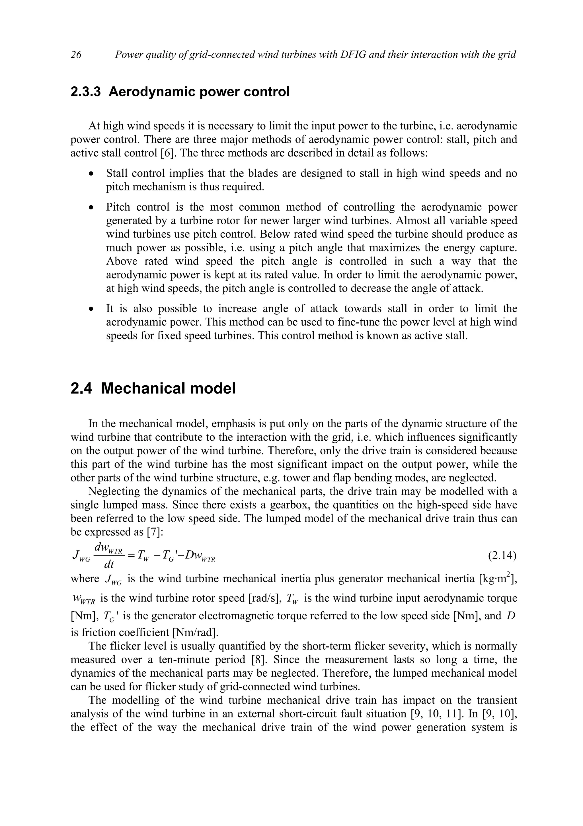Power quality of grid-connected wind turbines with DFIG and their interaction with the grid26
2.3.3 Aerodynamic power control
At high wind speeds it is necessary to limit the input power to the turbine, i.e. aerodynamic
power control. There are three major methods of aerodynamic power control: stall, pitch and
active stall control [6]. The three methods are described in detail as follows:
• Stall control implies that the blades are designed to stall in high wind speeds and no
pitch mechanism is thus required.
• Pitch control is the most common method of controlling the aerodynamic power
generated by a turbine rotor for newer larger wind turbines. Almost all variable speed
wind turbines use pitch control. Below rated wind speed the turbine should produce as
much power as possible, i.e. using a pitch angle that maximizes the energy capture.
Above rated wind speed the pitch angle is controlled in such a way that the
aerodynamic power is kept at its rated value. In order to limit the aerodynamic power,
at high wind speeds, the pitch angle is controlled to decrease the angle of attack.
• It is also possible to increase angle of attack towards stall in order to limit the
aerodynamic power. This method can be used to fine-tune the power level at high wind
speeds for fixed speed turbines. This control method is known as active stall.
2.4 Mechanical model
In the mechanical model, emphasis is put only on the parts of the dynamic structure of the
wind turbine that contribute to the interaction with the grid, i.e. which influences significantly
on the output power of the wind turbine. Therefore, only the drive train is considered because
this part of the wind turbine has the most significant impact on the output power, while the
other parts of the wind turbine structure, e.g. tower and flap bending modes, are neglected.
Neglecting the dynamics of the mechanical parts, the drive train may be modelled with a
single lumped mass. Since there exists a gearbox, the quantities on the high-speed side have
been referred to the low speed side. The lumped model of the mechanical drive train thus can
be expressed as [7]:
WTRGW
WTR
WG DwTT
dt
dw
J −−= ' (2.14)
where WGJ is the wind turbine mechanical inertia plus generator mechanical inertia [kg·m2
],
WTRw is the wind turbine rotor speed [rad/s], WT is the wind turbine input aerodynamic torque
[Nm], 'GT is the generator electromagnetic torque referred to the low speed side [Nm], and D
is friction coefficient [Nm/rad].
The flicker level is usually quantified by the short-term flicker severity, which is normally
measured over a ten-minute period [8]. Since the measurement lasts so long a time, the
dynamics of the mechanical parts may be neglected. Therefore, the lumped mechanical model
can be used for flicker study of grid-connected wind turbines.
The modelling of the wind turbine mechanical drive train has impact on the transient
analysis of the wind turbine in an external short-circuit fault situation [9, 10, 11]. In [9, 10],
the effect of the way the mechanical drive train of the wind power generation system is
 