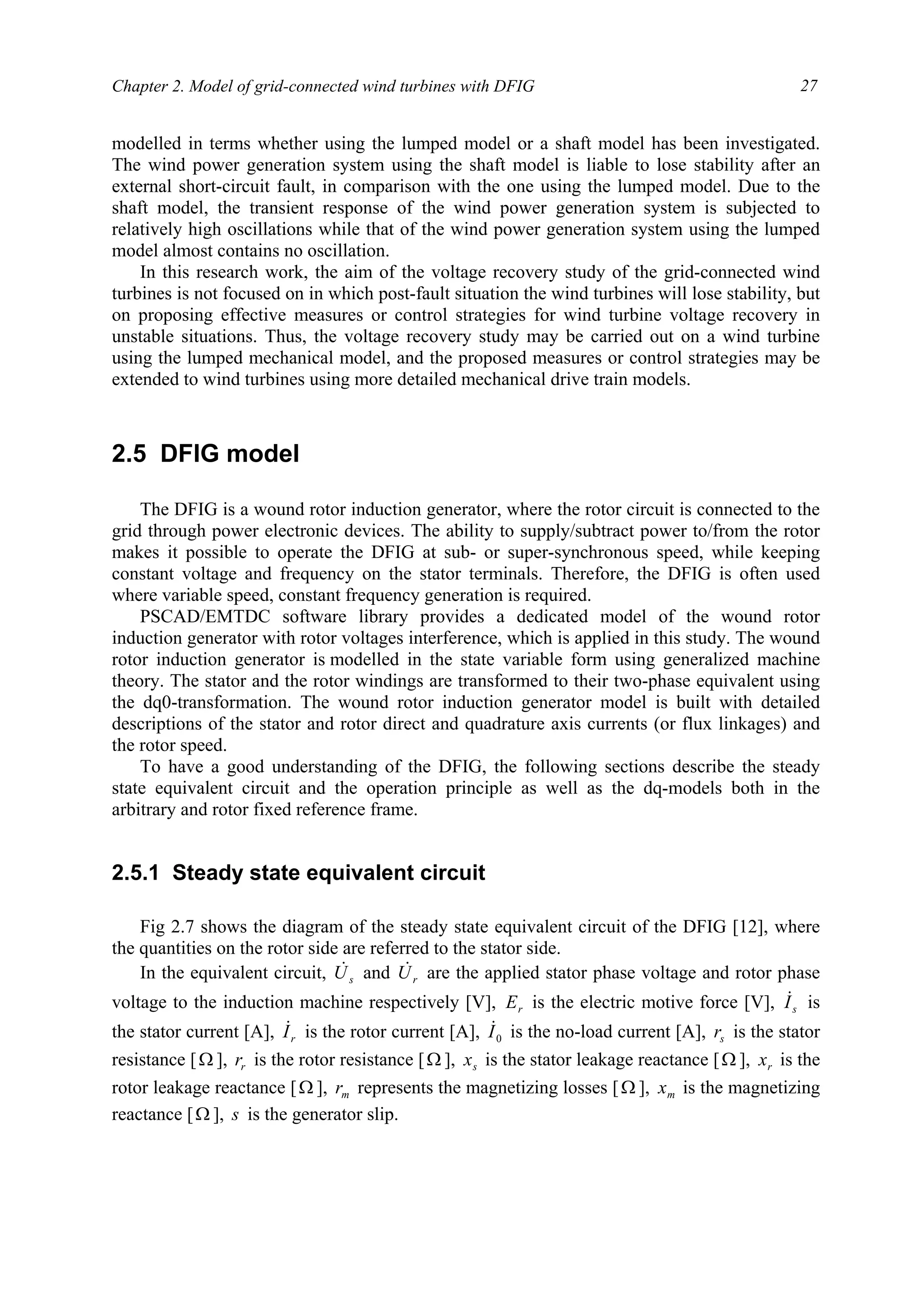 Chapter 2. Model of grid-connected wind turbines with DFIG 27
modelled in terms whether using the lumped model or a shaft model has been investigated.
The wind power generation system using the shaft model is liable to lose stability after an
external short-circuit fault, in comparison with the one using the lumped model. Due to the
shaft model, the transient response of the wind power generation system is subjected to
relatively high oscillations while that of the wind power generation system using the lumped
model almost contains no oscillation.
In this research work, the aim of the voltage recovery study of the grid-connected wind
turbines is not focused on in which post-fault situation the wind turbines will lose stability, but
on proposing effective measures or control strategies for wind turbine voltage recovery in
unstable situations. Thus, the voltage recovery study may be carried out on a wind turbine
using the lumped mechanical model, and the proposed measures or control strategies may be
extended to wind turbines using more detailed mechanical drive train models.
2.5 DFIG model
The DFIG is a wound rotor induction generator, where the rotor circuit is connected to the
grid through power electronic devices. The ability to supply/subtract power to/from the rotor
makes it possible to operate the DFIG at sub- or super-synchronous speed, while keeping
constant voltage and frequency on the stator terminals. Therefore, the DFIG is often used
where variable speed, constant frequency generation is required.
PSCAD/EMTDC software library provides a dedicated model of the wound rotor
induction generator with rotor voltages interference, which is applied in this study. The wound
rotor induction generator is modelled in the state variable form using generalized machine
theory. The stator and the rotor windings are transformed to their two-phase equivalent using
the dq0-transformation. The wound rotor induction generator model is built with detailed
descriptions of the stator and rotor direct and quadrature axis currents (or flux linkages) and
the rotor speed.
To have a good understanding of the DFIG, the following sections describe the steady
state equivalent circuit and the operation principle as well as the dq-models both in the
arbitrary and rotor fixed reference frame.
2.5.1 Steady state equivalent circuit
Fig 2.7 shows the diagram of the steady state equivalent circuit of the DFIG [12], where
the quantities on the rotor side are referred to the stator side.
In the equivalent circuit, sU& and rU& are the applied stator phase voltage and rotor phase
voltage to the induction machine respectively [V], rE is the electric motive force [V], sI& is
the stator current [A], rI& is the rotor current [A], 0I& is the no-load current [A], sr is the stator
resistance [Ω ], rr is the rotor resistance [Ω ], sx is the stator leakage reactance [Ω ], rx is the
rotor leakage reactance [Ω ], mr represents the magnetizing losses [Ω ], mx is the magnetizing
reactance [Ω ], s is the generator slip.
 