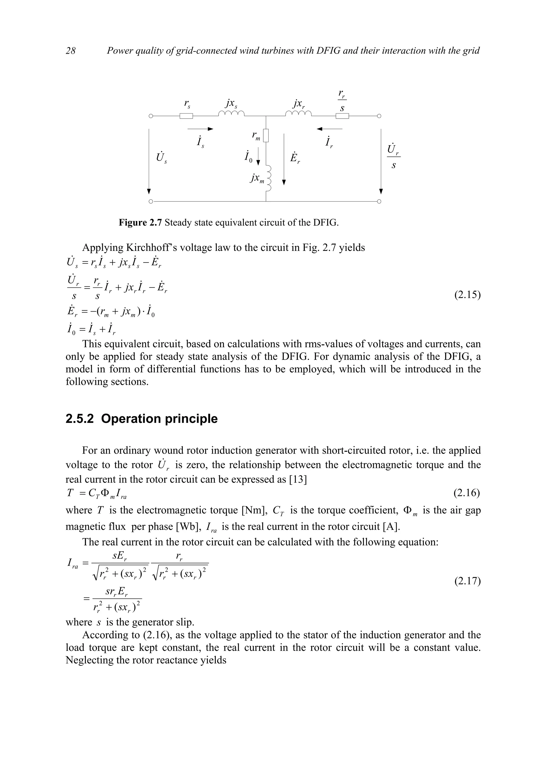 Power quality of grid-connected wind turbines with DFIG and their interaction with the grid28
Applying Kirchhoff’s voltage law to the circuit in Fig. 2.7 yields
rs
mmr
rrrr
rr
rsssss
III
IjxrE
EIjxI
s
r
s
U
EIjxIrU
&&&
&&
&&&
&
&&&&
+=
⋅+−=
−+=
−+=
0
0)(
(2.15)
This equivalent circuit, based on calculations with rms-values of voltages and currents, can
only be applied for steady state analysis of the DFIG. For dynamic analysis of the DFIG, a
model in form of differential functions has to be employed, which will be introduced in the
following sections.
2.5.2 Operation principle
For an ordinary wound rotor induction generator with short-circuited rotor, i.e. the applied
voltage to the rotor rU& is zero, the relationship between the electromagnetic torque and the
real current in the rotor circuit can be expressed as [13]
ramT ICT Φ= (2.16)
where T is the electromagnetic torque [Nm], TC is the torque coefficient, mΦ is the air gap
magnetic flux per phase [Wb], raI is the real current in the rotor circuit [A].
The real current in the rotor circuit can be calculated with the following equation:
22
2222
)(
)()(
rr
rr
rr
r
rr
r
ra
sxr
Esr
sxr
r
sxr
sE
I
+
=
++
=
(2.17)
where s is the generator slip.
According to (2.16), as the voltage applied to the stator of the induction generator and the
load torque are kept constant, the real current in the rotor circuit will be a constant value.
Neglecting the rotor reactance yields
sr s
rr
mr
sU&
s
Ur
&
sjx rjx
mjx
rE&
sI&
rI&
0I&
Figure 2.7 Steady state equivalent circuit of the DFIG.
 