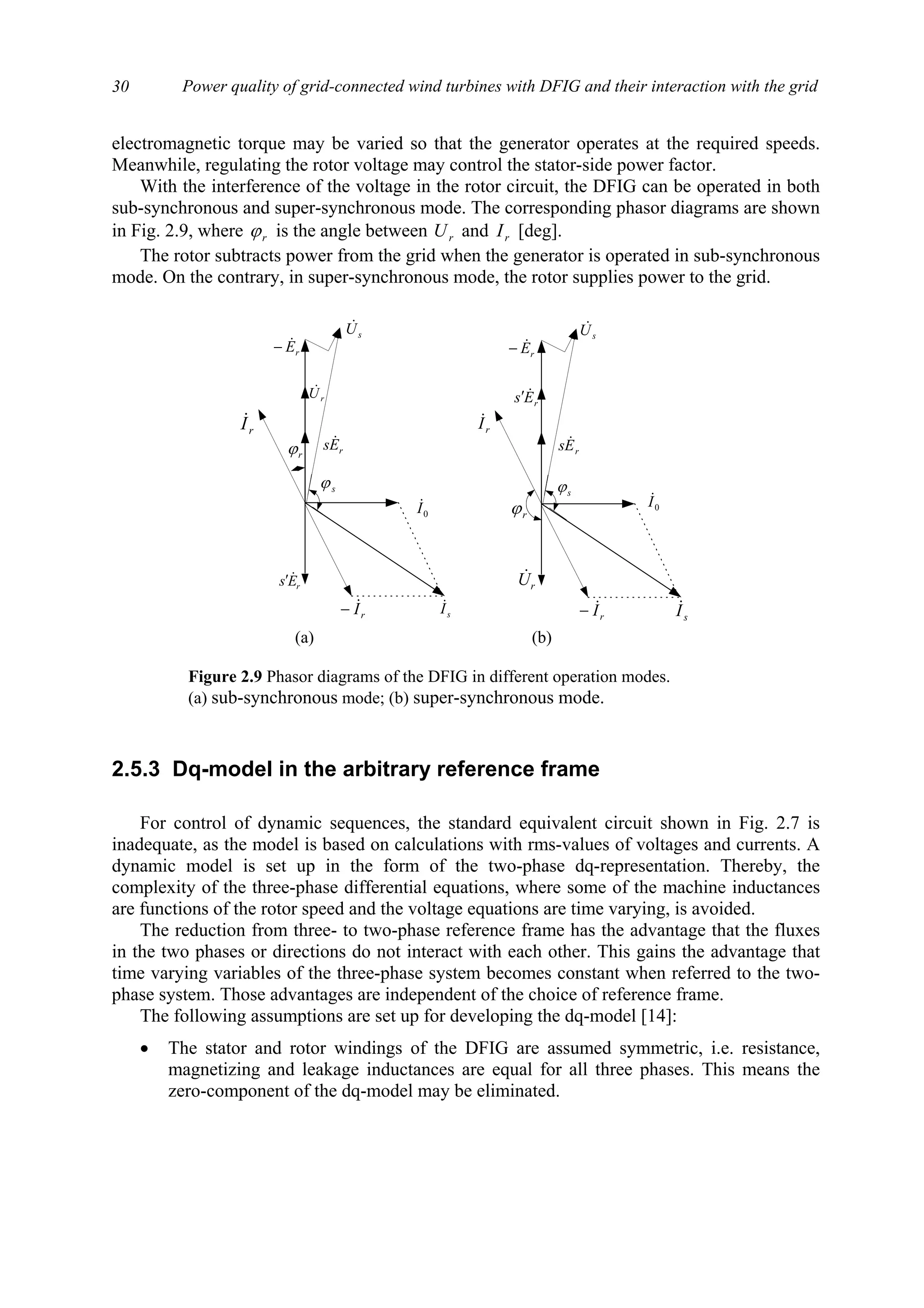 Power quality of grid-connected wind turbines with DFIG and their interaction with the grid30
electromagnetic torque may be varied so that the generator operates at the required speeds.
Meanwhile, regulating the rotor voltage may control the stator-side power factor.
With the interference of the voltage in the rotor circuit, the DFIG can be operated in both
sub-synchronous and super-synchronous mode. The corresponding phasor diagrams are shown
in Fig. 2.9, where rϕ is the angle between rU and rI [deg].
The rotor subtracts power from the grid when the generator is operated in sub-synchronous
mode. On the contrary, in super-synchronous mode, the rotor supplies power to the grid.
2.5.3 Dq-model in the arbitrary reference frame
For control of dynamic sequences, the standard equivalent circuit shown in Fig. 2.7 is
inadequate, as the model is based on calculations with rms-values of voltages and currents. A
dynamic model is set up in the form of the two-phase dq-representation. Thereby, the
complexity of the three-phase differential equations, where some of the machine inductances
are functions of the rotor speed and the voltage equations are time varying, is avoided.
The reduction from three- to two-phase reference frame has the advantage that the fluxes
in the two phases or directions do not interact with each other. This gains the advantage that
time varying variables of the three-phase system becomes constant when referred to the two-
phase system. Those advantages are independent of the choice of reference frame.
The following assumptions are set up for developing the dq-model [14]:
• The stator and rotor windings of the DFIG are assumed symmetric, i.e. resistance,
magnetizing and leakage inductances are equal for all three phases. This means the
zero-component of the dq-model may be eliminated.
rI&
rEs &′
rEs &
rU&
0I&
sI&
sϕ
rϕ
rI&
rI&−
rEs &′
rEs &
rU&
rE&−
sU&
0I&
sI&
sϕ
rϕ
sU&
rE&−
rI&−
(a) (b)
Figure 2.9 Phasor diagrams of the DFIG in different operation modes.
(a) sub-synchronous mode; (b) super-synchronous mode.
 