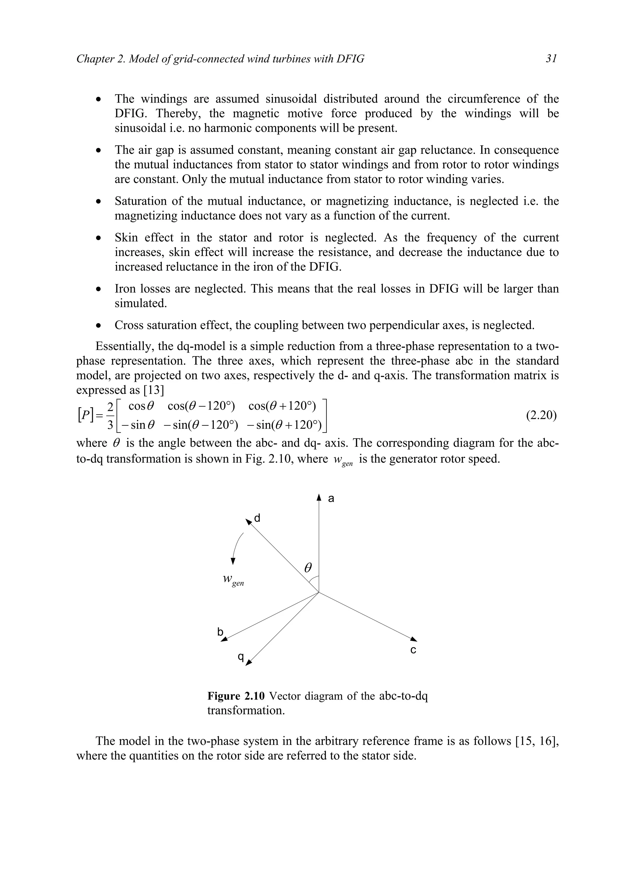 Chapter 2. Model of grid-connected wind turbines with DFIG 31
• The windings are assumed sinusoidal distributed around the circumference of the
DFIG. Thereby, the magnetic motive force produced by the windings will be
sinusoidal i.e. no harmonic components will be present.
• The air gap is assumed constant, meaning constant air gap reluctance. In consequence
the mutual inductances from stator to stator windings and from rotor to rotor windings
are constant. Only the mutual inductance from stator to rotor winding varies.
• Saturation of the mutual inductance, or magnetizing inductance, is neglected i.e. the
magnetizing inductance does not vary as a function of the current.
• Skin effect in the stator and rotor is neglected. As the frequency of the current
increases, skin effect will increase the resistance, and decrease the inductance due to
increased reluctance in the iron of the DFIG.
• Iron losses are neglected. This means that the real losses in DFIG will be larger than
simulated.
• Cross saturation effect, the coupling between two perpendicular axes, is neglected.
Essentially, the dq-model is a simple reduction from a three-phase representation to a two-
phase representation. The three axes, which represent the three-phase abc in the standard
model, are projected on two axes, respectively the d- and q-axis. The transformation matrix is
expressed as [13]
[ ] 





°+−°−−−
°+°−
=
)120sin()120sin(sin
)120cos()120cos(cos
3
2
θθθ
θθθ
P (2.20)
where θ is the angle between the abc- and dq- axis. The corresponding diagram for the abc-
to-dq transformation is shown in Fig. 2.10, where genw is the generator rotor speed.
The model in the two-phase system in the arbitrary reference frame is as follows [15, 16],
where the quantities on the rotor side are referred to the stator side.
a
d
c
b
q
θ
genw
Figure 2.10 Vector diagram of the abc-to-dq
transformation.
 