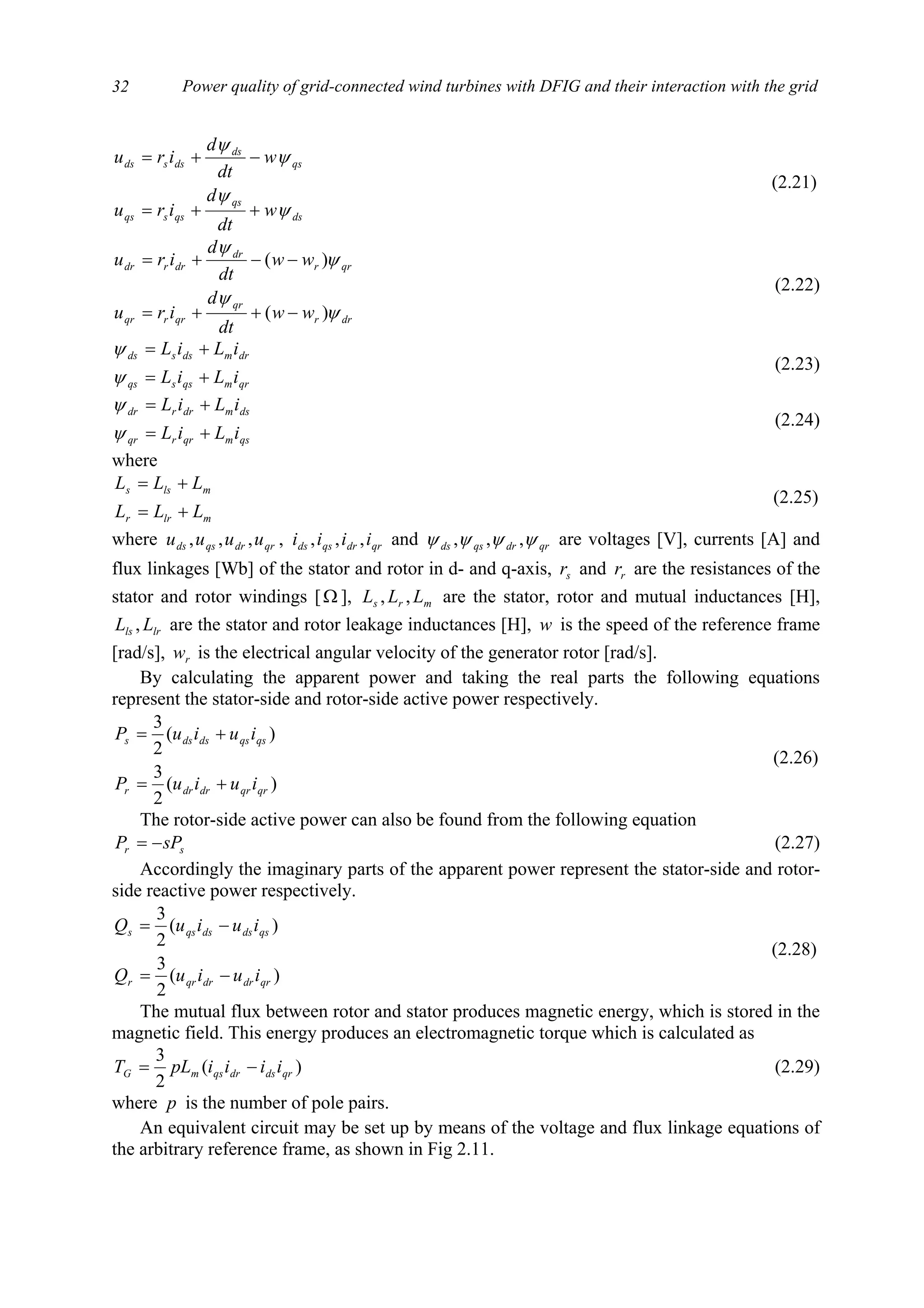 Power quality of grid-connected wind turbines with DFIG and their interaction with the grid32
ds
qs
qssqs
qs
ds
dssds
w
dt
d
iru
w
dt
d
iru
ψ
ψ
ψ
ψ
++=
−+=
(2.21)
drr
qr
qrrqr
qrr
dr
drrdr
ww
dt
d
iru
ww
dt
d
iru
ψ
ψ
ψ
ψ
)(
)(
−++=
−−+=
(2.22)
qrmqssqs
drmdssds
iLiL
iLiL
+=
+=
ψ
ψ
(2.23)
qsmqrrqr
dsmdrrdr
iLiL
iLiL
+=
+=
ψ
ψ
(2.24)
where
mlrr
mlss
LLL
LLL
+=
+=
(2.25)
where qrdrqsds uuuu ,,, , qrdrqsds iiii ,,, and qrdrqsds ψψψψ ,,, are voltages [V], currents [A] and
flux linkages [Wb] of the stator and rotor in d- and q-axis, sr and rr are the resistances of the
stator and rotor windings [Ω ], mrs LLL ,, are the stator, rotor and mutual inductances [H],
lrls LL , are the stator and rotor leakage inductances [H], w is the speed of the reference frame
[rad/s], rw is the electrical angular velocity of the generator rotor [rad/s].
By calculating the apparent power and taking the real parts the following equations
represent the stator-side and rotor-side active power respectively.
)(
2
3
)(
2
3
qrqrdrdrr
qsqsdsdss
iuiuP
iuiuP
+=
+=
(2.26)
The rotor-side active power can also be found from the following equation
sr sPP −= (2.27)
Accordingly the imaginary parts of the apparent power represent the stator-side and rotor-
side reactive power respectively.
)(
2
3
)(
2
3
qrdrdrqrr
qsdsdsqss
iuiuQ
iuiuQ
−=
−=
(2.28)
The mutual flux between rotor and stator produces magnetic energy, which is stored in the
magnetic field. This energy produces an electromagnetic torque which is calculated as
)(
2
3
qrdsdrqsmG iiiipLT −= (2.29)
where p is the number of pole pairs.
An equivalent circuit may be set up by means of the voltage and flux linkage equations of
the arbitrary reference frame, as shown in Fig 2.11.
 