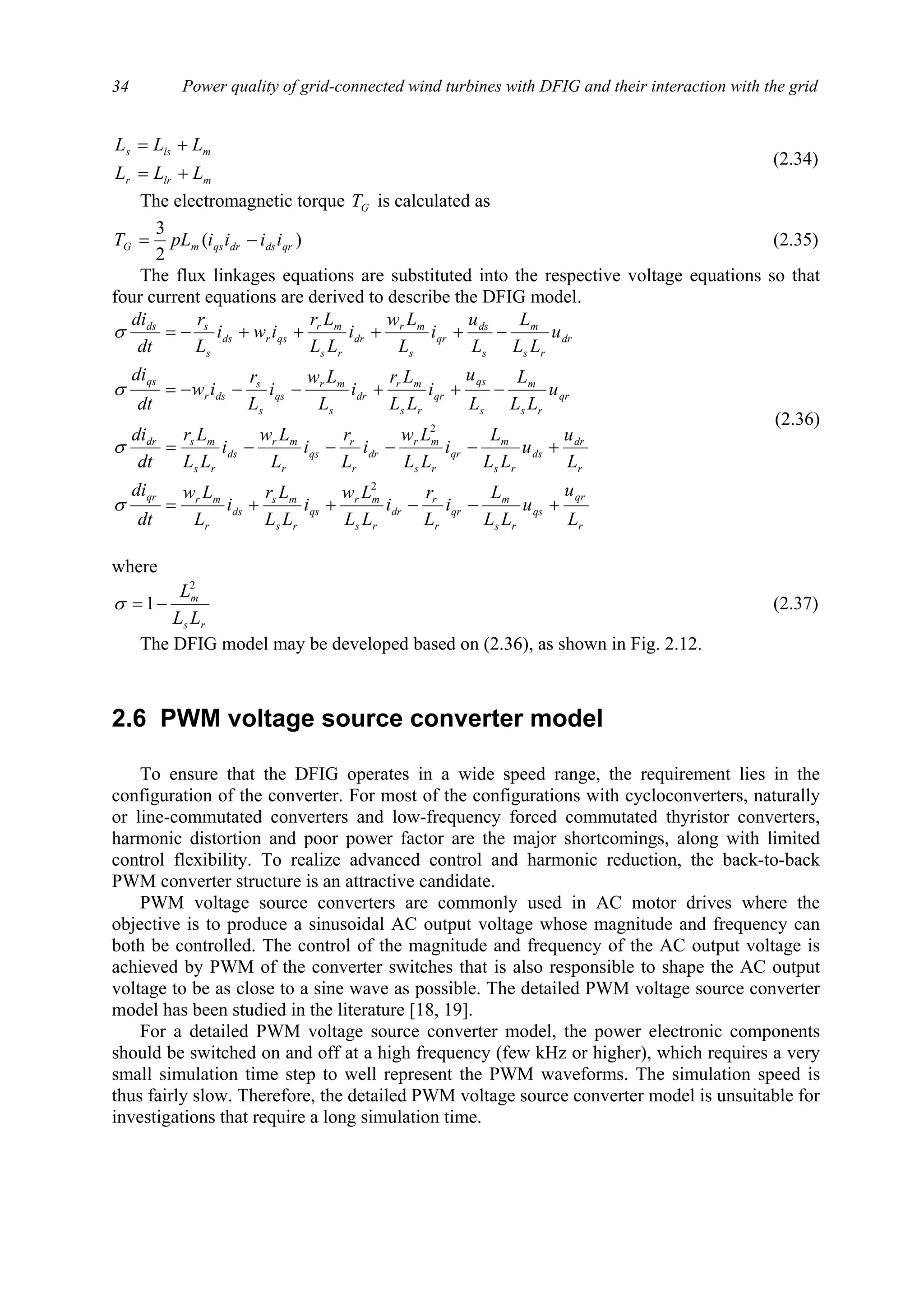 Power quality of grid-connected wind turbines with DFIG and their interaction with the grid34
mlrr
mlss
LLL
LLL
+=
+=
(2.34)
The electromagnetic torque GT is calculated as
)(
2
3
qrdsdrqsmG iiiipLT −= (2.35)
The flux linkages equations are substituted into the respective voltage equations so that
four current equations are derived to describe the DFIG model.
r
qr
qs
rs
m
qr
r
r
dr
rs
mr
qs
rs
ms
ds
r
mrqr
r
dr
ds
rs
m
qr
rs
mr
dr
r
r
qs
r
mr
ds
rs
msdr
qr
rs
m
s
qs
qr
rs
mr
dr
s
mr
qs
s
s
dsr
qs
dr
rs
m
s
ds
qr
s
mr
dr
rs
mr
qsrds
s
sds
L
u
u
LL
L
i
L
r
i
LL
Lw
i
LL
Lr
i
L
Lw
dt
di
L
u
u
LL
L
i
LL
Lw
i
L
r
i
L
Lw
i
LL
Lr
dt
di
u
LL
L
L
u
i
LL
Lr
i
L
Lw
i
L
r
iw
dt
di
u
LL
L
L
u
i
L
Lw
i
LL
Lr
iwi
L
r
dt
di
+−−++=
+−−−−=
−++−−−=
−++++−=
2
2
σ
σ
σ
σ
(2.36)
where
rs
m
LL
L2
1−=σ (2.37)
The DFIG model may be developed based on (2.36), as shown in Fig. 2.12.
2.6 PWM voltage source converter model
To ensure that the DFIG operates in a wide speed range, the requirement lies in the
configuration of the converter. For most of the configurations with cycloconverters, naturally
or line-commutated converters and low-frequency forced commutated thyristor converters,
harmonic distortion and poor power factor are the major shortcomings, along with limited
control flexibility. To realize advanced control and harmonic reduction, the back-to-back
PWM converter structure is an attractive candidate.
PWM voltage source converters are commonly used in AC motor drives where the
objective is to produce a sinusoidal AC output voltage whose magnitude and frequency can
both be controlled. The control of the magnitude and frequency of the AC output voltage is
achieved by PWM of the converter switches that is also responsible to shape the AC output
voltage to be as close to a sine wave as possible. The detailed PWM voltage source converter
model has been studied in the literature [18, 19].
For a detailed PWM voltage source converter model, the power electronic components
should be switched on and off at a high frequency (few kHz or higher), which requires a very
small simulation time step to well represent the PWM waveforms. The simulation speed is
thus fairly slow. Therefore, the detailed PWM voltage source converter model is unsuitable for
investigations that require a long simulation time.
 