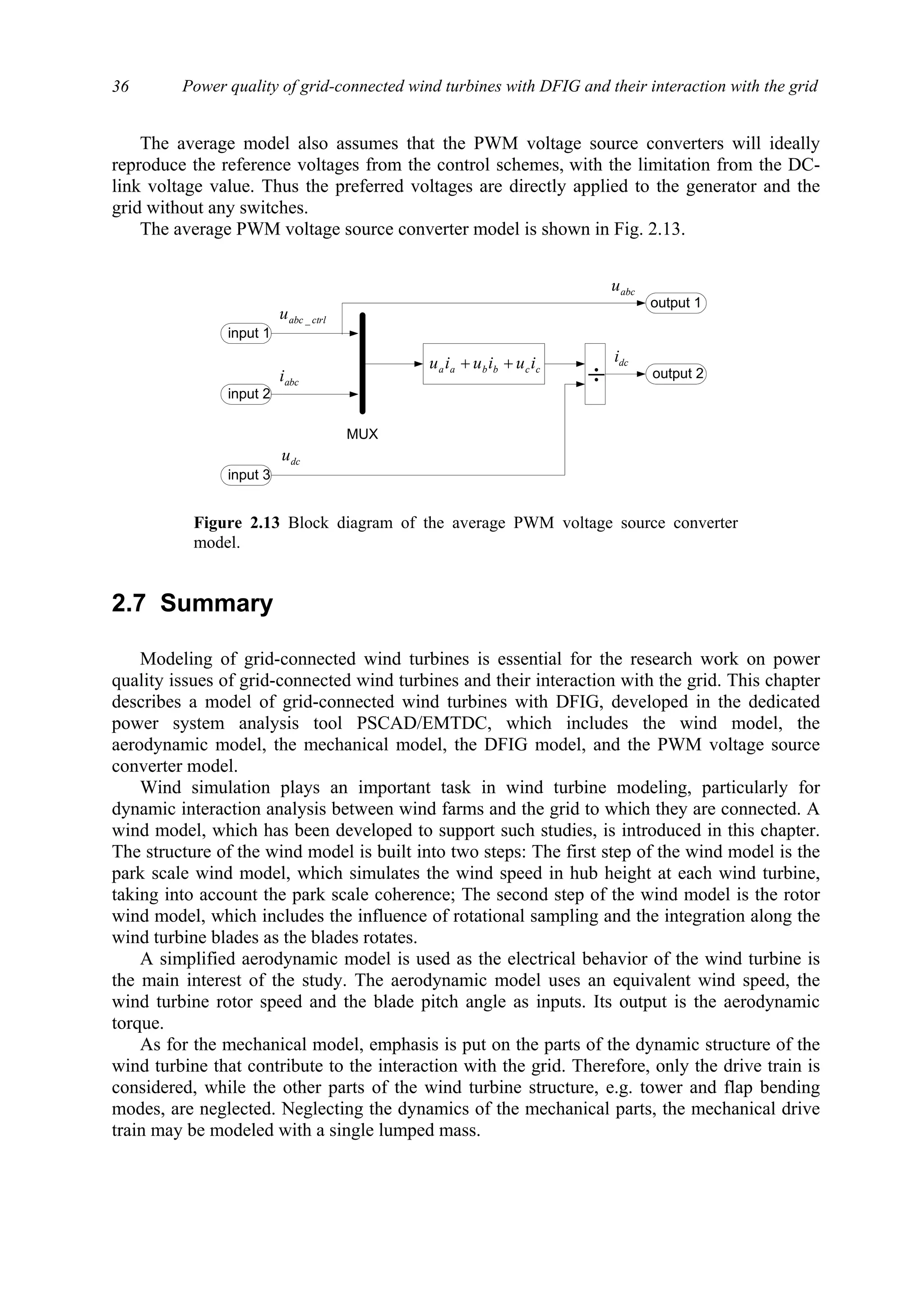 Power quality of grid-connected wind turbines with DFIG and their interaction with the grid36
The average model also assumes that the PWM voltage source converters will ideally
reproduce the reference voltages from the control schemes, with the limitation from the DC-
link voltage value. Thus the preferred voltages are directly applied to the generator and the
grid without any switches.
The average PWM voltage source converter model is shown in Fig. 2.13.
2.7 Summary
Modeling of grid-connected wind turbines is essential for the research work on power
quality issues of grid-connected wind turbines and their interaction with the grid. This chapter
describes a model of grid-connected wind turbines with DFIG, developed in the dedicated
power system analysis tool PSCAD/EMTDC, which includes the wind model, the
aerodynamic model, the mechanical model, the DFIG model, and the PWM voltage source
converter model.
Wind simulation plays an important task in wind turbine modeling, particularly for
dynamic interaction analysis between wind farms and the grid to which they are connected. A
wind model, which has been developed to support such studies, is introduced in this chapter.
The structure of the wind model is built into two steps: The first step of the wind model is the
park scale wind model, which simulates the wind speed in hub height at each wind turbine,
taking into account the park scale coherence; The second step of the wind model is the rotor
wind model, which includes the influence of rotational sampling and the integration along the
wind turbine blades as the blades rotates.
A simplified aerodynamic model is used as the electrical behavior of the wind turbine is
the main interest of the study. The aerodynamic model uses an equivalent wind speed, the
wind turbine rotor speed and the blade pitch angle as inputs. Its output is the aerodynamic
torque.
As for the mechanical model, emphasis is put on the parts of the dynamic structure of the
wind turbine that contribute to the interaction with the grid. Therefore, only the drive train is
considered, while the other parts of the wind turbine structure, e.g. tower and flap bending
modes, are neglected. Neglecting the dynamics of the mechanical parts, the mechanical drive
train may be modeled with a single lumped mass.
input 1
ctrlabcu _
input 2
input 3
dcu
abci ccbbaa iuiuiu ++
MUX
÷
output 1
output 2
dci
abcu
Figure 2.13 Block diagram of the average PWM voltage source converter
model.
 