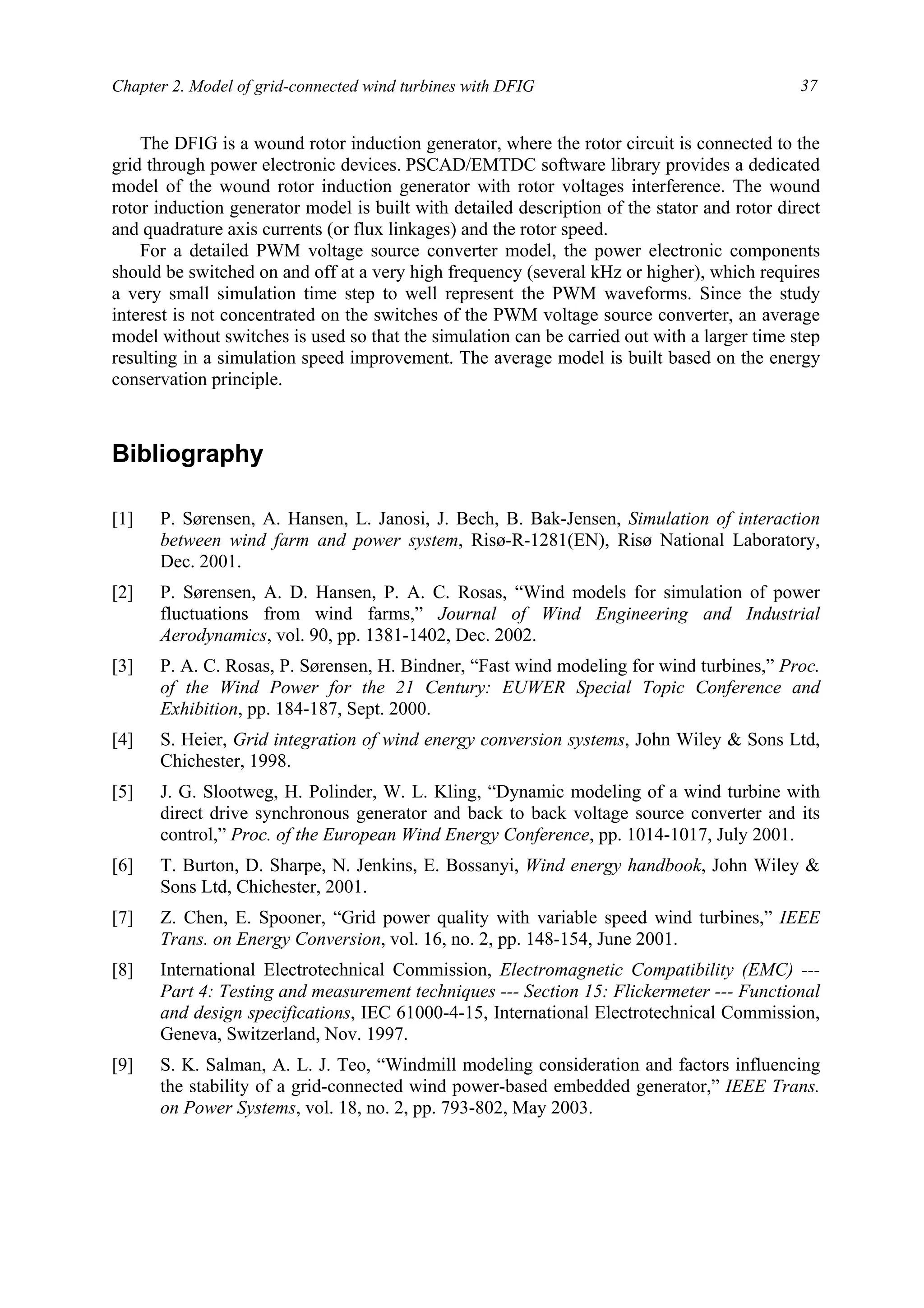 Chapter 2. Model of grid-connected wind turbines with DFIG 37
The DFIG is a wound rotor induction generator, where the rotor circuit is connected to the
grid through power electronic devices. PSCAD/EMTDC software library provides a dedicated
model of the wound rotor induction generator with rotor voltages interference. The wound
rotor induction generator model is built with detailed description of the stator and rotor direct
and quadrature axis currents (or flux linkages) and the rotor speed.
For a detailed PWM voltage source converter model, the power electronic components
should be switched on and off at a very high frequency (several kHz or higher), which requires
a very small simulation time step to well represent the PWM waveforms. Since the study
interest is not concentrated on the switches of the PWM voltage source converter, an average
model without switches is used so that the simulation can be carried out with a larger time step
resulting in a simulation speed improvement. The average model is built based on the energy
conservation principle.
Bibliography
[1] P. Sørensen, A. Hansen, L. Janosi, J. Bech, B. Bak-Jensen, Simulation of interaction
between wind farm and power system, Risø-R-1281(EN), Risø National Laboratory,
Dec. 2001.
[2] P. Sørensen, A. D. Hansen, P. A. C. Rosas, “Wind models for simulation of power
fluctuations from wind farms,” Journal of Wind Engineering and Industrial
Aerodynamics, vol. 90, pp. 1381-1402, Dec. 2002.
[3] P. A. C. Rosas, P. Sørensen, H. Bindner, “Fast wind modeling for wind turbines,” Proc.
of the Wind Power for the 21 Century: EUWER Special Topic Conference and
Exhibition, pp. 184-187, Sept. 2000.
[4] S. Heier, Grid integration of wind energy conversion systems, John Wiley & Sons Ltd,
Chichester, 1998.
[5] J. G. Slootweg, H. Polinder, W. L. Kling, “Dynamic modeling of a wind turbine with
direct drive synchronous generator and back to back voltage source converter and its
control,” Proc. of the European Wind Energy Conference, pp. 1014-1017, July 2001.
[6] T. Burton, D. Sharpe, N. Jenkins, E. Bossanyi, Wind energy handbook, John Wiley &
Sons Ltd, Chichester, 2001.
[7] Z. Chen, E. Spooner, “Grid power quality with variable speed wind turbines,” IEEE
Trans. on Energy Conversion, vol. 16, no. 2, pp. 148-154, June 2001.
[8] International Electrotechnical Commission, Electromagnetic Compatibility (EMC) ---
Part 4: Testing and measurement techniques --- Section 15: Flickermeter --- Functional
and design specifications, IEC 61000-4-15, International Electrotechnical Commission,
Geneva, Switzerland, Nov. 1997.
[9] S. K. Salman, A. L. J. Teo, “Windmill modeling consideration and factors influencing
the stability of a grid-connected wind power-based embedded generator,” IEEE Trans.
on Power Systems, vol. 18, no. 2, pp. 793-802, May 2003.
 
