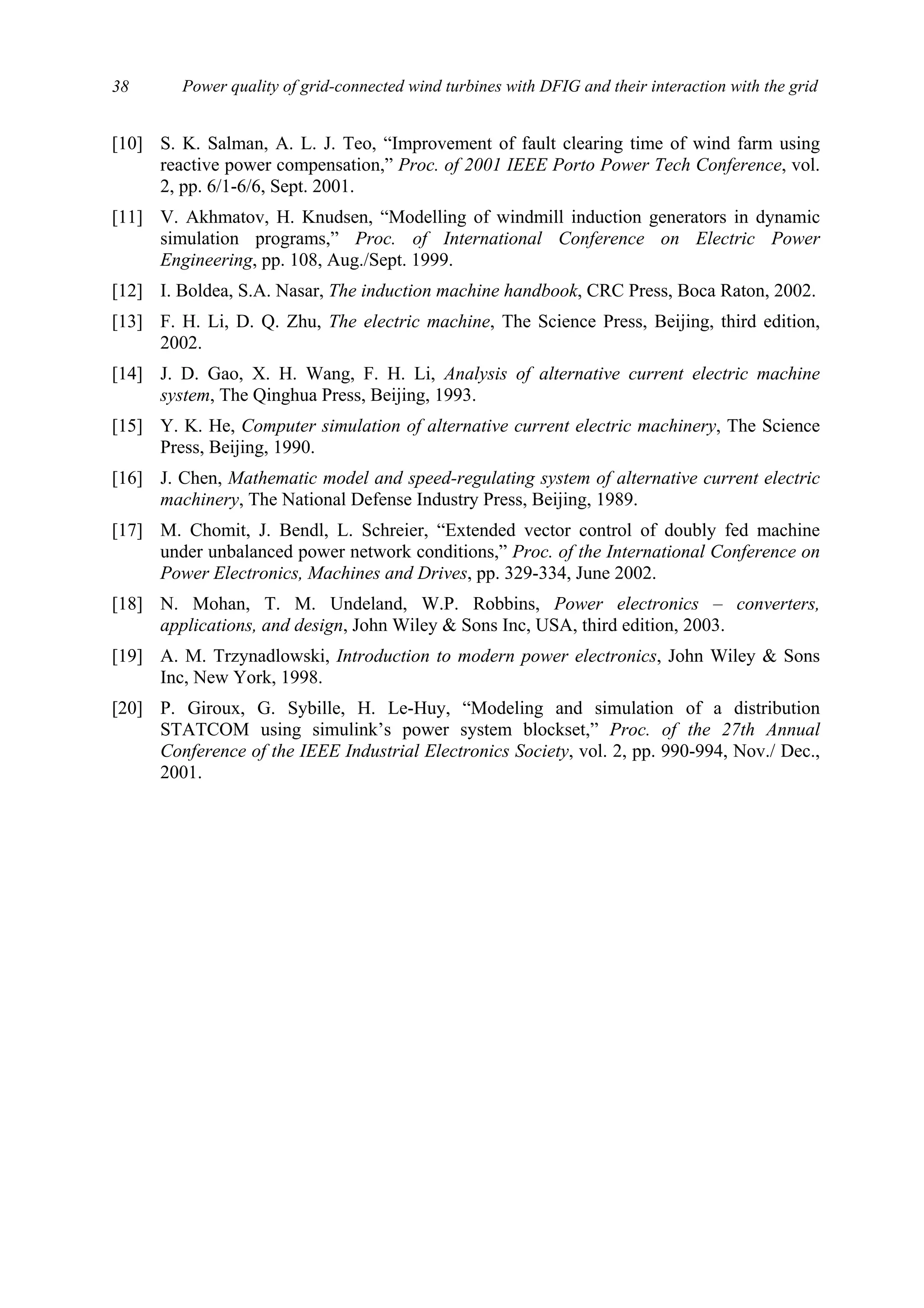 Power quality of grid-connected wind turbines with DFIG and their interaction with the grid38
[10] S. K. Salman, A. L. J. Teo, “Improvement of fault clearing time of wind farm using
reactive power compensation,” Proc. of 2001 IEEE Porto Power Tech Conference, vol.
2, pp. 6/1-6/6, Sept. 2001.
[11] V. Akhmatov, H. Knudsen, “Modelling of windmill induction generators in dynamic
simulation programs,” Proc. of International Conference on Electric Power
Engineering, pp. 108, Aug./Sept. 1999.
[12] I. Boldea, S.A. Nasar, The induction machine handbook, CRC Press, Boca Raton, 2002.
[13] F. H. Li, D. Q. Zhu, The electric machine, The Science Press, Beijing, third edition,
2002.
[14] J. D. Gao, X. H. Wang, F. H. Li, Analysis of alternative current electric machine
system, The Qinghua Press, Beijing, 1993.
[15] Y. K. He, Computer simulation of alternative current electric machinery, The Science
Press, Beijing, 1990.
[16] J. Chen, Mathematic model and speed-regulating system of alternative current electric
machinery, The National Defense Industry Press, Beijing, 1989.
[17] M. Chomit, J. Bendl, L. Schreier, “Extended vector control of doubly fed machine
under unbalanced power network conditions,” Proc. of the International Conference on
Power Electronics, Machines and Drives, pp. 329-334, June 2002.
[18] N. Mohan, T. M. Undeland, W.P. Robbins, Power electronics – converters,
applications, and design, John Wiley & Sons Inc, USA, third edition, 2003.
[19] A. M. Trzynadlowski, Introduction to modern power electronics, John Wiley & Sons
Inc, New York, 1998.
[20] P. Giroux, G. Sybille, H. Le-Huy, “Modeling and simulation of a distribution
STATCOM using simulink’s power system blockset,” Proc. of the 27th Annual
Conference of the IEEE Industrial Electronics Society, vol. 2, pp. 990-994, Nov./ Dec.,
2001.
 