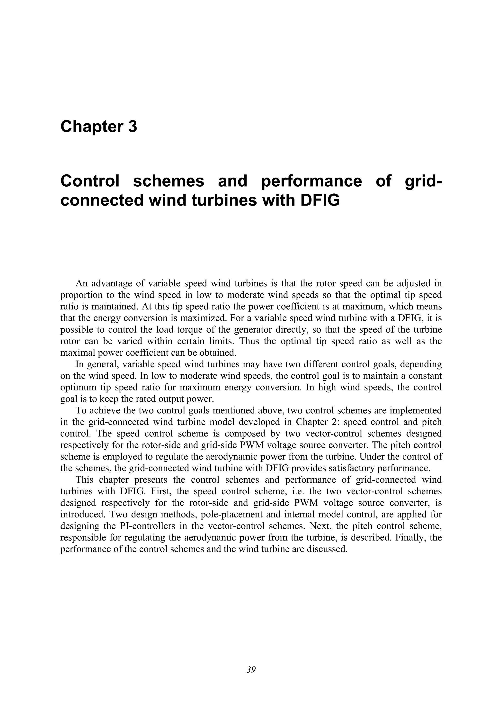 39
Chapter 3
Control schemes and performance of grid-
connected wind turbines with DFIG
An advantage of variable speed wind turbines is that the rotor speed can be adjusted in
proportion to the wind speed in low to moderate wind speeds so that the optimal tip speed
ratio is maintained. At this tip speed ratio the power coefficient is at maximum, which means
that the energy conversion is maximized. For a variable speed wind turbine with a DFIG, it is
possible to control the load torque of the generator directly, so that the speed of the turbine
rotor can be varied within certain limits. Thus the optimal tip speed ratio as well as the
maximal power coefficient can be obtained.
In general, variable speed wind turbines may have two different control goals, depending
on the wind speed. In low to moderate wind speeds, the control goal is to maintain a constant
optimum tip speed ratio for maximum energy conversion. In high wind speeds, the control
goal is to keep the rated output power.
To achieve the two control goals mentioned above, two control schemes are implemented
in the grid-connected wind turbine model developed in Chapter 2: speed control and pitch
control. The speed control scheme is composed by two vector-control schemes designed
respectively for the rotor-side and grid-side PWM voltage source converter. The pitch control
scheme is employed to regulate the aerodynamic power from the turbine. Under the control of
the schemes, the grid-connected wind turbine with DFIG provides satisfactory performance.
This chapter presents the control schemes and performance of grid-connected wind
turbines with DFIG. First, the speed control scheme, i.e. the two vector-control schemes
designed respectively for the rotor-side and grid-side PWM voltage source converter, is
introduced. Two design methods, pole-placement and internal model control, are applied for
designing the PI-controllers in the vector-control schemes. Next, the pitch control scheme,
responsible for regulating the aerodynamic power from the turbine, is described. Finally, the
performance of the control schemes and the wind turbine are discussed.
 