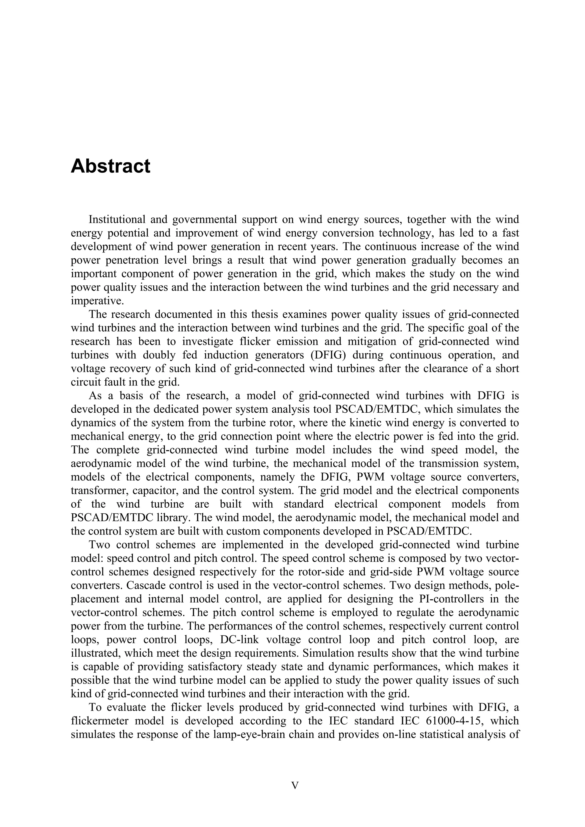 V
Abstract
Institutional and governmental support on wind energy sources, together with the wind
energy potential and improvement of wind energy conversion technology, has led to a fast
development of wind power generation in recent years. The continuous increase of the wind
power penetration level brings a result that wind power generation gradually becomes an
important component of power generation in the grid, which makes the study on the wind
power quality issues and the interaction between the wind turbines and the grid necessary and
imperative.
The research documented in this thesis examines power quality issues of grid-connected
wind turbines and the interaction between wind turbines and the grid. The specific goal of the
research has been to investigate flicker emission and mitigation of grid-connected wind
turbines with doubly fed induction generators (DFIG) during continuous operation, and
voltage recovery of such kind of grid-connected wind turbines after the clearance of a short
circuit fault in the grid.
As a basis of the research, a model of grid-connected wind turbines with DFIG is
developed in the dedicated power system analysis tool PSCAD/EMTDC, which simulates the
dynamics of the system from the turbine rotor, where the kinetic wind energy is converted to
mechanical energy, to the grid connection point where the electric power is fed into the grid.
The complete grid-connected wind turbine model includes the wind speed model, the
aerodynamic model of the wind turbine, the mechanical model of the transmission system,
models of the electrical components, namely the DFIG, PWM voltage source converters,
transformer, capacitor, and the control system. The grid model and the electrical components
of the wind turbine are built with standard electrical component models from
PSCAD/EMTDC library. The wind model, the aerodynamic model, the mechanical model and
the control system are built with custom components developed in PSCAD/EMTDC.
Two control schemes are implemented in the developed grid-connected wind turbine
model: speed control and pitch control. The speed control scheme is composed by two vector-
control schemes designed respectively for the rotor-side and grid-side PWM voltage source
converters. Cascade control is used in the vector-control schemes. Two design methods, pole-
placement and internal model control, are applied for designing the PI-controllers in the
vector-control schemes. The pitch control scheme is employed to regulate the aerodynamic
power from the turbine. The performances of the control schemes, respectively current control
loops, power control loops, DC-link voltage control loop and pitch control loop, are
illustrated, which meet the design requirements. Simulation results show that the wind turbine
is capable of providing satisfactory steady state and dynamic performances, which makes it
possible that the wind turbine model can be applied to study the power quality issues of such
kind of grid-connected wind turbines and their interaction with the grid.
To evaluate the flicker levels produced by grid-connected wind turbines with DFIG, a
flickermeter model is developed according to the IEC standard IEC 61000-4-15, which
simulates the response of the lamp-eye-brain chain and provides on-line statistical analysis of
 
