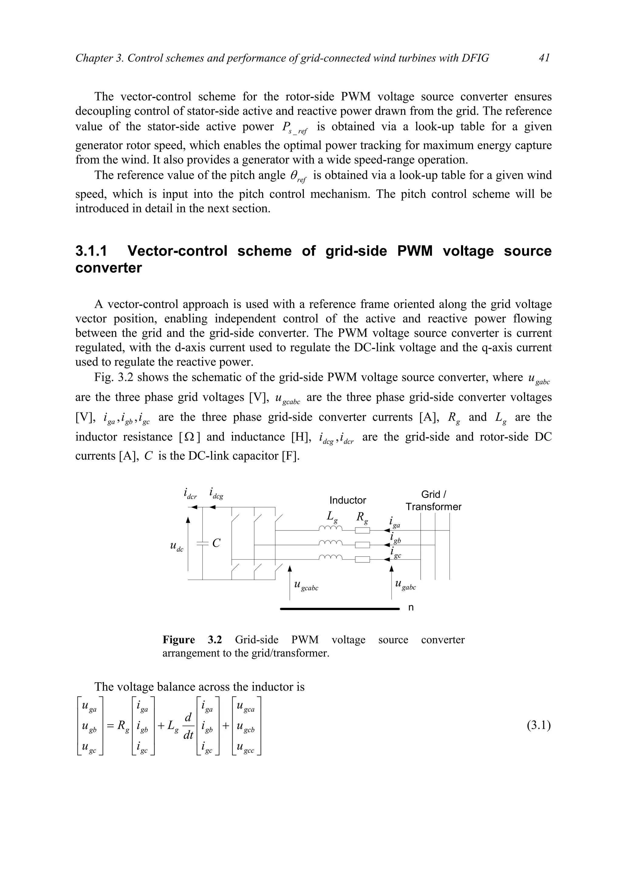 Chapter 3. Control schemes and performance of grid-connected wind turbines with DFIG 41
The vector-control scheme for the rotor-side PWM voltage source converter ensures
decoupling control of stator-side active and reactive power drawn from the grid. The reference
value of the stator-side active power refsP _ is obtained via a look-up table for a given
generator rotor speed, which enables the optimal power tracking for maximum energy capture
from the wind. It also provides a generator with a wide speed-range operation.
The reference value of the pitch angle refθ is obtained via a look-up table for a given wind
speed, which is input into the pitch control mechanism. The pitch control scheme will be
introduced in detail in the next section.
3.1.1 Vector-control scheme of grid-side PWM voltage source
converter
A vector-control approach is used with a reference frame oriented along the grid voltage
vector position, enabling independent control of the active and reactive power flowing
between the grid and the grid-side converter. The PWM voltage source converter is current
regulated, with the d-axis current used to regulate the DC-link voltage and the q-axis current
used to regulate the reactive power.
Fig. 3.2 shows the schematic of the grid-side PWM voltage source converter, where gabcu
are the three phase grid voltages [V], gcabcu are the three phase grid-side converter voltages
[V], gcgbga iii ,, are the three phase grid-side converter currents [A], gR and gL are the
inductor resistance [Ω ] and inductance [H], dcrdcg ii , are the grid-side and rotor-side DC
currents [A], C is the DC-link capacitor [F].
The voltage balance across the inductor is










+










+










=










gcc
gcb
gca
gc
gb
ga
g
gc
gb
ga
g
gc
gb
ga
u
u
u
i
i
i
dt
d
L
i
i
i
R
u
u
u
(3.1)
dcu
dcgidcri Grid /
Transformer
gL gR
gai
gbi
gci
n
gabcugcabcu
C
Inductor
Figure 3.2 Grid-side PWM voltage source converter
arrangement to the grid/transformer.
 