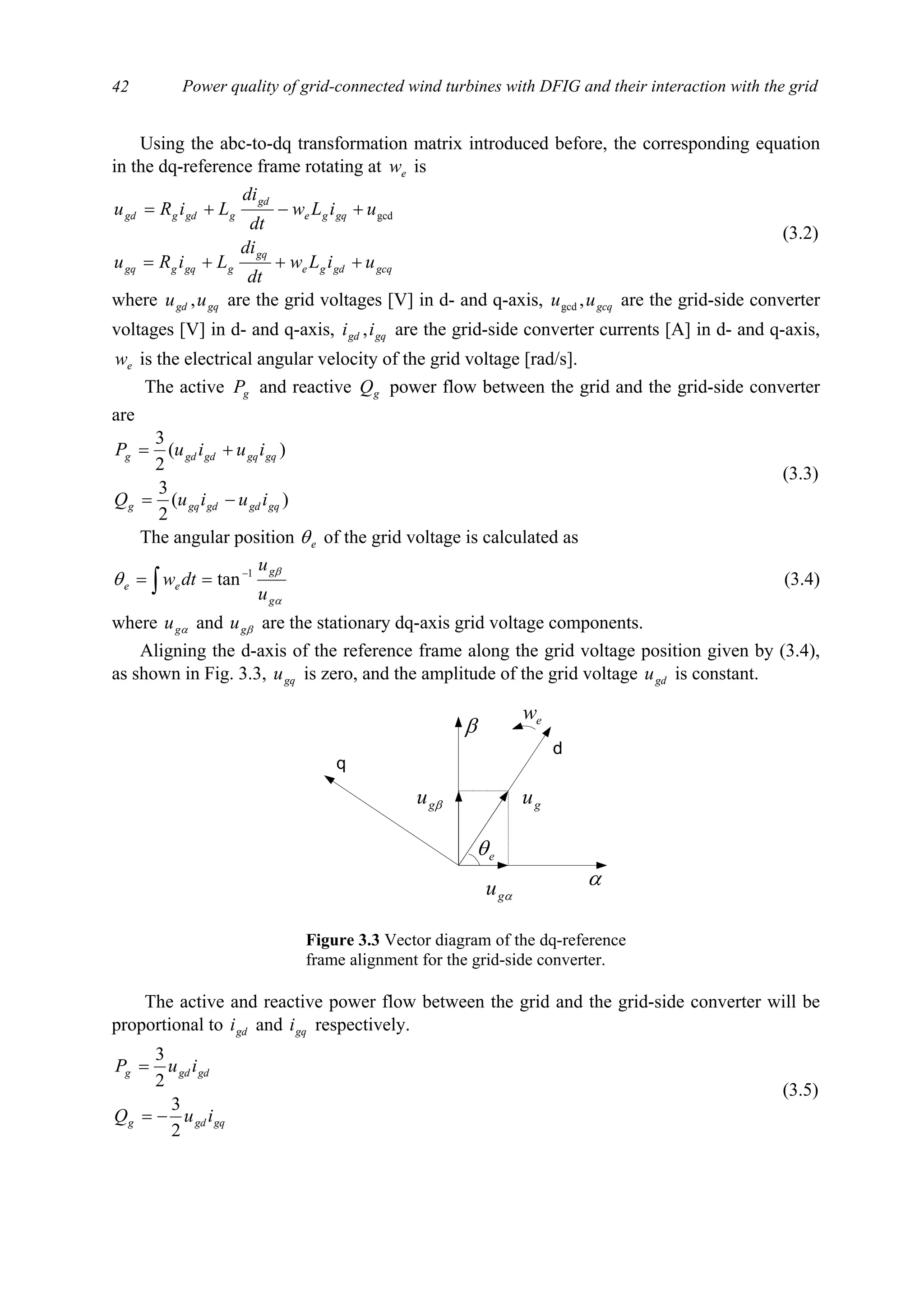 Power quality of grid-connected wind turbines with DFIG and their interaction with the grid42
Using the abc-to-dq transformation matrix introduced before, the corresponding equation
in the dq-reference frame rotating at ew is
gcqgdge
gq
ggqggq
gqge
gd
ggdggd
uiLw
dt
di
LiRu
uiLw
dt
di
LiRu
+++=
+−+= gcd
(3.2)
where gqgd uu , are the grid voltages [V] in d- and q-axis, gcquu ,gcd are the grid-side converter
voltages [V] in d- and q-axis, gqgd ii , are the grid-side converter currents [A] in d- and q-axis,
ew is the electrical angular velocity of the grid voltage [rad/s].
The active gP and reactive gQ power flow between the grid and the grid-side converter
are
)(
2
3
)(
2
3
gqgdgdgqg
gqgqgdgdg
iuiuQ
iuiuP
−=
+=
(3.3)
The angular position eθ of the grid voltage is calculated as
α
β
θ
g
g
ee
u
u
dtw 1
tan−
== ∫ (3.4)
where αgu and βgu are the stationary dq-axis grid voltage components.
Aligning the d-axis of the reference frame along the grid voltage position given by (3.4),
as shown in Fig. 3.3, gqu is zero, and the amplitude of the grid voltage gdu is constant.
The active and reactive power flow between the grid and the grid-side converter will be
proportional to gdi and gqi respectively.
gqgdg
gdgdg
iuQ
iuP
2
3
2
3
−=
=
(3.5)
d
q
eθ
ew
βgu
αgu
gu
α
β
Figure 3.3 Vector diagram of the dq-reference
frame alignment for the grid-side converter.
 
