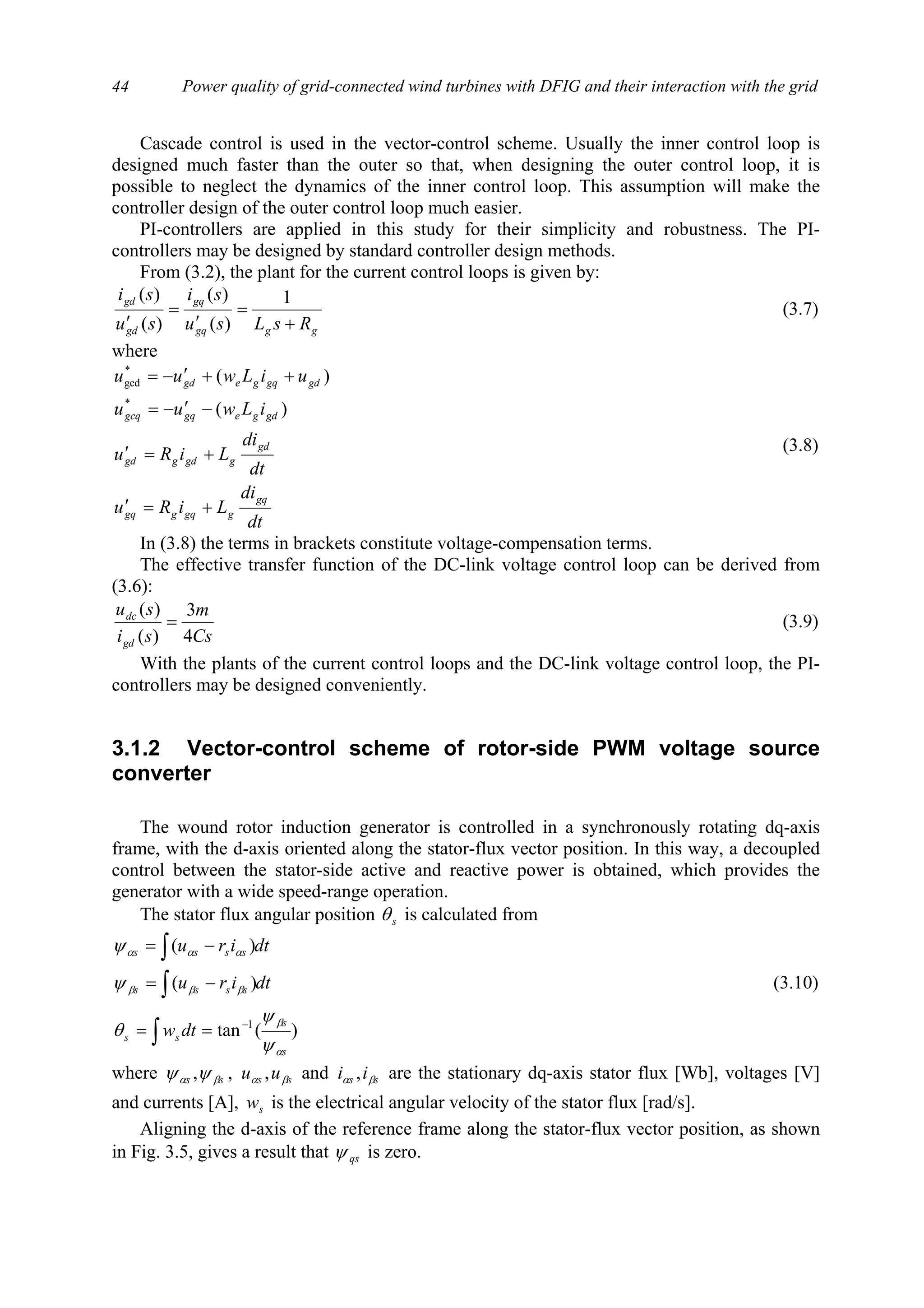 Power quality of grid-connected wind turbines with DFIG and their interaction with the grid44
Cascade control is used in the vector-control scheme. Usually the inner control loop is
designed much faster than the outer so that, when designing the outer control loop, it is
possible to neglect the dynamics of the inner control loop. This assumption will make the
controller design of the outer control loop much easier.
PI-controllers are applied in this study for their simplicity and robustness. The PI-
controllers may be designed by standard controller design methods.
From (3.2), the plant for the current control loops is given by:
gggq
gq
gd
gd
RsLsu
si
su
si
+
=
′
=
′
1
)(
)(
)(
)(
(3.7)
where
dt
di
LiRu
dt
di
LiRu
iLwuu
uiLwuu
gq
ggqggq
gd
ggdggd
gdgegqgcq
gdgqgegd
+=′
+=′
−′−=
++′−=
)(
)(
*
*
gcd
(3.8)
In (3.8) the terms in brackets constitute voltage-compensation terms.
The effective transfer function of the DC-link voltage control loop can be derived from
(3.6):
Cs
m
si
su
gd
dc
4
3
)(
)(
= (3.9)
With the plants of the current control loops and the DC-link voltage control loop, the PI-
controllers may be designed conveniently.
3.1.2 Vector-control scheme of rotor-side PWM voltage source
converter
The wound rotor induction generator is controlled in a synchronously rotating dq-axis
frame, with the d-axis oriented along the stator-flux vector position. In this way, a decoupled
control between the stator-side active and reactive power is obtained, which provides the
generator with a wide speed-range operation.
The stator flux angular position sθ is calculated from
)(tan
)(
)(
1
s
s
ss
ssss
ssss
dtw
dtiru
dtiru
α
β
βββ
ααα
ψ
ψ
θ
ψ
ψ
−
==
−=
−=
∫
∫
∫
(3.10)
where ss βα ψψ , , ss uu βα , and ss ii βα , are the stationary dq-axis stator flux [Wb], voltages [V]
and currents [A], sw is the electrical angular velocity of the stator flux [rad/s].
Aligning the d-axis of the reference frame along the stator-flux vector position, as shown
in Fig. 3.5, gives a result that qsψ is zero.
 