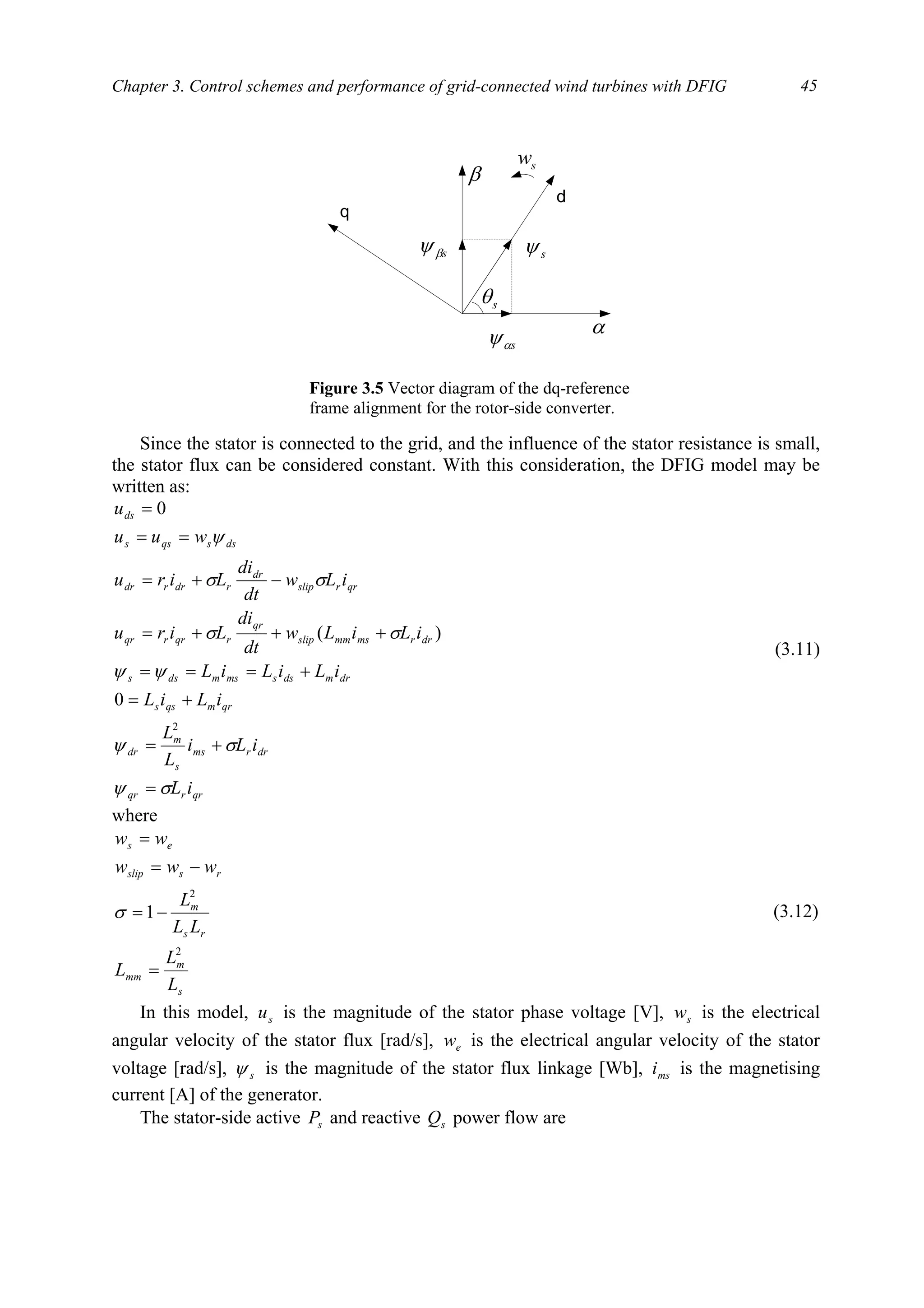 Chapter 3. Control schemes and performance of grid-connected wind turbines with DFIG 45
Since the stator is connected to the grid, and the influence of the stator resistance is small,
the stator flux can be considered constant. With this consideration, the DFIG model may be
written as:
qrrqr
drrms
s
m
dr
qrmqss
drmdssmsmdss
drrmsmmslip
qr
rqrrqr
qrrslip
dr
rdrrdr
dssqss
ds
iL
iLi
L
L
iLiL
iLiLiL
iLiLw
dt
di
Liru
iLw
dt
di
Liru
wuu
u
σψ
σψ
ψψ
σσ
σσ
ψ
=
+=
+=
+===
+++=
−+=
==
=
2
0
)(
0
(3.11)
where
s
m
mm
rs
m
rsslip
es
L
L
L
LL
L
www
ww
2
2
1
=
−=
−=
=
σ (3.12)
In this model, su is the magnitude of the stator phase voltage [V], sw is the electrical
angular velocity of the stator flux [rad/s], ew is the electrical angular velocity of the stator
voltage [rad/s], sψ is the magnitude of the stator flux linkage [Wb], msi is the magnetising
current [A] of the generator.
The stator-side active sP and reactive sQ power flow are
d
q
sθ
sw
sβψ
sαψ
sψ
α
β
Figure 3.5 Vector diagram of the dq-reference
frame alignment for the rotor-side converter.
 