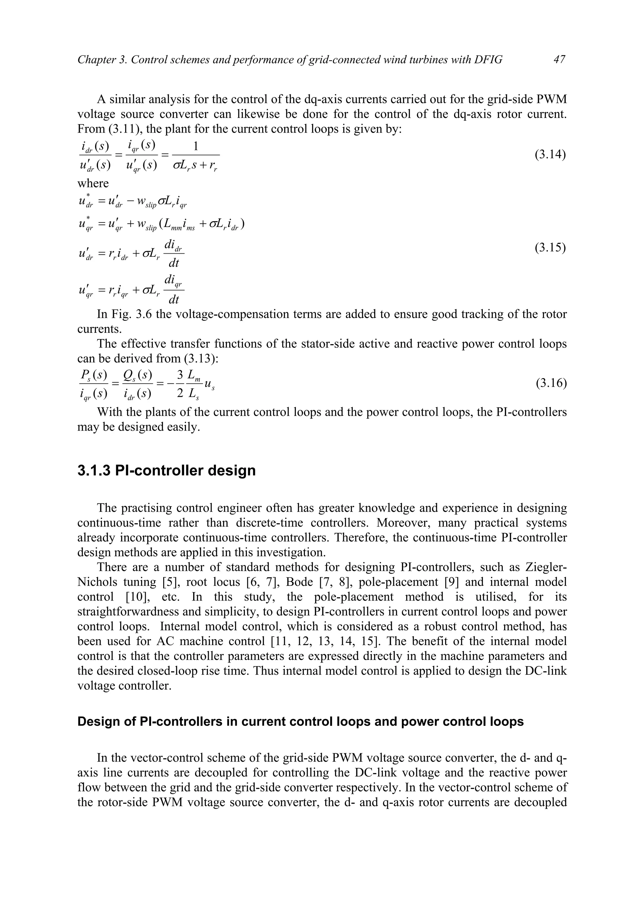 Chapter 3. Control schemes and performance of grid-connected wind turbines with DFIG 47
A similar analysis for the control of the dq-axis currents carried out for the grid-side PWM
voltage source converter can likewise be done for the control of the dq-axis rotor current.
From (3.11), the plant for the current control loops is given by:
rrqr
qr
dr
dr
rsLsu
si
su
si
+
=
′
=
′ σ
1
)(
)(
)(
)(
(3.14)
where
dt
di
Liru
dt
di
Liru
iLiLwuu
iLwuu
qr
rqrrqr
dr
rdrrdr
drrmsmmslipqrqr
qrrslipdrdr
σ
σ
σ
σ
+=′
+=′
++′=
−′=
)(*
*
(3.15)
In Fig. 3.6 the voltage-compensation terms are added to ensure good tracking of the rotor
currents.
The effective transfer functions of the stator-side active and reactive power control loops
can be derived from (3.13):
s
s
m
dr
s
qr
s
u
L
L
si
sQ
si
sP
2
3
)(
)(
)(
)(
−== (3.16)
With the plants of the current control loops and the power control loops, the PI-controllers
may be designed easily.
3.1.3 PI-controller design
The practising control engineer often has greater knowledge and experience in designing
continuous-time rather than discrete-time controllers. Moreover, many practical systems
already incorporate continuous-time controllers. Therefore, the continuous-time PI-controller
design methods are applied in this investigation.
There are a number of standard methods for designing PI-controllers, such as Ziegler-
Nichols tuning [5], root locus [6, 7], Bode [7, 8], pole-placement [9] and internal model
control [10], etc. In this study, the pole-placement method is utilised, for its
straightforwardness and simplicity, to design PI-controllers in current control loops and power
control loops. Internal model control, which is considered as a robust control method, has
been used for AC machine control [11, 12, 13, 14, 15]. The benefit of the internal model
control is that the controller parameters are expressed directly in the machine parameters and
the desired closed-loop rise time. Thus internal model control is applied to design the DC-link
voltage controller.
Design of PI-controllers in current control loops and power control loops
In the vector-control scheme of the grid-side PWM voltage source converter, the d- and q-
axis line currents are decoupled for controlling the DC-link voltage and the reactive power
flow between the grid and the grid-side converter respectively. In the vector-control scheme of
the rotor-side PWM voltage source converter, the d- and q-axis rotor currents are decoupled
 