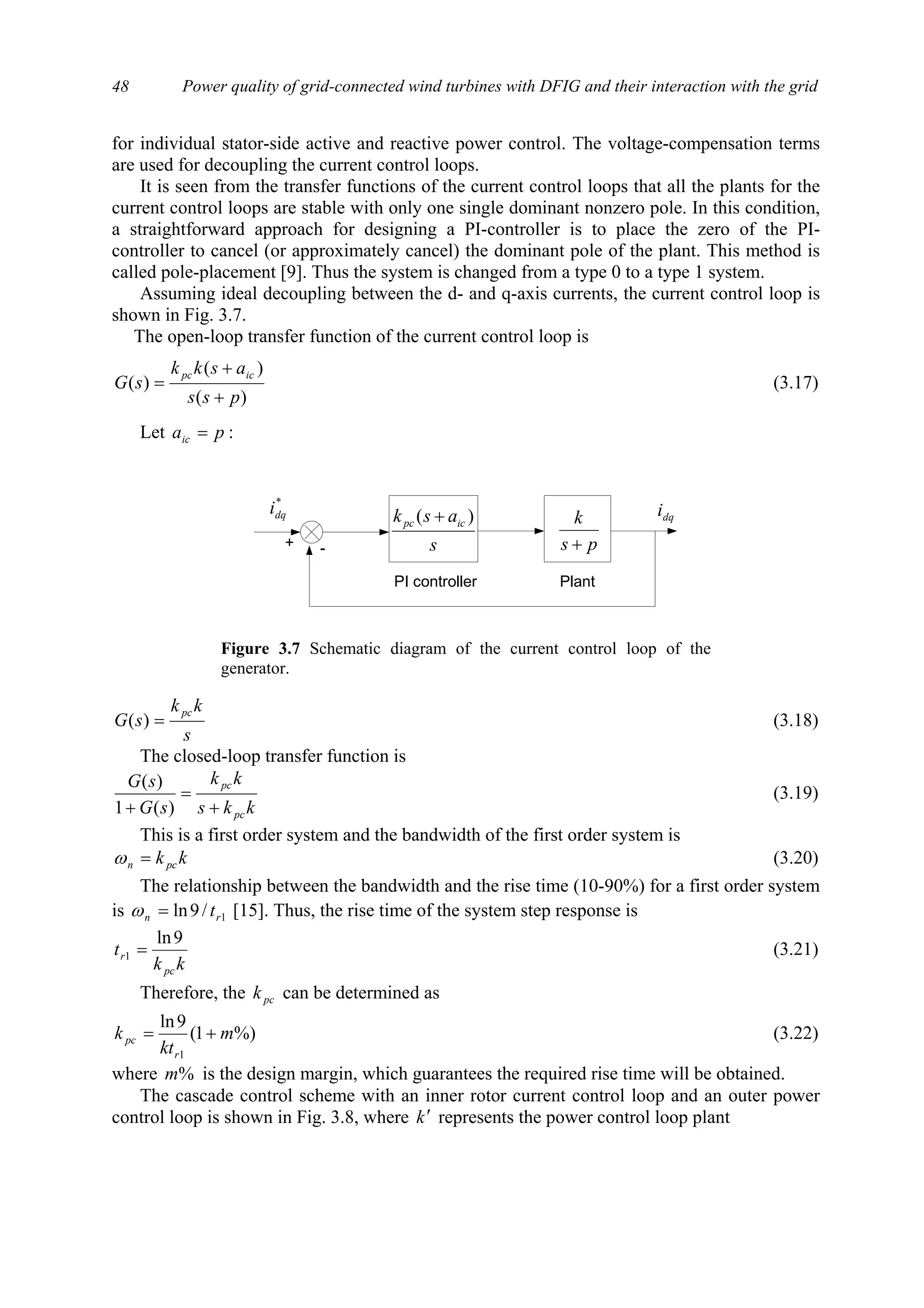 Power quality of grid-connected wind turbines with DFIG and their interaction with the grid48
for individual stator-side active and reactive power control. The voltage-compensation terms
are used for decoupling the current control loops.
It is seen from the transfer functions of the current control loops that all the plants for the
current control loops are stable with only one single dominant nonzero pole. In this condition,
a straightforward approach for designing a PI-controller is to place the zero of the PI-
controller to cancel (or approximately cancel) the dominant pole of the plant. This method is
called pole-placement [9]. Thus the system is changed from a type 0 to a type 1 system.
Assuming ideal decoupling between the d- and q-axis currents, the current control loop is
shown in Fig. 3.7.
The open-loop transfer function of the current control loop is
)(
)(
)(
pss
askk
sG
icpc
+
+
= (3.17)
Let paic = :
s
kk
sG
pc
=)( (3.18)
The closed-loop transfer function is
kks
kk
sG
sG
pc
pc
+
=
+ )(1
)(
(3.19)
This is a first order system and the bandwidth of the first order system is
kkpcn =ω (3.20)
The relationship between the bandwidth and the rise time (10-90%) for a first order system
is 1/9ln rn t=ω [15]. Thus, the rise time of the system step response is
kk
t
pc
r
9ln
1 = (3.21)
Therefore, the pck can be determined as
%)1(
9ln
1
m
kt
k
r
pc += (3.22)
where %m is the design margin, which guarantees the required rise time will be obtained.
The cascade control scheme with an inner rotor current control loop and an outer power
control loop is shown in Fig. 3.8, where k′ represents the power control loop plant
+ - s
ask icpc )( +
PI controller
ps
k
+
Plant
dqi
*
dqi
Figure 3.7 Schematic diagram of the current control loop of the
generator.
 