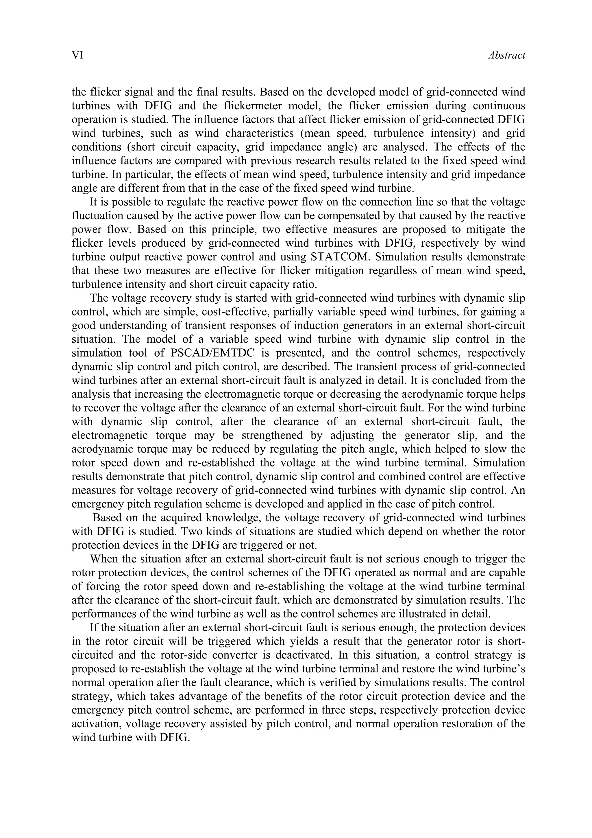 VI Abstract
the flicker signal and the final results. Based on the developed model of grid-connected wind
turbines with DFIG and the flickermeter model, the flicker emission during continuous
operation is studied. The influence factors that affect flicker emission of grid-connected DFIG
wind turbines, such as wind characteristics (mean speed, turbulence intensity) and grid
conditions (short circuit capacity, grid impedance angle) are analysed. The effects of the
influence factors are compared with previous research results related to the fixed speed wind
turbine. In particular, the effects of mean wind speed, turbulence intensity and grid impedance
angle are different from that in the case of the fixed speed wind turbine.
It is possible to regulate the reactive power flow on the connection line so that the voltage
fluctuation caused by the active power flow can be compensated by that caused by the reactive
power flow. Based on this principle, two effective measures are proposed to mitigate the
flicker levels produced by grid-connected wind turbines with DFIG, respectively by wind
turbine output reactive power control and using STATCOM. Simulation results demonstrate
that these two measures are effective for flicker mitigation regardless of mean wind speed,
turbulence intensity and short circuit capacity ratio.
The voltage recovery study is started with grid-connected wind turbines with dynamic slip
control, which are simple, cost-effective, partially variable speed wind turbines, for gaining a
good understanding of transient responses of induction generators in an external short-circuit
situation. The model of a variable speed wind turbine with dynamic slip control in the
simulation tool of PSCAD/EMTDC is presented, and the control schemes, respectively
dynamic slip control and pitch control, are described. The transient process of grid-connected
wind turbines after an external short-circuit fault is analyzed in detail. It is concluded from the
analysis that increasing the electromagnetic torque or decreasing the aerodynamic torque helps
to recover the voltage after the clearance of an external short-circuit fault. For the wind turbine
with dynamic slip control, after the clearance of an external short-circuit fault, the
electromagnetic torque may be strengthened by adjusting the generator slip, and the
aerodynamic torque may be reduced by regulating the pitch angle, which helped to slow the
rotor speed down and re-established the voltage at the wind turbine terminal. Simulation
results demonstrate that pitch control, dynamic slip control and combined control are effective
measures for voltage recovery of grid-connected wind turbines with dynamic slip control. An
emergency pitch regulation scheme is developed and applied in the case of pitch control.
Based on the acquired knowledge, the voltage recovery of grid-connected wind turbines
with DFIG is studied. Two kinds of situations are studied which depend on whether the rotor
protection devices in the DFIG are triggered or not.
When the situation after an external short-circuit fault is not serious enough to trigger the
rotor protection devices, the control schemes of the DFIG operated as normal and are capable
of forcing the rotor speed down and re-establishing the voltage at the wind turbine terminal
after the clearance of the short-circuit fault, which are demonstrated by simulation results. The
performances of the wind turbine as well as the control schemes are illustrated in detail.
If the situation after an external short-circuit fault is serious enough, the protection devices
in the rotor circuit will be triggered which yields a result that the generator rotor is short-
circuited and the rotor-side converter is deactivated. In this situation, a control strategy is
proposed to re-establish the voltage at the wind turbine terminal and restore the wind turbine’s
normal operation after the fault clearance, which is verified by simulations results. The control
strategy, which takes advantage of the benefits of the rotor circuit protection device and the
emergency pitch control scheme, are performed in three steps, respectively protection device
activation, voltage recovery assisted by pitch control, and normal operation restoration of the
wind turbine with DFIG.
 