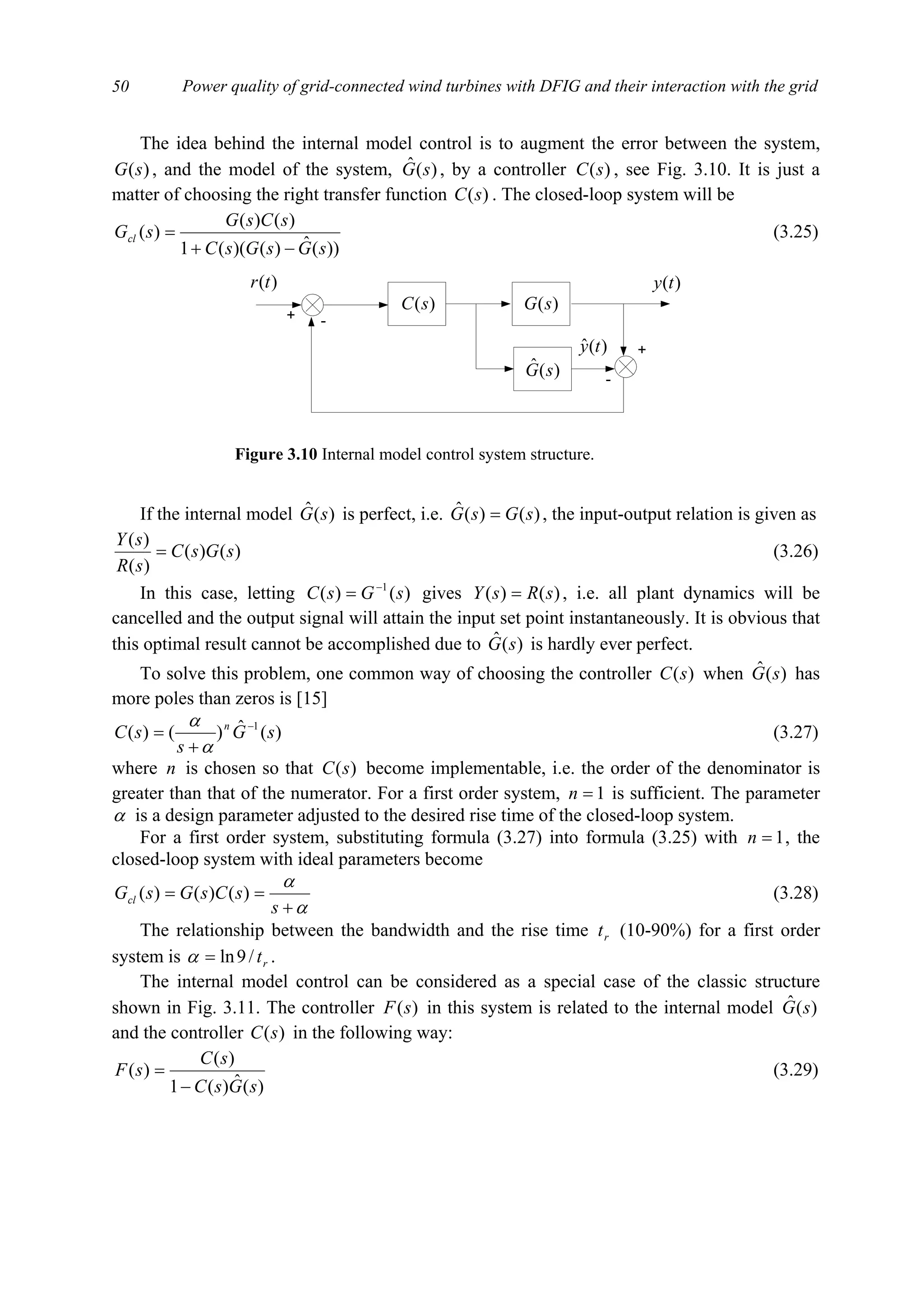 Power quality of grid-connected wind turbines with DFIG and their interaction with the grid50
The idea behind the internal model control is to augment the error between the system,
)(sG , and the model of the system, )(ˆ sG , by a controller )(sC , see Fig. 3.10. It is just a
matter of choosing the right transfer function )(sC . The closed-loop system will be
))(ˆ)()((1
)()(
)(
sGsGsC
sCsG
sGcl
−+
= (3.25)
If the internal model )(ˆ sG is perfect, i.e. )()(ˆ sGsG = , the input-output relation is given as
)()(
)(
)(
sGsC
sR
sY
= (3.26)
In this case, letting )()( 1
sGsC −
= gives )()( sRsY = , i.e. all plant dynamics will be
cancelled and the output signal will attain the input set point instantaneously. It is obvious that
this optimal result cannot be accomplished due to )(ˆ sG is hardly ever perfect.
To solve this problem, one common way of choosing the controller )(sC when )(ˆ sG has
more poles than zeros is [15]
)(ˆ)()( 1
sG
s
sC n −
+
=
α
α
(3.27)
where n is chosen so that )(sC become implementable, i.e. the order of the denominator is
greater than that of the numerator. For a first order system, 1=n is sufficient. The parameter
α is a design parameter adjusted to the desired rise time of the closed-loop system.
For a first order system, substituting formula (3.27) into formula (3.25) with 1=n , the
closed-loop system with ideal parameters become
α
α
+
==
s
sCsGsGcl )()()( (3.28)
The relationship between the bandwidth and the rise time rt (10-90%) for a first order
system is rt/9ln=α .
The internal model control can be considered as a special case of the classic structure
shown in Fig. 3.11. The controller )(sF in this system is related to the internal model )(ˆ sG
and the controller )(sC in the following way:
)(ˆ)(1
)(
)(
sGsC
sC
sF
−
= (3.29)
+ -
)(sC
)(ty)(tr
)(sG
)(ˆ sG
+
-
)(ˆ ty
Figure 3.10 Internal model control system structure.
 
