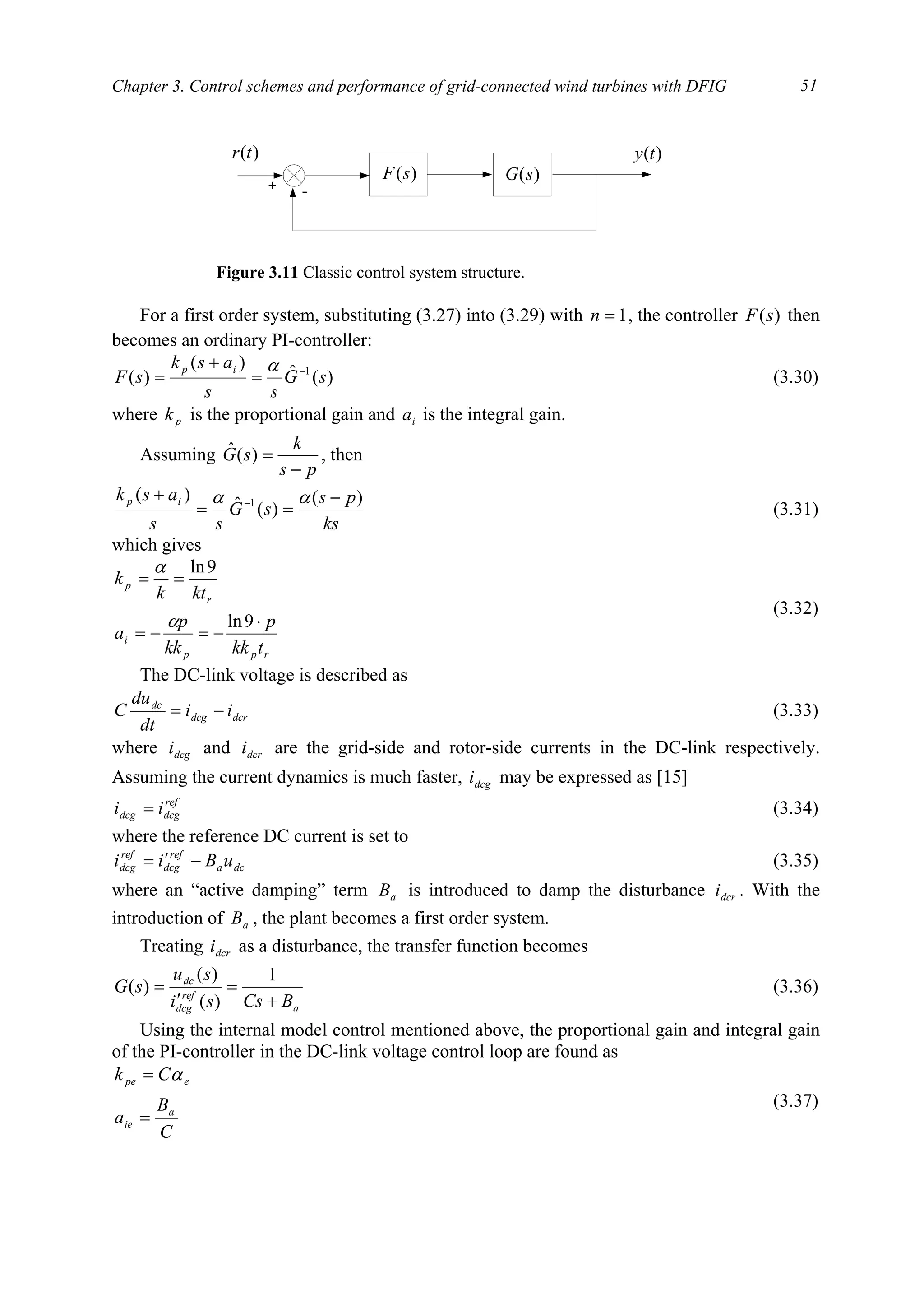 Chapter 3. Control schemes and performance of grid-connected wind turbines with DFIG 51
For a first order system, substituting (3.27) into (3.29) with 1=n , the controller )(sF then
becomes an ordinary PI-controller:
)(ˆ
)(
)( 1
sG
ss
ask
sF
ip −
=
+
=
α
(3.30)
where pk is the proportional gain and ia is the integral gain.
Assuming
ps
k
sG
−
=)(ˆ , then
ks
ps
sG
ss
ask ip )(
)(ˆ
)( 1 −
==
+ − αα
(3.31)
which gives
rpp
i
r
p
tkk
p
kk
p
a
ktk
k
⋅
−=−=
==
9ln
9ln
α
α
(3.32)
The DC-link voltage is described as
dcrdcg
dc
ii
dt
du
C −= (3.33)
where dcgi and dcri are the grid-side and rotor-side currents in the DC-link respectively.
Assuming the current dynamics is much faster, dcgi may be expressed as [15]
ref
dcgdcg ii = (3.34)
where the reference DC current is set to
dca
ref
dcg
ref
dcg uBii −′= (3.35)
where an “active damping” term aB is introduced to damp the disturbance dcri . With the
introduction of aB , the plant becomes a first order system.
Treating dcri as a disturbance, the transfer function becomes
a
ref
dcg
dc
BCssi
su
sG
+
=
′
=
1
)(
)(
)( (3.36)
Using the internal model control mentioned above, the proportional gain and integral gain
of the PI-controller in the DC-link voltage control loop are found as
C
B
a
Ck
a
ie
epe
=
= α
(3.37)
+ -
)(sF
)(ty)(tr
)(sG
Figure 3.11 Classic control system structure.
 