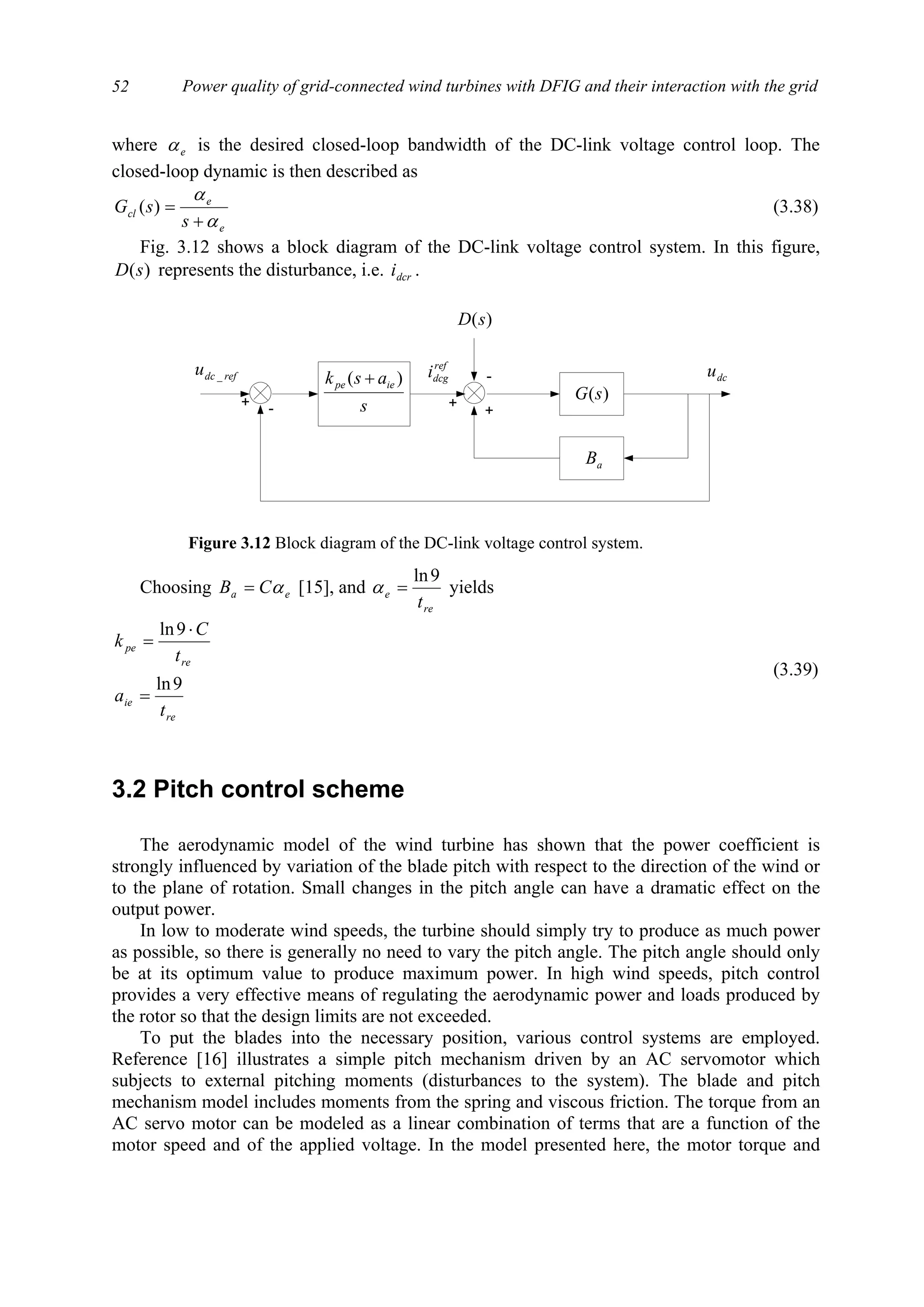 Power quality of grid-connected wind turbines with DFIG and their interaction with the grid52
where eα is the desired closed-loop bandwidth of the DC-link voltage control loop. The
closed-loop dynamic is then described as
e
e
cl
s
sG
α
α
+
=)( (3.38)
Fig. 3.12 shows a block diagram of the DC-link voltage control system. In this figure,
)(sD represents the disturbance, i.e. dcri .
Choosing ea CB α= [15], and
re
e
t
9ln
=α yields
re
ie
re
pe
t
a
t
C
k
9ln
9ln
=
⋅
=
(3.39)
3.2 Pitch control scheme
The aerodynamic model of the wind turbine has shown that the power coefficient is
strongly influenced by variation of the blade pitch with respect to the direction of the wind or
to the plane of rotation. Small changes in the pitch angle can have a dramatic effect on the
output power.
In low to moderate wind speeds, the turbine should simply try to produce as much power
as possible, so there is generally no need to vary the pitch angle. The pitch angle should only
be at its optimum value to produce maximum power. In high wind speeds, pitch control
provides a very effective means of regulating the aerodynamic power and loads produced by
the rotor so that the design limits are not exceeded.
To put the blades into the necessary position, various control systems are employed.
Reference [16] illustrates a simple pitch mechanism driven by an AC servomotor which
subjects to external pitching moments (disturbances to the system). The blade and pitch
mechanism model includes moments from the spring and viscous friction. The torque from an
AC servo motor can be modeled as a linear combination of terms that are a function of the
motor speed and of the applied voltage. In the model presented here, the motor torque and
+
+
ref
dcgi
s
ask iepe )( +
-+
refdcu _
)(sD
-
aB
)(sG
dcu
Figure 3.12 Block diagram of the DC-link voltage control system.
 