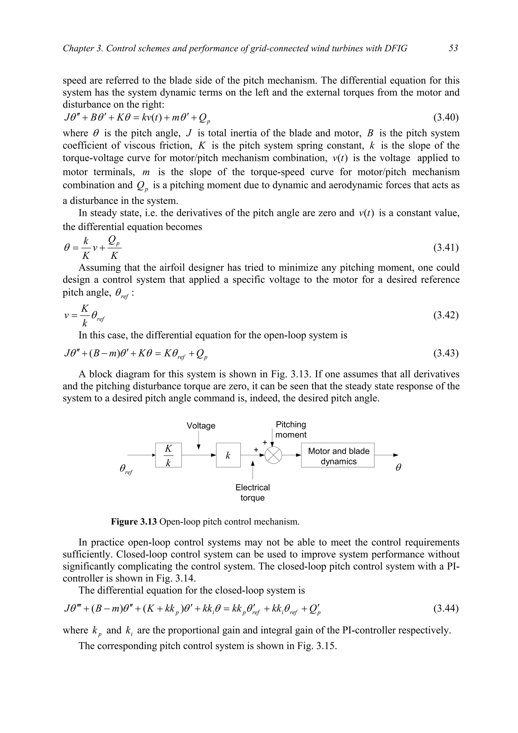 Chapter 3. Control schemes and performance of grid-connected wind turbines with DFIG 53
speed are referred to the blade side of the pitch mechanism. The differential equation for this
system has the system dynamic terms on the left and the external torques from the motor and
disturbance on the right:
pQmtkvKBJ +′+=+′+′′ θθθθ )( (3.40)
where θ is the pitch angle, J is total inertia of the blade and motor, B is the pitch system
coefficient of viscous friction, K is the pitch system spring constant, k is the slope of the
torque-voltage curve for motor/pitch mechanism combination, )(tv is the voltage applied to
motor terminals, m is the slope of the torque-speed curve for motor/pitch mechanism
combination and pQ is a pitching moment due to dynamic and aerodynamic forces that acts as
a disturbance in the system.
In steady state, i.e. the derivatives of the pitch angle are zero and )(tv is a constant value,
the differential equation becomes
K
Q
v
K
k p
+=θ (3.41)
Assuming that the airfoil designer has tried to minimize any pitching moment, one could
design a control system that applied a specific voltage to the motor for a desired reference
pitch angle, refθ :
ref
k
K
v θ= (3.42)
In this case, the differential equation for the open-loop system is
pref QKKmBJ +=+′−+′′ θθθθ )( (3.43)
A block diagram for this system is shown in Fig. 3.13. If one assumes that all derivatives
and the pitching disturbance torque are zero, it can be seen that the steady state response of the
system to a desired pitch angle command is, indeed, the desired pitch angle.
In practice open-loop control systems may not be able to meet the control requirements
sufficiently. Closed-loop control system can be used to improve system performance without
significantly complicating the control system. The closed-loop pitch control system with a PI-
controller is shown in Fig. 3.14.
The differential equation for the closed-loop system is
prefirefpip QkkkkkkkkKmBJ ′++′=+′++′′−+′′′ θθθθθθ )()( (3.44)
where pk and ik are the proportional gain and integral gain of the PI-controller respectively.
The corresponding pitch control system is shown in Fig. 3.15.
Motor and blade
dynamics
Voltage
Electrical
torque
Pitching
moment
+
+
refθ θk
K
k
Figure 3.13 Open-loop pitch control mechanism.
 