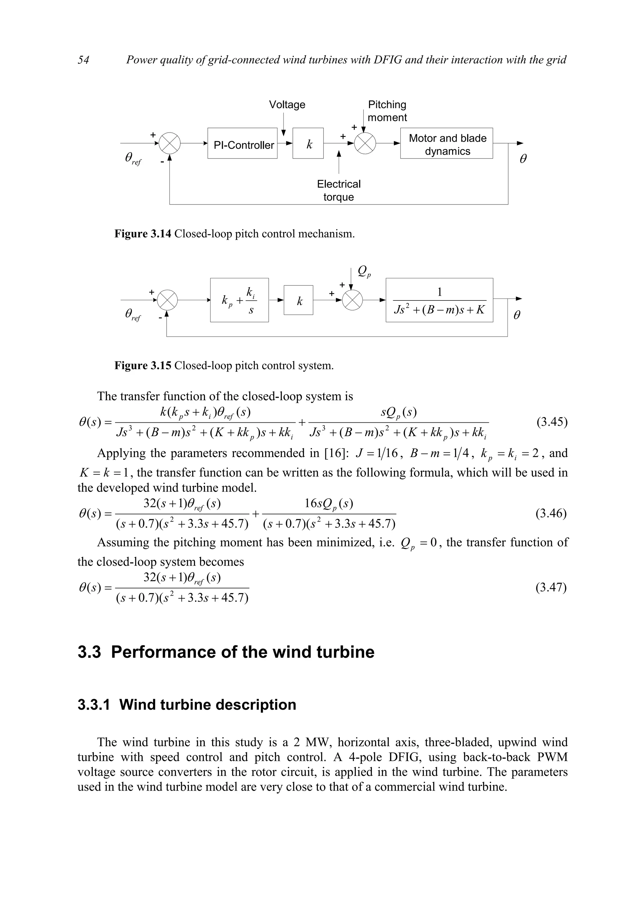 Power quality of grid-connected wind turbines with DFIG and their interaction with the grid54
The transfer function of the closed-loop system is
ip
p
ip
refip
kkskkKsmBJs
ssQ
kkskkKsmBJs
skskk
s
+++−+
+
+++−+
+
=
)()(
)(
)()(
)()(
)( 2323
θ
θ (3.45)
Applying the parameters recommended in [16]: 161=J , 41=− mB , 2== ip kk , and
1== kK , the transfer function can be written as the following formula, which will be used in
the developed wind turbine model.
)7.453.3)(7.0(
)(16
)7.453.3)(7.0(
)()1(32
)( 22
+++
+
+++
+
=
sss
ssQ
sss
ss
s
prefθ
θ (3.46)
Assuming the pitching moment has been minimized, i.e. 0=pQ , the transfer function of
the closed-loop system becomes
)7.453.3)(7.0(
)()1(32
)( 2
+++
+
=
sss
ss
s
refθ
θ (3.47)
3.3 Performance of the wind turbine
3.3.1 Wind turbine description
The wind turbine in this study is a 2 MW, horizontal axis, three-bladed, upwind wind
turbine with speed control and pitch control. A 4-pole DFIG, using back-to-back PWM
voltage source converters in the rotor circuit, is applied in the wind turbine. The parameters
used in the wind turbine model are very close to that of a commercial wind turbine.
PI-Controller
Motor and blade
dynamics
Voltage
Electrical
torque
Pitching
moment
+
+
+
-refθ θ
k
Figure 3.14 Closed-loop pitch control mechanism.
+
+
+
-refθ θs
k
k i
p +
KsmBJs +−+ )(
1
2
pQ
k
Figure 3.15 Closed-loop pitch control system.
 
