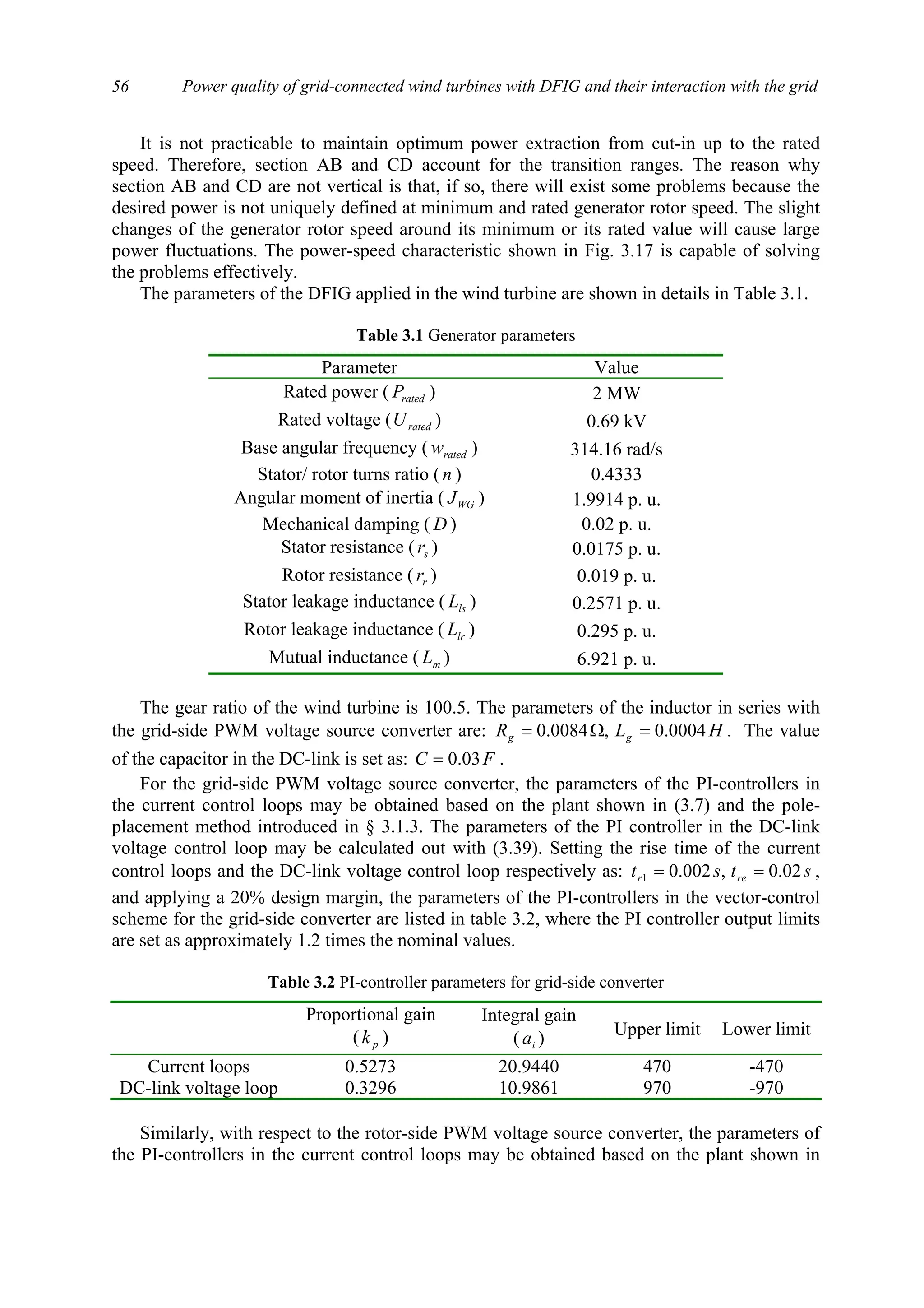 Power quality of grid-connected wind turbines with DFIG and their interaction with the grid56
It is not practicable to maintain optimum power extraction from cut-in up to the rated
speed. Therefore, section AB and CD account for the transition ranges. The reason why
section AB and CD are not vertical is that, if so, there will exist some problems because the
desired power is not uniquely defined at minimum and rated generator rotor speed. The slight
changes of the generator rotor speed around its minimum or its rated value will cause large
power fluctuations. The power-speed characteristic shown in Fig. 3.17 is capable of solving
the problems effectively.
The parameters of the DFIG applied in the wind turbine are shown in details in Table 3.1.
Table 3.1 Generator parameters
Parameter Value
Rated power ( ratedP ) 2 MW
Rated voltage ( ratedU ) 0.69 kV
Base angular frequency ( ratedw ) 314.16 rad/s
Stator/ rotor turns ratio (n ) 0.4333
Angular moment of inertia ( WGJ ) 1.9914 p. u.
Mechanical damping ( D ) 0.02 p. u.
Stator resistance ( sr ) 0.0175 p. u.
Rotor resistance ( rr ) 0.019 p. u.
Stator leakage inductance ( lsL ) 0.2571 p. u.
Rotor leakage inductance ( lrL ) 0.295 p. u.
Mutual inductance ( mL ) 6.921 p. u.
The gear ratio of the wind turbine is 100.5. The parameters of the inductor in series with
the grid-side PWM voltage source converter are: HLR gg 0004.0,0084.0 =Ω= . The value
of the capacitor in the DC-link is set as: FC 03.0= .
For the grid-side PWM voltage source converter, the parameters of the PI-controllers in
the current control loops may be obtained based on the plant shown in (3.7) and the pole-
placement method introduced in § 3.1.3. The parameters of the PI controller in the DC-link
voltage control loop may be calculated out with (3.39). Setting the rise time of the current
control loops and the DC-link voltage control loop respectively as: stst rer 02.0,002.01 == ,
and applying a 20% design margin, the parameters of the PI-controllers in the vector-control
scheme for the grid-side converter are listed in table 3.2, where the PI controller output limits
are set as approximately 1.2 times the nominal values.
Table 3.2 PI-controller parameters for grid-side converter
Proportional gain
( pk )
Integral gain
( ia ) Upper limit Lower limit
Current loops 0.5273 20.9440 470 -470
DC-link voltage loop 0.3296 10.9861 970 -970
Similarly, with respect to the rotor-side PWM voltage source converter, the parameters of
the PI-controllers in the current control loops may be obtained based on the plant shown in
 